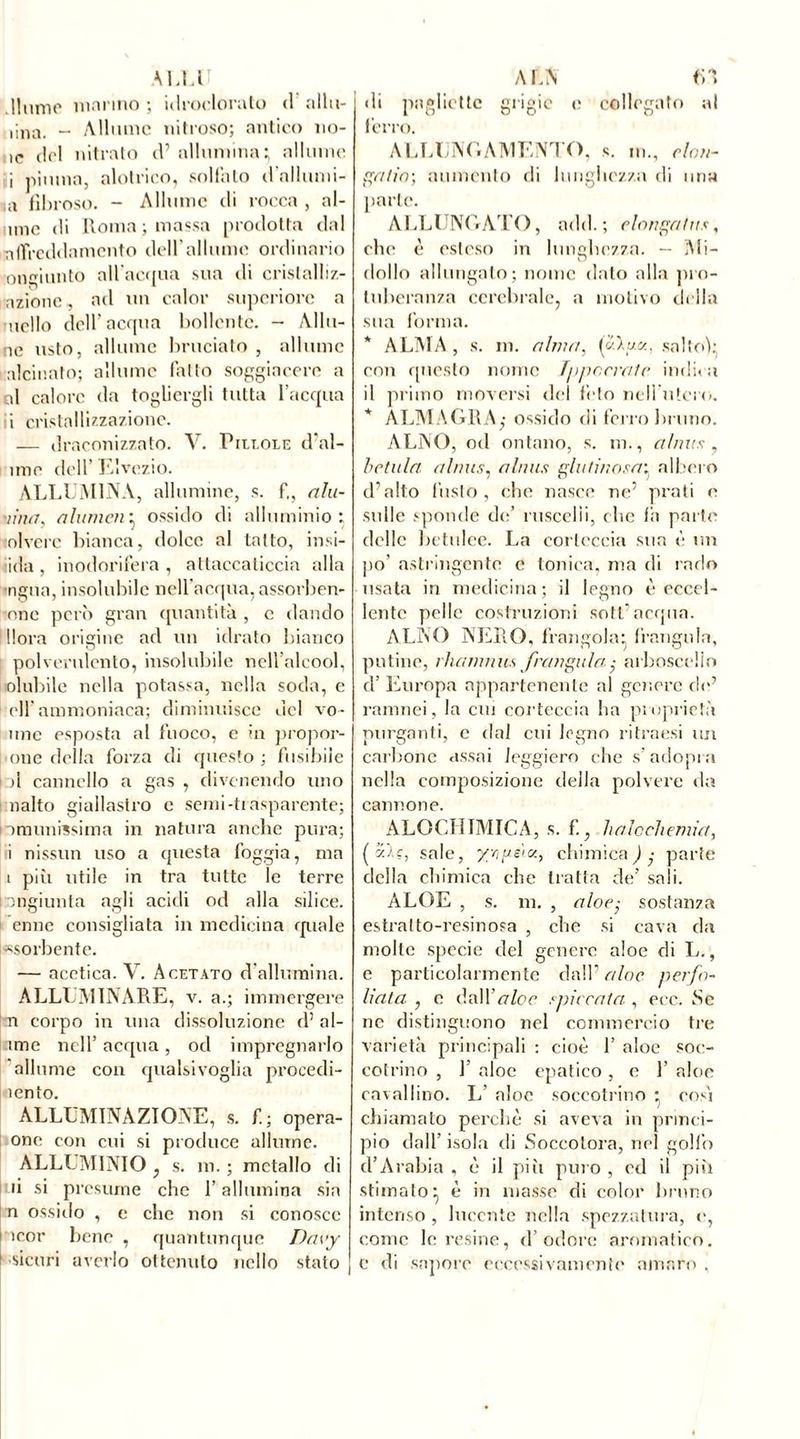 A ELU .Hume marino ; idroclorato <1 allu- nila. - Allume nitroso; antico no- ie del nitrato d’ allumina; allume i piuma, alotrico, solfalo d'allumi- ni fibroso. - Allume di rocca , al- ane di Roma ; massa prodotta dal nlTrcddamento dell’allume ordinario onciunto all’acqua sua di crislalliz- azionc, ad un calor superiore a nello dell'acqua bollente. - Allu- no usto, allume bruciato , allume alcinato; allume fatto soggiacere a al calore da togliergli tutta l’acqua i cristallizzazione. — draconizzato. V. Piume d’al- ìme dell Elvezio. ALLUMINA, allumine, s. fi, alu- •tinti, a lumen} ossido di alluminio; olverc bianca, dolce al tatto, insi- dia, inodorifera, attaccaticcia alla •ngua, insolubile nell’acqua, assorben- one però gran quantità , e dando llora origine ad un idrato bianco polverulento, insolubile nell’alcool, olubile nella potassa, nella soda, e eli’ammoniaca; diminuisce del vo- line esposta al fuoco, e in propor- one della forza di questo ; fusibile pi cannello a gas , divenendo uno nalto giallastro e semi-trasparente; n munissi ma in natura anche pura; fi nissun uso a questa foggia, ma i più utile in tra tutte le terre congiunta agli acidi od alla silice, enne consigliata in medicina quale «sorbente. — acetica. V. Acetato d’allumina. ALLUMINARE, v. a.; immergere pi corpo in una dissoluzione d’ al- ime nell’acqua, od impregnarlo allume con qualsivoglia procedi- lento. ALLUMINAZIONE, s. fi; opera- one con cui si produce allume. ALLUMINIO , s. m. ; metallo di li si presume che l’allumina sia n ossido , e clic non si conosce icor bene , quantunque Dnvy -sicuri averlo ottenuto nello stato ALN LI di pagliette grigie e collegato al ferro. ALLUNGAMENTO, s. in., clan- ga ira \ aumento di lunghezza di uria parte. ALLUNGATI ), add. ; clanga lus, ebe è esteso in lunghezza. — Mi- dollo allungato; nome dato alla pro- tuberanza cerebrale, a motivo della sua forma. * ALMA , s. ni. alma, («).««. salto): con questo nome Tppccralc indica il primo moversi del feto nell utero. * A LM ALILA,- ossido di ferro bruno. ALNO, od ontano, s. m., al mis, betula alnus, a buts glutinosa: albero d’alto l’usto, che nasce ne5 prati e sulle sponde de’ ruscelli, clic fii parte delle betulee. La corteccia sua è un po’ astringente e tonica, ma di rado usata in medicina; il legno è eccel- lente pelle costruzioni sott’acqua. ALNO NERO, frangola: frangola, potine, charmius frangalaarboscello d’ Europa appartenente al genere de’ ramnei, la cm corteccia ha proprietà purganti, e dal cui legno ritraesi un carbone assai leggiero che s’adopra nella composizione della polvere da cannone. ALOCHIMICA, s. fi, haloehemia, (5)-?, sale, yrigsiK, chimica) • parte della chimica che tratta de’ sali. ALOE , s. m. , aloe; sostanza estratto-resinosa , che si cava da molte specie del genere aloe di L., e particolarmente dall’ aloe perfo- Uata , c òa\Yaloe spiccala , eec. Se ne distinguono nel commercio tre varietà principali : cioè 1’ aloe soc- cotrino , 1’ aloe epatico , e 1’ aloe cavallino. L’ aloe soccotrino ; così chiamato perchè si aveva in princi- pio dall’ isola di Soccotora, nel golfo d’Arabia , è il più puro , ed il più stimato} è in masse di color bruno intenso , lucente nella spezzatura, e, come le resine, d’odore aromatico. C di sapore eccessivamente amaro .
