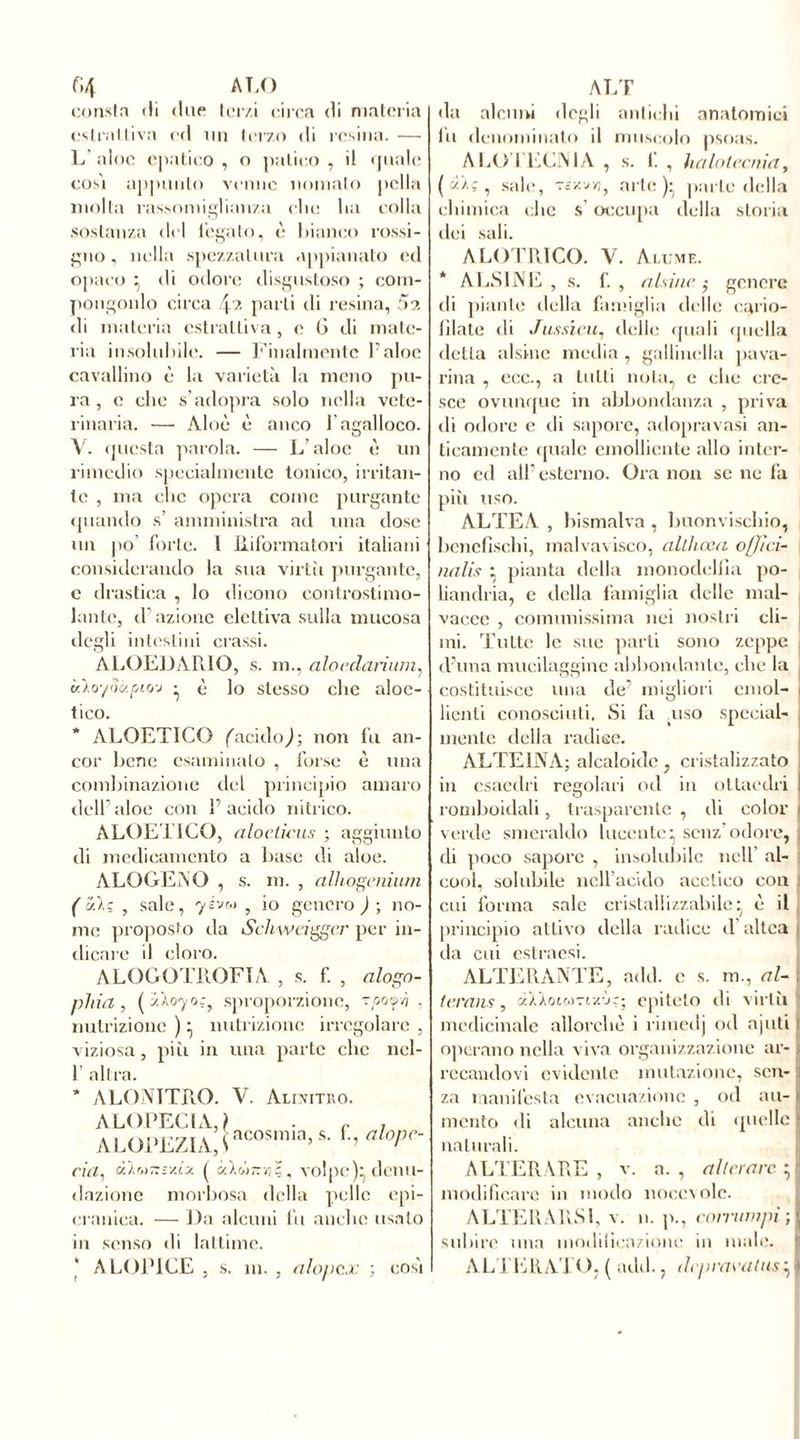 fi4 ALO consta ili due terzi circa di materia estrattiva ed un terzo di resina. — L aloe epatico , o palino , il quale così appunto venne nomato polla molla rassomiglianza die ha colla sostanza del legato, è bianco rossi- gno, nella spezzatura appianato ed opaco ^ di odore disgustoso ; com- pongonlo circa parli di resina, 5a di materia estrattiva, e 6 di mate- ria insolubile. — Finalmente Faine cavallino è la varietà la meno pu- ra, e che s’adopra solo nella vete- rinaria. — Aloè è anco F açalloco. questa parola. — L’aloè è un rimedio specialmente tonico, irritan- te , ma clic opera come purgante quando s’ amministra ad una dose un po’ forte. I Riformatori italiani considerando la sua virici purgante, e drastica , lo dicono controstimo- lante, cF azione elettiva sulla mucosa degli intestini crassi. ALOEDARIO, s. m., aloedarìum, uloyScf-pto-j • è lo stesso clic aloe- tico. * ALOETICO (acidosi; non fu an- cor bene esaminalo , forse è una combinazione del principio amaro dell’ aloe con F acido nitrico. ALOETICO, aloeticus ; aggiunto di medicamento a base di aloe. ALOGENO , s. in. , alhogenium ( ì/.l; , sale, yévv 5 io genero ) ; no- me proposto da Schweiggcr per in- dicare il cloro. ALOGOTROFIA , s. f. , alogn- pliict, ( zÀo'yor, sproporzione, vooy/j , nutrizione )} nutrizione irregolare , viziosa, piìi in una parte clic ncl- F altra. * ALON1TRO. V. Alivitro. ALOPECIA, \ . c j AUH>rziGncosn,s-r’ahpr' ria, à'ÌMT.ivly. ( «Xw7r»§, volpe)* denu- dazione morbosa della pelle cpi- cranica. — Da alcuni fu anche usalo in senso di lattime. ALOP1CE , s. in. , alopcx ; così ALT da alcuni dogli antichi anatomici lu denominalo il muscolo psoas. ALO I ECNIA , s. 1. , halotecnia, ( ci-Aç , sale, Tcxvri, arte)* parte della chimica che s’occupa della storia dei sali. ALOTRICO. V. Acume. * ALSINE , s. f. , (lisine ,• genere di piante della famiglia delle cario- fìlate di Jussieu, delle quali quella detta alsine media , gallinella pava- rina , ecc., a tutti nota, e che cre- sce ovunque in abbondanza , priva di odore e di sapore, adopravasi an- ticamente quale emolliente allo inter- no ed all’esterno. Ora non se ne fa più uso. ALTEA , bismalva , buonvischio, bcnefìschi, inalvavisco, aUliœa offìci- nalis : pianta della monodellia po- liandria, e della famiglia delle mal- vacec , comunissima nei nostri cli- mi. Tutte le sue parti sono zeppe d’ima mucilagginc abbondante, che la costituisce una de’ migliori emol- | Lenti conosciuti. Si fa .uso special- mente della radiee. ALTE INA; alcaloide , cristalizzato in esaedri regolari od in ottaedri ! romboidali, trasparente , di color i verde smeraldo lucente} senz’odore, di poco sapore , insolubile nell’ al- cool, solubile nell’acido acetico con ; cui forma sale cristallizzabile^ è il principio attivo della radice d altea i da cui estraesi. ALTERANTE, add. e s. m., al- | lcrans, àXXoicoTix-ìr; epiteto di virtù medicinale allorché i rimedj od ajuti i operano nella viva organizzazione ar- i recandovi evidente mutazione, sen- za manifesta evacuazione , od au- mento di alcuna anche di quelle naturali. ALTERARE , v. a. , alterare } modificare in modo noeevolc. ALTERARSI, v. n. p., c omini pi-, subire una modificazione in male. ALTERATO, ( add., depravatasiI
