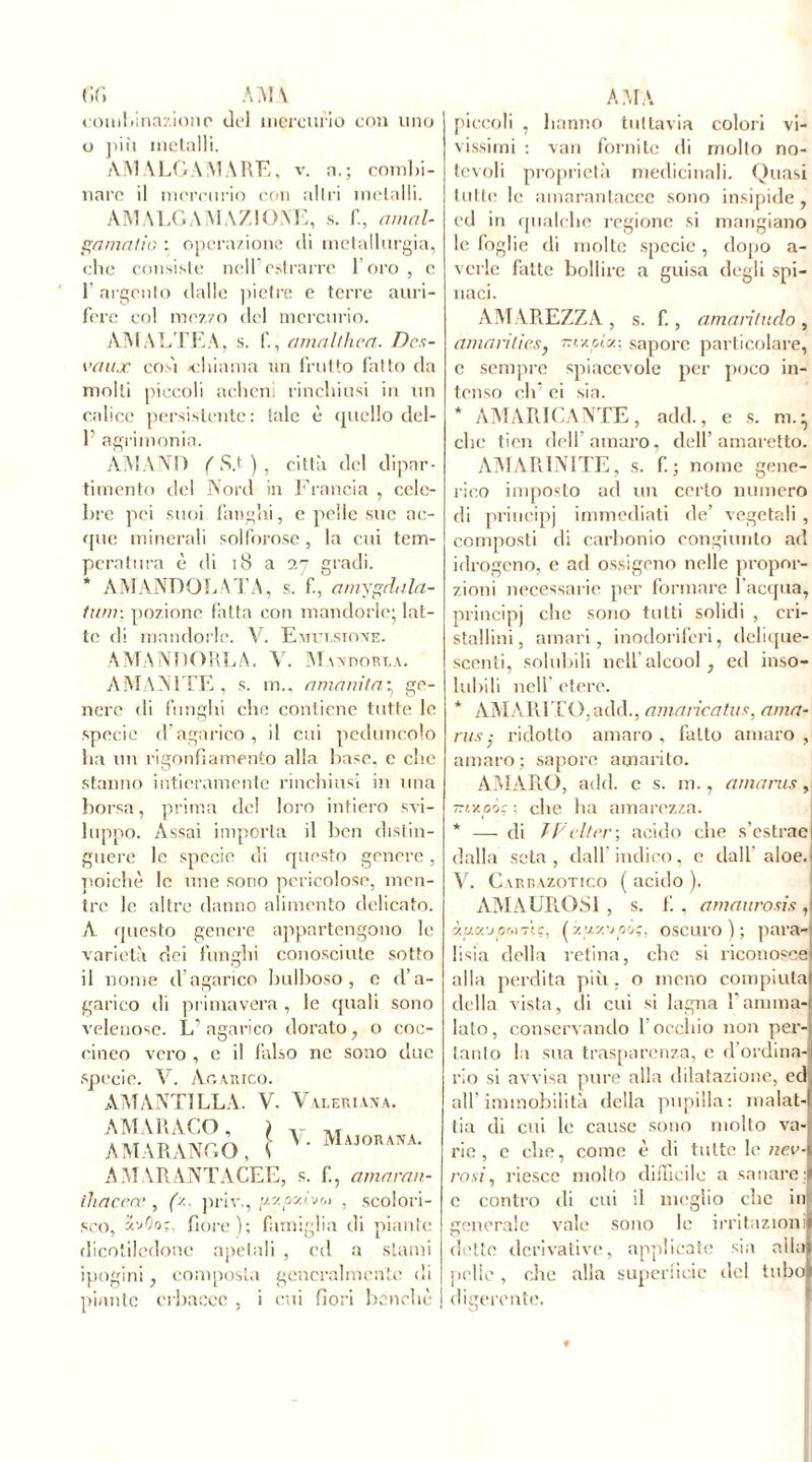 f»r» Alvi \ combinazione dei mercurio con uno 0 più metalli. AMALGAMARE, v. a.; combi- nare il mercurio con altri metalli. AM A LG A M A Z10 NE, s. fi, a mal- ga malin : operazione di metallurgia, che consiste nelFostrarre loro, c 1 argento dalle pietre e terre auri- fere col mezzo del mercurio. AMALTEA, s. 1’., amalthea. Dcs- vaux così -chiama un frutto fatto da molti piccoli aeheni rinchiusi in un calice persistente: tale è quello del- T agrimonia. AMANO ( S.t ) , città del dipar- timento del Nord in Francia , cele- bre pei suoi fanghi, e pelle sue ac- que minerali solforose , la cui tem- peratura è di i8 a i'] gradi. * AMANDO LA TA, s. f.a mypala- timi-. pozione fatta con mandorle; lat- te di mandorle. V. Emulsione. AMANDORLA. V. AT ANDORRA. AMANITE , s. m., amanita* ge- nero di funghi che contiene tutte le specie d agarico , il cui peduncolo ha un rigonfiamento alla base, e clic stanno intieramente rinchiusi in una borsa, prima de! loro intiero svi- luppo. Assai importa il ben distin- guere le specie di questo genere, poiché le une sono pericolose, men- tre le altre danno alimento delicato. A questo genere appartengono le varietà elei funghi conosciute sotto il nome d’agarico bulboso, e d’a- garico di primavera , le quali sono velenose. L’ agarico dorato, o eoc- enico vero , e il falso ne sono due specie. V. Agarico. AMANTI LL A. A MARAGO, AMARANGO, V. Valeriana. \ V. Majorana. AMARANTACEE, s. fi, amaran- thaceoe , (x. priv., [xy.py.iitr» , scolori- sco, z.vC'o;, fiore); famiglia di piante dicotiledone apetali , ed a slami ipogini, composta generalmente di piante erbacce , i cui fiori benché AMA piccoli , hanno tuttavia colori vi- vissimi ; vari fornite di molto no- tevoli proprietà medicinali. Quasi tutte le ainarantacec sono insipide, ed in qualche regione si mangiano le foglie di molte specie, dopo a- vcrle fatte bollire a guisa degli spi- naci. AMAREZZA , s. fi , amaritudo , amari lies, -r iv.pl y.-, sapore particolare, c sempre spiacevole per poco in- tenso eli’ ei sia. * AMARICANTE, add., e s. ric- che tien dell amaro, dell’amaretto. AMARINITE, s. fi; nome gene- rico imposto ad un certo numero di principj immediati de’ vegetali , composti di carbonio congiunto ad idrogeno, e ad ossigeno nelle propor- zioni necessarie per formare 1 acqua, principi che sono tutti solidi , cri- stallini, amari, inodoriferi, delique- scenti, solubili nell alcool , ed inso- lubili nell’ etere. * AMARITO,add., amaricatus, ama- nts ■ ridotto amaro , fallo amaro , amaro; sapore amarito. AMARO, add. c s. ni., amants J 7rtxoàc : che lia amarezza. * — di TF citer-, acido che s’estrae dalla seta, dall’indico, e dall aloe. V. Carrazotico (acido). A AIA URO SI , s. fi , amaurosis ,l y.jMx-jpM'j'ic, (y.y.y.-jp'j;, oscuro); para-) lisia della retina, che si riconosce alla perdita più. o meno compiuta! della vista, di cui si lagna l’amma- lato, conservando l’occhio non per- tanto la sua trasparenza, e d ordina-ji rio si avvisa pure alla dilatazione, ed all’immobilità della pupilla: malat- tia di cui le cause sono molto va- rie , e che, come è di tutte le nev- rosi, riesce mollo difficile a sanare; c contro di cui il meglio clic in generale vale sono le irritazioni elette derivative, applicate sia alla» pelle, che alla superficie del tubol digerente.