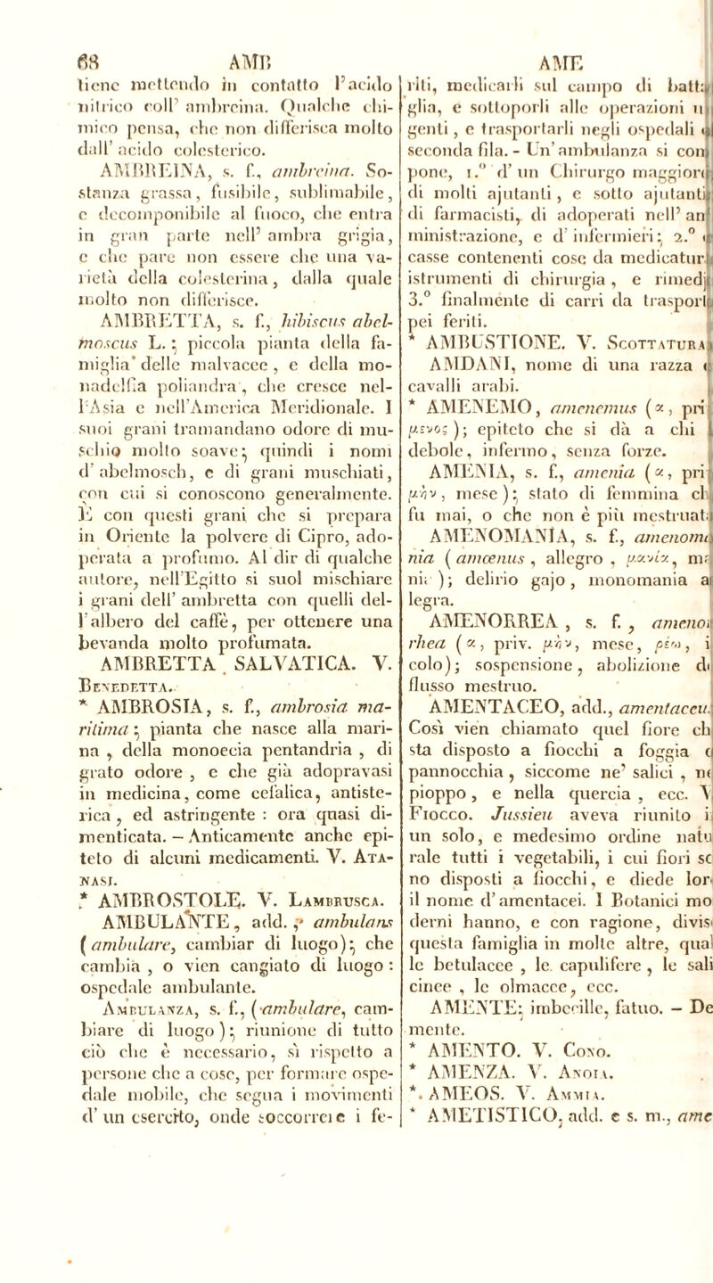 «8 AMP» tiene mot tendo in contatto l’acido nitrico colf ambreina. Qualche chi- mico pensa, che non differisca molto dall’ acido colesterico. AMBRE1NA, s. f, ambreina. So- stanza grassa, fusibile, sublimabile, e decomponibile al fuoco, che entra in gran parte nell’ ambra grigia, e che pare non essere che una •va- rietà della colesterina, dalla quale molto non differisce. AMBRETTA, s. f, hibiscus abel- fnascus L.} piccola pianta della fa- miglia delle malvaccc , e della mo- nadelfia poìiandra, che cresce ncl- 1 Asia e nell’America Meridionale. I suoi grani tramandano odore di mu- schio mollo soave ^ quindi i nomi d’abelmosch, c di grani muschiati, con cui si conoscono generalmente. K con questi grani clic si prepara in Oriente la polvere di Cipro, ado- perata a profumo. Al dir di qualche autore, nell’Egitto si suol mischiare i grani dell’ ambretta con quelli del- 1albero del caffè, per ottenere una bevanda molto profumata. AMBRETTA . SALVATI C A. V. Benedetta. * AMBROSIA, s. f., ambrosia ma- ritiina } pianta che nasce alla mari- na , della monoecia pentandria , di grato odore , e che già adopravasi in medicina, come cefalica, antisto- rica , ed astringente : ora quasi di- menticata. — Anticamente anche epi- teto di alcuni medicamenti. V. Ata- NASI. * AMRROSTOLE- V. Lambrusca. AMBULANTE, add. ,* ambularvi (ambulare, cambiar di luogo)* che cambia , o vien cangiato di luogo : ospedale ambulante. Ambulanza, s. f., (•ambulare, cam- biare di luogo ) ^ riunione di tutto ciò clic è necessario, sì rispetto a persone che a cose, per formare ospe- dale mobile, che segua i movimenti d’ un esercito, onde soccorra e i fe- AME riti, medicarli sul campo di batti» glia, e sottoporli alle operazioni mi genti, e trasportarli negli ospedali seconda fila. - Un’ ambulanza si con pone, i.° d’un Chirurgo maggiori di molti aiutanti, e sotto ajutanli di farmacisti,, di adoperati nell’ an ministrazione, c d infermieri: 2.0 < • casse contenenti cose da medicatura istrumenti di chirurgia, e rimedjji 3.° finalmente di carri da trasporli pei feriti. * AMBUSTIONE. V. Scottatura! AMDANI, nome di una razza 1 cavalli arabi. * AMENEMO, amenernus («, pii us'jo; ) ; epiteto che si dà a chi 1 debole, infermo, senza forze. AMENI A, s. f., amenia («, pri : aìv, mesc):( stato di femmina cE fu mai, o che non è più mestruati AMENOMANlA, s. f., amenomi\ nia ( am œ nus , allegro, pavé*, ni; ni.- ) ; delirio gajo , monomania ah legra. AMENORREA , s. f. , amenai rhea («, priv. u.r, '■>, mese, pi'->, i colo); sospensione, abolizione eh fiosso mestruo. AMENTACEO, add., amenfaeriti Così vien chiamato epici fiore eh sta disposto a fiocchi a foggia e| pannocchia , siccome ne’ salici , nt pioppo, e nella quercia , ecc. Fiocco. Jussieu aveva riunito i.| un solo, e medesimo ordine nata raie tutti i vegetabili, i cui fiori sci no disposti a fiocchi, e diede lor il nome el’amentacei. I Botanici mo derni hanno, e con ragione, divisi questa famiglia in molte altre, qual le betulacee , le caputi fere , le sali cince , le olmacce, ecc. A MENTE: imbecille, fatuo. - De mente. * AMENTO. V. Cono. * AMENZA. V. Aboia. *. AMEOS. V. Ammia. * AMETISTICO. add. e s. ni., ame