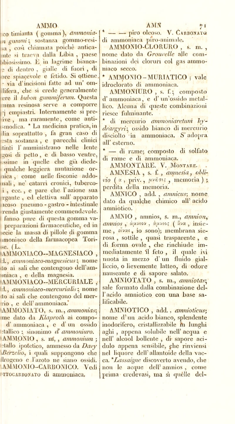 AMMO co tiinianla ( gomma ), ammonta- li gammi. } sostanza gommo-resi- vi , così chiamala poiché antica- mte si traeva dalla Libia , paese limosissimo. E in lagrime bianca- fi di dentro , gialle di fuori , di ore spiacevole e fetido. Si ottiene. • via d incisioni fatte ad un’ om- llifera, che si crede generalmente ere il bubon gummifenim. Questa mma resinosa serve a comporre •j cmpiastri. Internamente si pre- ive , ma raramente, come anti- smodica. * La medicina pratica, in lia soprattutto , fa gran caso di sta sostanza , e parecchi clinici tinti l'amministrano nelle lente gosi di petto, e di basso ventre, ssime in quelle che già diede- qualche leggiera mutazione or- nica , come nelle lìsconie addo- nali, ne’ catarri cronici, tuberco- i , ecc. , e pare che l’azione sua rgantc , ed elettiva sull’ apparato icoso pneumo - gastro - intestinale renda giustamente commendevole, fanno pure di questa gomma va- preparazioni farmaceutiche, ed in | secie la massa di pillole di gomma i imoniaco della farmacopea Ton- ile. ( L. I AMMONIACO—MAGNESIACO , 111., ammoniaco-magnesicus ^ nome • to ai sali che contengono dell’am- miaca , e della magnesia. ‘ AMMONIACO—MERCURIALE , l:d., ammoniaco-mercurialis • nome to ai sali che contengono del m er- ri o , e dell’ammoniaca.* ^AMMONI ATO, s. m., ammonia.p me dato da Klaprotli ai compo- d’ ammoniaca , e d’ un ossido 1 :tallico • sinonimo d ammonium. AMMONIO , s. m, , ammonium ; Hallo ipotetico, ammesso da Davy Jìcrzelio, i quali suppongono che Ih’ogeno c 1 azoto ne siano ossidi. AMMONIO-CARBONICO. Vedi ’TTocarborato di ammoniaca. AMN 71 * piro oleoso. V. Carbonato. di ammoniaca piro-animale. AMMONIO-CLORURO , s. m. , nome dato da Grouvellc alle com- binazioni dei cloruri col gas ammo- niaco secco. * AMMONIO - MURIATICO ; vale idroclorato di ammoniaca. AMMONIURO , s. f. • composto d’ammoniaca, e d’un’ossido metal- lico. Alcuna di queste combinazioni riesce fulminante. * di mercurio ammonìaretiun hy- drargyri} ossido bianco di mercurio disciollo in ammoniaca. S’adopra all’ esterno. * — di rame; composto di solfato di rame e di ammoniaca. AMMONTARE. V. Montare. . AMNESIA , s. f. , amnesia, obli- no ( x , priv., ftvrjorç , memoria ) ; perdita della memoria. AMNICO , add. , amnicus; nome dato da qualche chimico all’ acido amniotico. AMNIO , amnios, s. m., anmión, amnios , ùgviov , àa-no; ( ava 5 insie- me , dvxi, io sono); membrana sie- rosa , sottile , quasi trasparente , e di forma ovale , che rinchiude im- mediatamente il feto , il quale ivi nuota in mezzo d’ un fluido gial- liccio, o lievemente latteo, di odore nauseante e di sapore salato. AMNIOTATO , s. m., amili otas^ sale formato dalla combinazione del- l’acido amniotico con una base sa- lificabile. AMNIOTICO , add., amnioticus; nome d’un acido bianco, splendente inodorifero, cristallizzabile hi lunghi aghi , appena solubile nell’ acqua e nell’ alcool bollente , di- sapore aci- dulo appena sensibile, plie rinviensi nel liquore dell’allantoïde della vac- ca. *Lassaigne. discovcrto avendo, che non le acque dell’ amnios , come prima crede vasi, ma si quelle del-