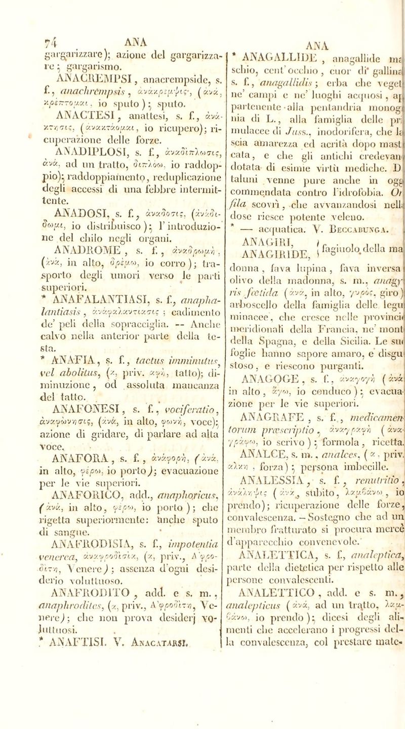 gargarizzare); azione del gargarizza- re ; gargarismo. ANACltEMPSI, anacrempside, s. f., anachròmpsis, àvÒLxpsp'j/ip, (ava, y.psnrouxt., io sputo ) ; sputo. ANACÏES1 , anattesi, s. f., «va- y.rri'jLç, ( àvooc-ràogca, io ricupero); ri- cuperazione delle forze. ANAD1PLOSI, S. f., àvaôiîrXwo-tç, àvà, ad un tratto, cu-/o«. io raddop- pio); raddoppiamento, reduplicazione degli accessi di una febbre intermit- tente. AAADOSI, S. f., «vzootiç. (zvzch- io distribuisco); l'introduzio- ne del chilo negli organi. A A AD ItO AIE , s. f,, dvxopoiu.r,, (ivi, in alto, io corro); tra- sporto degli umori verso le parti superiori. * AN AF ALANTI ASI, s. f., anapha- lantiasis , «vaya/xv-rtao-tç ; cadimento de’ peli della sopracciglia. — Anche calvo nella anterior parte della te- sta. * AN ATTA, s. f., tactus inimìnulus vel abolitus, (z, priv. api,, tatto); di- minuzione , od assoluta mancanza del tatto. AAAFONESI, s. f., vocifcratio, àvsywvïjcrtç, (zvtz, in allo, voce); azione di gridare, di parlare ad alta voce, ANAFORA, s. f., àw.yop-h, (x-jx, in alto, ■fépw, io portoci; evacuazione per le vie superiori. ANAFORICO, add., anapho/ìcus, (x-vx-, in alto, yijow, io porto); che rigetta superiormente: 'anche sputo di sangue. ANAFRODISIA, s. f, impotenlia venerea, àvxvpotiirix, (z, priv., A ypo- ùt-ri, \ cnere ) ; assenza d'ogni desi- dei’io voluttuoso. ANAFROD1TO , add. e s. m., tìnaphrodiics, (z, priv., A'ifpontz-u, Ve- nere j; che non prova desiderj vo- luttuosi. * A A AFFISI. V. Anacatarsi, AN A * AAAGALLIDE , anagallide nu schio, cent’occhio, cuor di* gallinai s. f., anagallìdis ; erba che vegeti ne’ campi e ne’ luoghi acquosi, aj( pai-tenente-alla pcnlandria monogl nia di L., alla famiglia delle pril mulacee ili Juss., inodorifera, clic hi scia amarezza ed acrità dopo masti cata, e che gli antichi credevano dotata di esimie virtù mediche. D taluni venne pure anche in ogp commendata contro l'idrofobia. Ui fila scovrì, che avvallandosi udii dose riesce potente veleuo. — acquatica. V. Beccabunga. ANAGIRI, ir . , , „ ANAGIRIDE, i fagmolo.della ma donna , fava lupina, fava inversa olivo della madonna, s. m., anagy ris fetida (x'jx, in alto, giro) arboscello della famiglia delle legni minacce, che cresce nelle provincid meridionali della Francia, ne’ monti della Spagna, e della Sicilia. Le sui foglie hanno sapore amaro, e disgu stoso, e riescono purganti. ANAGOGE , S. f., xvxyo'/h ( ivi in alto , xyr,), io conduco ) ; evacua zione per le vie superiori. ANAGRAFE , s. f. , medicarne™ tonali prœscriptio , d.vxypx fn ( xvx-ì ’/szom, io scrivo ) : forinola , ricetta. AAALCE, s. m., anale es, ( z . priv. xdv.ri , forza); persona imbecille. ANALESSIA, s. f., remi Irido, àvxÀYìifii: ( zvz0 subito, Ixudxvu , io prendo); ricuperazione delle forze, convalescenza. — Sostegno che ad un membro fratturato si procura mercè d’apparecchio convenevole.' ANALETTICA, s. f, analeptiea, parte della dietetica per rispetto alle persone convalescenti. ANALETTICO , add. e s. m., analepticus ( avi, ad un tratto, Ixu- Cxvo), io prendo); dicesi degli ali- menti che accelerano i progressi del- la convalescenza, col prestare male-