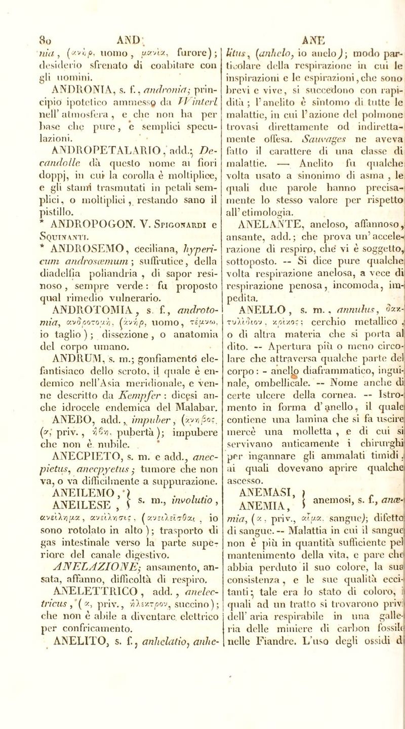 vSü AiND nia, (zv<,(o, uomo j g«'àx, furore); desiderio sfrenato di coabitare con gli uomini. ANDRONTA, s. f., andronin; prin- cipio ipotetico ammesso da fVintevi nell’ atmosfera , e che non ha per base che pure, c semplici specu- lazioni. ANDROPETALARIO, add.- De- candolle. dà questo nome ai fiori doppj, cu* lo corolla è moltiplice, e gli stami trasmutati in petali sem- plici, o moltipliei, restando sano il pistillo. * ANDR.OPOGON. V. Snoo^ARDi e Squittanti. * ANDROSEMO, ceciliana, ltyperi- cum andvosœmum ; suffrutice, della diadellia poliandria , di sapor resi- noso , sempre verde : fu proposto qival rimedio vulnerario. ANDROTOMIA, s f., androto- mia, uvSpozoyh, (y-'jr,p, uomo, vii/vu, io taglio ) ; dissezione , o anatomia del corpo umano. ANDRUM, s. m.; gonfiamento elc- fantisiaco dello scroto, il quale è en- demico nell’Asia meridionale, e ven- ne descritto da Kempfer : di cesi an- che idrocele endemica del Malabar. ANEBO, add.,, impuber, (z yr,/5o:. (z; priv. , ■■?/§•/;. pubertà); impubere che non è nubile. ANECPIETO, s. m. c add., anec- pietus, anecpyetus ,• tumore che non va, o va difficilmente a suppurazione. ANEILEMO, * l . . . ANEILESE , \ s* m-’ involutl° » K'J£1.1/1 , Ol'JStivi (TIÇ , (v.-JSllsì'jQxt , io sono rotolato in alto ) ; trasporto di gas intestinale verso la parte supe- riore del canale digestivo. ANELLAZIONE-, ansamento, an- sata, affanno, difficoltà di respiro. ANELETTRICO , add., anelec- tricus ,’(a, priv., yilvxTpo-j, succino); che non è abile a diventare elettrico per confricamento. ANELITO, s. f. j anhclutio, anhe- A NE litus, {unitelo, io anelo); modo par- ticolare della respirazione in cui le inspirazioni c le espirazioni, che sono brevi c vive, si succedono con rapi- dità ; l’anelito è sintomo di tutte le malattie, in cui l’azione del polmone trovasi direttamente od indiretta- mente offesa. Sauvages ne aveva fatto il carattere di una classe di malattie. —- Anelito fu qualche volta usato a sinonimo di asma , le quali due parole hanno precisa- mente lo stesso valore per rispetto all’etimologia. ANELANTE, ancloso, affannoso, ansante, add.; che piova un’accele- razione di respiro, che vi è soggetto,: sottoposto. — Si dice pure qualche volta respirazione anelosa, a vece di respirazione penosa, incomoda, im- pedita. ANELLO, s. m., annulus, «zx-J TuÀì'ìiov, y.p'iAoc ; cerchio metallico J o di altra matei’ia che si porta al dito. — Apertura pili o meno circo- lare che attraversa qualche parte del corpo : - anelai diaframmatico, inguij naie, ombellicale. -- Nome anche da certe ulcere della cornea. — Istro-j mento in forma d’anello, il qualei contiene una lamina che si fa uscirei mercè una molletta , e di cui sii servivano anticamente i chirurghi per ingannare gli ammalati timidi J ai quali dovevano aprire qualche) anemosi, s. fi, anæ-\ ascesso. ANEMASI, ANEMIA, mia, («, priv., Aux. sangue); difetto! di sangue. — Malattia in cui il sangue) non è più in quantità sufficiente pel mantenimento della vita, e pare che! abbia perduto il suo colore, la sua! consistenza, e le sue qualità ecci-i tanti • tale era lo stato di coloro, quali ad un tratto si trovarono priv dell’ aria respirabile in una galle- ria delle miniere di carbon fossili nelle Fiandre. L'uso degli ossidi d