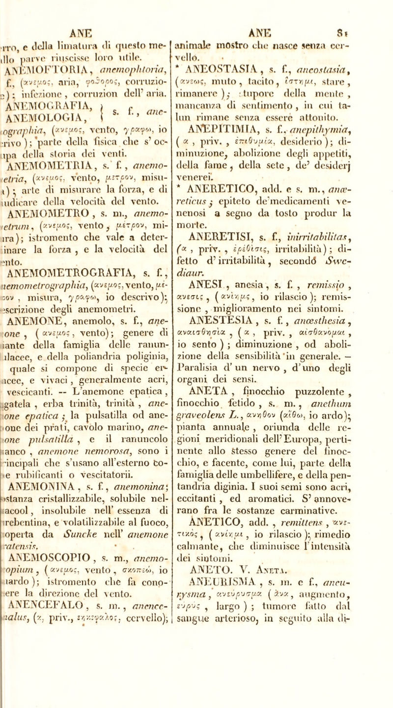 ANE rro, e lidia limatura di questo me- dio parve riuscisse loro utile. ANKMOFTOR1A, ancmophtoria, f#) aria, <?o3opoç, corruzio- ni ; infezione, corruzion dell'aria. ANEMOGRAFI A, anemologia, I s. f., ane- • ographia, (avspo;, vento, ypio •rivo ) ; 'parte della fisica che s' oc- ipa della storia dei venti. ANEMOMETRI A, s. f., anemo- ietria, (pviu.o;. vento, pnzpov, misu- i) ^ arte di misurare la forza, e di indicare della velocità del vento. ANEMOMETRO , s. ni., anemo- telrum, (zvtpoç, vento, ptrpov, mi- ira); istromento che vale a deter- inare la forza , e la velocità del ■Mito. ANEMOMETROGRAFIA, s. f., nemomelrographia, (avspoç, vento, p'-- 3ov , misura, 7 ««apoi, io descrivo):, ‘scrizione degli anemometri. ANEMONE, anemolo, s. f., anc- one , ( avôuoç , vento) ; genere di lantc della famiglia delle ranun- ilacee, e della poliandria poliginia, quale si compone di specie d'- acce, e vivaci , generalmente acri, vescicanti. — L'anemone epatica , fatela , erba trinità, trinità , anc- one epatica la pulsatilla od anc- one dei prati, cavolo marino, ane- mone pulsatilla , e il ranuncolo «anco , anemone nemorosa, sono i ’incipali che s’usano all’esterno Co- e rubifìcanti o vescitatorii. ANEMONINA , s. f., anemonina; istanza cristallizzabile, solubile nel- acool, insolubile nell’ essenza di rebentina, e volatilizzabile al fuoco, operta da Sunche nell’ anemone ra ternis, ANEMOSCOPIO , s. m., anemo- opiurn , ( «vegoç, vento , g-zottem, io tardo); istromento che fa cono- ere la direzione del vento. ANENCEFALO, s. m., anencc- aalus, (z. priv., rz/.rp.zo;. cervello); A NE Si animale mostro che nasce senza cer- vello. * ANEOSTASIA, s. f., anco.sla.sia, (avswç, muto, tacito, turypt, stare, rimanere ),- : tuporc della mente , mancanza di sentimento , in cui ta- lon rimane senza essere attonito. ANEPITIMIA, s. f., anepithymia, ( « , priv. , èmQvpix, desiderio); di- minuzione, abolizione degli appetiti, della fame, della sete , de’ desiderj venerei. * ANERET1CO, add. e s. m., amv- reticusepiteto de medicamenti ve- ncnosi a segno da tosto produr la morte. ANERETISI, s. f., inirritabilita.*, (* , priv., ìpiOi'Jn;, irritabilità); di- fetto d’irritabilità , secondò Swc- diaur. ANESI , anesia, s. f. , remi.ssio , avso-t; , («vt-/ip.ç5 io rilascio); remis- sione , miglioramento nei sintomi. ANESTESIA , s. f., anœsthesia , otvottvôvjaìa , ( x , priv. , où avo put , io sento ) ; diminuzione , od aboli- zione della sensibilità‘in generale.— Paralisia d’un nervo, d’uno degli organi dei sensi. ÀNETA , finocchio puzzolente , finocchio fetido, s. m. , anelinoli graveolen-s L., xvyiQov («i6w, io ardo)- pianta annuale , oriunda delle re- gioni meridionali delf Europa, perti- nente allo Stesso genere del finoc- chio, e facente, come lui, parte della famiglia delle umbellifere, e della pen- tandria diginia. I suoi semi sono acri, eccitanti , ed aromatici. S’annove- rano fra le sostanze carminative. ANETI CO, add. , remìttens , «vs- vizò? , ( u.vir.u.i , io rilascio )• rimedio calmante, che diminuisce 1 intensità dei sintomi. ANETO. V. Àneta. ANEURISMA , s. m. e f., aneti- nysma , «vivp\tap.v. ( iva, augmento, svpvç ? largo ) ; tumore fatto dal sangue arterioso, in seguito alla di-