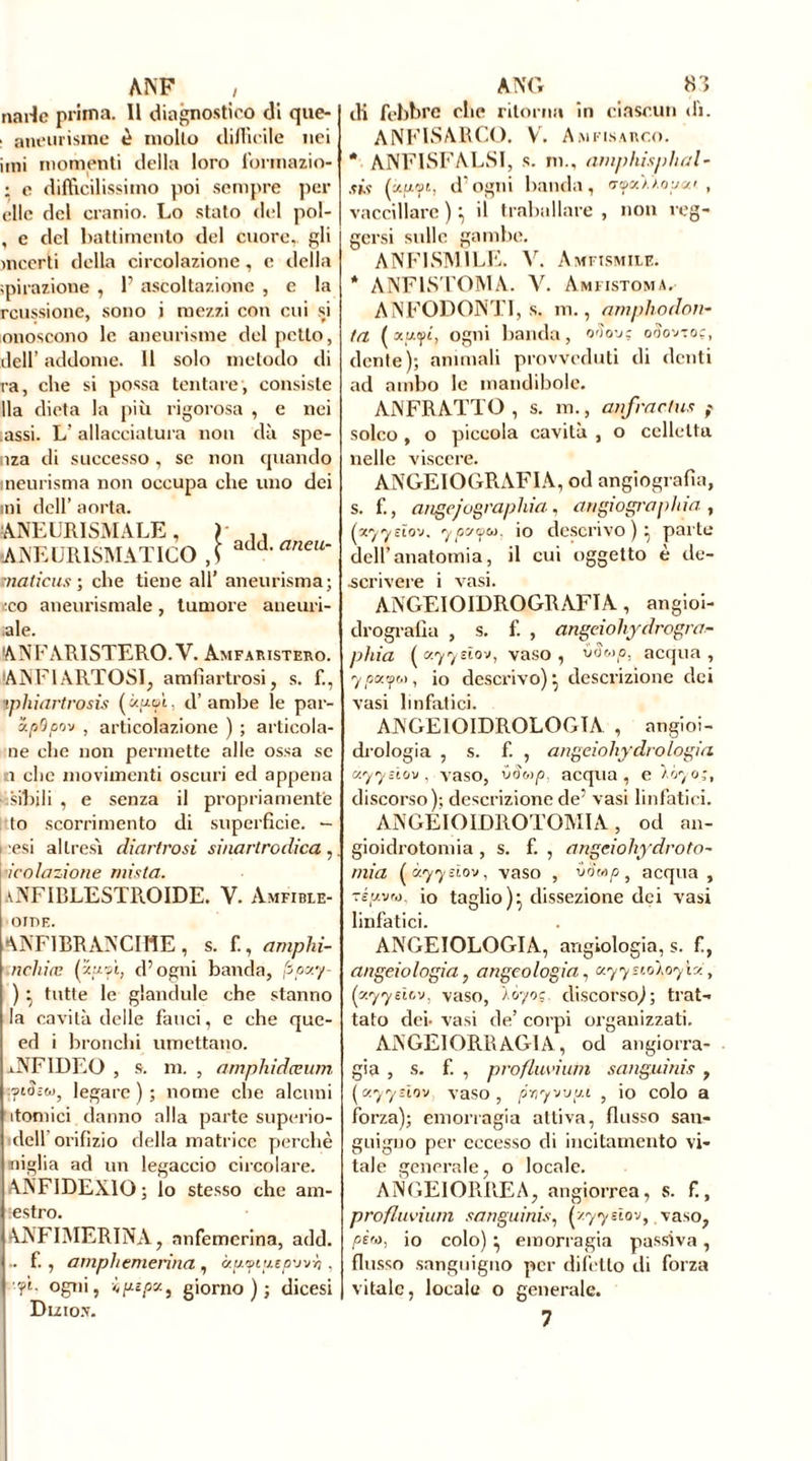 ANF , narlc prima. Il diagnostico di que- . aneurisme è molto difficile nei imi momenti della loro lbrmazio- : e difficilissimo poi sempre per elle del cranio. Lo stato del pol- , e del battimento del cuore,, gli incerti della circolazione, c della epilazione , F ascoltazione , e la rcussione, sono i mezzi con cui si onoscono le aneurisme del petto, dell’ addome. 11 solo metodo di ra, che si possa tentare , consiste Ila dieta la più rigorosa , e nei assi. L’allacciatura non dà spe- nza di successo , se non quando ineurisma non occupa che uno dei mi dell’ aorta. :ANEUItISMALE, ) ,, ANEURISMATICO ,f add' aneu‘ maliens ; che tiene all’ aneurisma ; eco aneurismale, tumore allelui- ale. ANFARISTERO. V. Amfaristero. IANFIARTOSI, amfiartrosi, s. f., ipliiartrosis («uipì, d’ambe le par- xpOpo'j , articolazione ) ; articola- ne che non permette alle ossa se i che movimenti oscuri ed appena sibili , e senza il propriamente to scorrimento di superficie. — i esi altresì diartrosi sinartrodica , •icolazione mista. aNFIBLESTROIDE. V. Amfible- ornE. ANFIRRANCIÏ1E , s. f., amphi- nchiæ (zwepì, d’ogni banda, fipxy- ) } tutte le glandule che stanno la cavità delle fauci, e che que- ed i bronchi umettano. lNFIDEO , s. m. , amphidceum vi3;w, legare ) ; nome che alcuni atomici danno alla parte superio- dell orifizio della matrice perchè miglia ad un legaccio circolare. ANF IDEAIO ; lo stesso che am- estro. AJVFIMERINA, anfemerina, add. .. f., amphemerina , àp.yiy.ep-jvh , -'fi- ogni, ipspa., giorno); dicesi Dizio.v. ANO 8 5 di febbre che ritorna in ciascun di. ANFISARCO. V. Amfisarco. * ANFISFALSI, s. m., amphisphal- sis (auw, d'ogni banda, trtpcùioyco , vaccillare)’, il traballare, non reg- gersi sulle gambe. ANFISM1LE. V. Amfismile. * ANFLSTOMA. V. Amiistoma. ANFODONTI, s. m., amplio dou- ta ( ainpi, ogni banda, o3ov: ooovtoc, dente); animali provveduti di denti ad ambo le mandibole. ANFRATTO , s. m., anfraclus f solco , o piccola cavità , o celleltu nelle viscere. ANGEIOGRAFIA, od angiografìa, s. f., angejugraphia, angiogra pitia , (yyysïou. ypc/yu. io descrivo ) } parte dell’anatomia, il cui oggetto è de- scrivere i vasi. ANGEIOIDROGRAFIA, angioi- drografia , s. f. , angeioliydrogra- pitia ( xyyeio-j, vaso , vSoìp, acqua , y payu, io descrivo)} descrizione dei vasi linfatici. ANGEIOIDROLOGTA , angioi- drologia , s. f. , angeiohydrologia uyysirjv , vaso, vSvp, acqua, e ìóyo;, discorso); descrizione de’ vasi linfatici. ANGEIOIDROTOMIA, od an- gioidrotomia, s. f. , angeiohydroto- mia (à.yyeìov, vaso , vò'mpì acqua , TÉuvro. io taglio)} dissezione dei vasi linfatici. ANGEIOLOGIA, angiologia, s. f, angelologia, angeologia1 xyysioloyìv:, (y.yyelov, vaso, Àòyoc discorso); trat- tato dei- vasi de’ corpi organizzati. ANGEIORRAG1A, od angiorra- gia , s. f. , profluvi uni sanguinis , (xyyùov vaso, pny'j'j'j.t , io colo a forza); emorragia attiva, flusso san- guigno per eccesso di incitamento vi- tale generale, o locale. ANGEIORREA, angiorrea, s. f., profluvium sanguinis, h.yyùov, vaso, /àw, io colo) } emorragia passiva, flusso sanguigno per difetto di forza vitale, locale o generale.