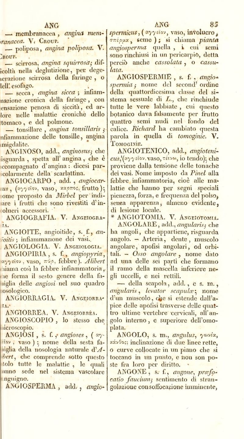 ANG —. membranacea , angina meni- inanacea. V.- Croup. — poliposa, angina poliposa. V. ]roup. — scirrosa, angina squirrosà; dif- icolth nella deglutizione, per dege- lerazione scirrosa della faringe , o teli’, esofago. — secca, angina sicca ; infiam- nazione cronica della faringe, con ensazione penosa di siccità, ed ar- lore nelle malattie croniche dello :tomaco, e del polmone. — tonsillare , angina tonsillarìs ; nfiammazione delle tonsille, angina unigdalite. ANGINOSO, add., an gàio sus; clic à sguarda , spetta all’ angina, che è .ccompagnato d’angina : dicesi par- colarmente della scarlattina. ANGIOCARPO , add. , angiocar- i us, (zyyeïov, vaso, y.zpnoç, frutto )} ome proposto da Mirbel per'indi- lare i frutti che sono rivestiti d’in- olucri accessori. ANGIOGRAFIA. V. Angeiogra- IA. ANGIOITE, angioitide, s. f., an- ioitis ; infiammazione dei vasi.. ANGIOLOGIA. V. Angeiologia. ANGIOPIRIA , s. f., angiopyrìa, \a.yyeìo'j, vaso, febbre). Alibert i dama cosà la febbre infiammatoria,. ie forma il sesto genere della fa- ìiglia delle angiosi nel suo quadro osologico. ANGIORRAGIA. V. Ange.iorra- tA.’ ANGIORREA. Y. Angeiorréa. ANGIOSCOPIO , lo stesso che licroscopio. ANGIOSI , s. f. ,* angioses , ( «7- • tov , vaso ) • nome della sesta fa- miglia della nosologia naturale dA- bert, che comprende sotto questo tolo tutte le malattie , le quali anno sede nel sistema vascolare nguigno. ANGIOSPERMA , add. , angio- ANG 85 spermicus,( «77sìov, vaso, involucro, viTéppa , senio ) ; si chiama pianta angiosperma quella , i cui semi sono rinchiusi in un pericarpio, detta perciò anche cassolata, o cassa- tala. ANGIOSPERMIE , s. f. , angio■» spermia ; nome del second’ ordine della quattordicesima classe del si- stema sessuale di L., che rinchiude tutte le vere labbiate , cui questo botanico dava falsamente per frutto quattro semi nudi nel fondo del calice. Richard ha cambiato questa parola in quella di lomoginie. V. Tomoginìe. ANGIOTENICO, add., angioletti- cn$,l(a77«ïov. vaso, téivm, io tcndo)^ che proviene dalla tensione delle tonache dei vasi. Nome imposto da Pinel alla febbre infiammatoria, cioè alle ma- lattie che hanno per segni speciali pienezza, forza, e frequenza del polso, sema apparenza, almeno evidente, di lesione locale. * ANGIOTOMIA. V. àn&eìotomia. ANGOLARE, add., angularìs; che ha angoli, che appartiene, risguarda angolo. — Arteria, dente, muscolo angolare, apofisi angolari, od orbi- tali. - Osso angolare , nome dato ad una delle sei parti che formano il ramo della mascella inferiore ne- gli uccelli, e nei rettili. — della scapola, add., e s. m., angularìs, levatoi' scapulce’ nome d’un muscolo, ci>e si estende dall’a- pice delle apofisi trasverse delle quat- tro ultime vertebre cervicali, all'an- golo interno, e superiore delfomo- plata. ANGOLO, s. m., angidus, 7&ma, zavôoç; inclinazione di due linee rette, o curve collocate in un piano che si toccano in un punto, e non son po- ste fra loro per diritto. ANGONE, s. f., angone, prerfo- calio fauci uni; sentimento di stran- golazione con soffocazione imminente,