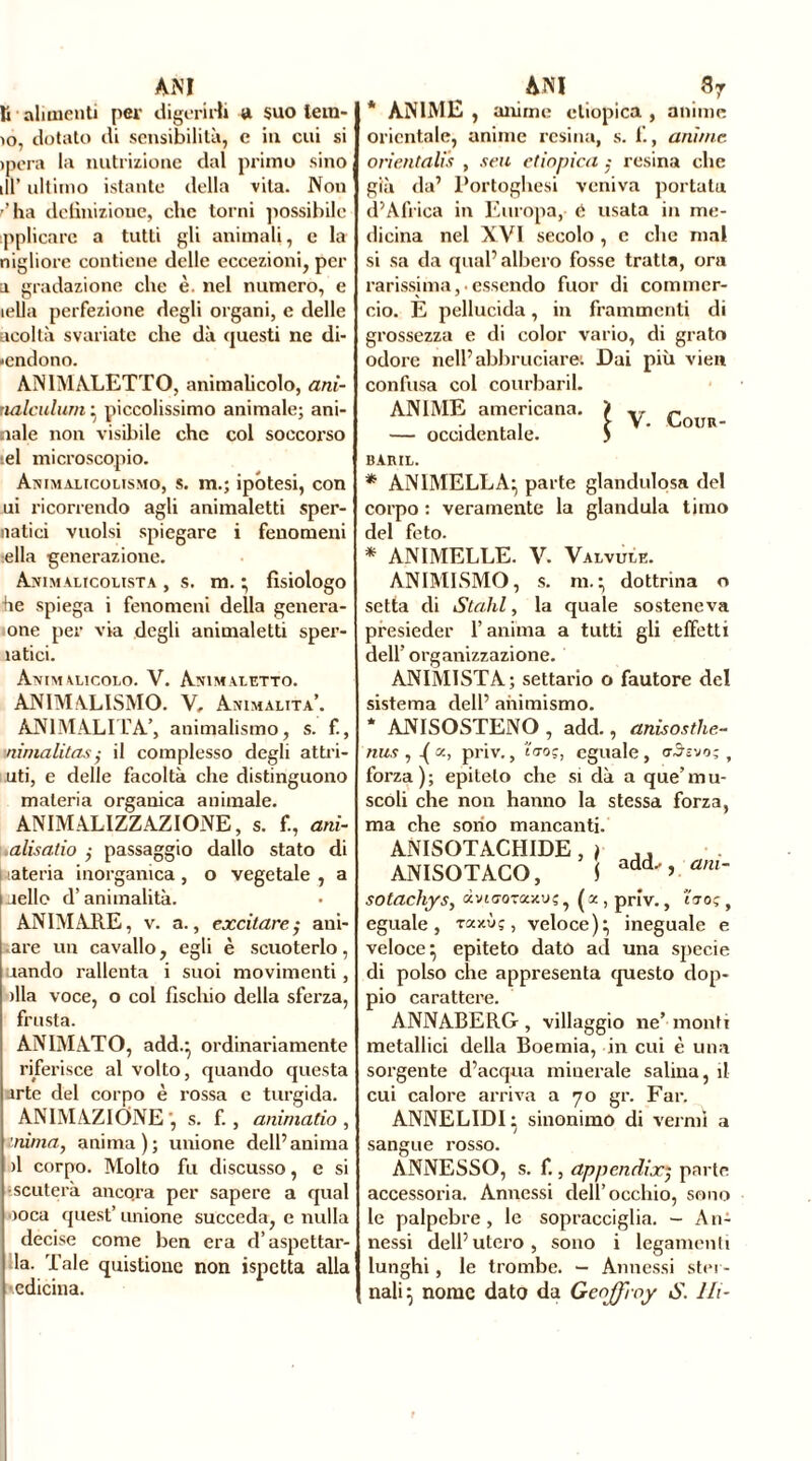 li alimenti per digerirli a suo lem- io, dotato di sensibilità, c in cui si >pera la nutrizione dal primo sino ,11’ ultimo istante della vita. Non r’ ha definizione, che torni possibile pplicare a tutli gli animali, e la nigliore contiene delle eccezioni, per a gradazione che è. nel numero, e iella perfezione degli organi, e delle acoltà svariate che dà questi ne di- «endono. ANIMALETTO, animalicolo, ani- nalculum } piccolissimo animale; ani- naie non visibile che col soccorso el microscopio. Animalicolismo, s. m.; ipotesi, con ui ricorrendo agli animaletti sper- natici vuoisi spiegare i fenomeni ella generazione. Animalicolista , s. m. } fisiologo he spiega i fenomeni della genera- one per via degli animaletti sper- ìatici. Animalicolo. V. Ammaletto. ANIMALISMO. V, Animalità. ANIMALITÀ’, animalismo, s. f., \nimalitas,• il complesso degli attri- uti, e delle facoltà che distinguono materia organica animale. ANIMALIZZAZIONE, s. f., ani- alisatio ,• passaggio dallo stato di i lateria inorganica , o vegetale , a aello d’animalità. ANIMARE, v. a., excitare; ani- are un cavallo, egli è scuoterlo, uando rallenta i suoi movimenti , >lla voce, o col fischio della sferza, frusta. ANIMATO, add.‘ ordinariamente riferisce al volto, quando questa arte del corpo è rossa e turgida. ANIMAZIONE ', s. f. , ammalio , inima, anima); unione dell’anima il corpo. Molto fu discusso, e si •scuterà ancqra per sapere a qual loca quest’ unione succeda, e nulla decise come ben era d’aspettar- la. Tale quistioue non ispctta alla edicina. * ANIME , anime etiopica , anime orientale, anime resina, s. 1., amine orientalis , seu etiopica ; resina che già da’ Portoghesi veniva portata d’Africa in Europa, è usata in me- dicina nel XVI secolo , c che mal si sa da qual’albero fosse tratta, ora rarissima,• essendo fuor di commer- cio. E pellucida, in frammenti di grossezza e di color vario, di grato odore nell’abbruciare: Dai più vien confusa col courbaril. ANIME americana. — occidentale. BARIL. * ANIMELLA:, parte glandulosa del corpo : veramente la gianduia timo del feto. * ANIMELLE. V. Valvule. ANIMISMO, s. m.} dottrina o setta di Stalli, la quale sosteneva presieder l’anima a tutti gli effetti dell’ organizzazione. ANIMISTA; settario o fautore del sistema dell’ animismo. * ANISOSTENO , add., anisosthe- nus , ^ x, priv., uro?, eguale, aàz'jo-, forza); epiteto che si dà a que’mu- scoli che non hanno la stessa forza, ma che sono mancanti. ANISOTACHIDE , ) ,, ANISOTACO, S add’ am~ sotachys, dviaorascuç , ( x , priv., Ito; , eguale, raxùç, veloce):, ineguale e veloce^ epiteto dato ad una specie di polso che appresenta questo dop- pio carattere. ANNABERG , villaggio ne’ monti metallici della Boemia, in cui è una sorgente d’acqua minerale salina, il cui calore arriva a 70 gr. Far. ANNELIDI} sinonimo di vermi a sangue rosso. ANNESSO, s. f., appendi oc*, parte accessoria. Annessi dell’occhio, sono le palpebre, le sopracciglia. - An- nessi dell’utero, sono i legamenti lunghi, le trombe. - Annessi ster- nali} nome dato da Geoffroy S. Ili-