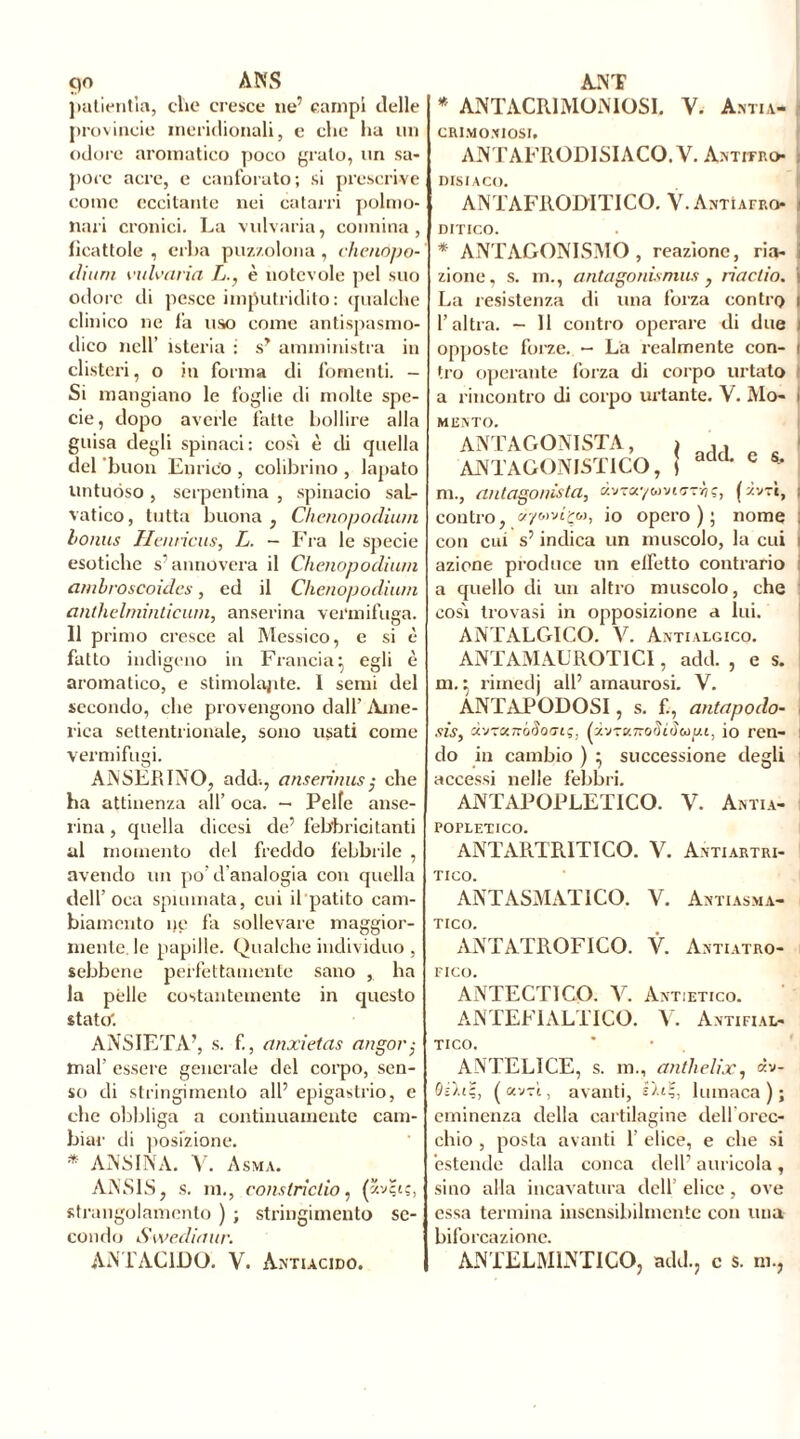putientia, clic cresce ne’ campi delle provincia meridionali, e clic ha un odore aromatico poco grato, un sa- pore acre, e canforato; si prescrive come eccitante nei catarri polmo- nari cronici. La vulvaria, connina, ficattole , erba puzzolona , chenopo- ilium vulvaria L., è notevole pel suo odore di pesce imputridito: qualche clinico ne fa uso come antispasmo- dico nell’ isteria : s? amministra in clisteri, o in forma di fomenti. - Si mangiano le foglie di molte spe- cie, dopo averle fatte bollire alla guisa degli spinaci: cosi è di quella del buon Enrico , colibrino , lapato untuóso , serpentina , spinacio saL- vatico, tutta buona , Chenopodium bonus Henrìcus, L. - Fra le specie esotiche s’annovera il Chenopodium anibroscoìdcs, ed il Chenopodium anthelminticum, anserina vermifuga. 11 primo cresce al Messico, e si è fatto indigeno in Francia} egli è aromatico, e stimolante. 1 semi del secondo, che provengono dall’ Ame- rica settentrionale, sono usati come vermifugi. ANSERINO, add., anserinus; che ha attinenza all’ oca. — Pelle anse- rina , quella dicesi de’ febbricitanti al momento del freddo febbrile , avendo un po’d'analogia con quella dell’oca spannata, cui il patito cam- biamento ne fa sollevare maggior- mente, le papille. Qualche individuo , sebbene perfettamente sano , ha la pèlle costantemente in questo stato. ANSIETÀ’, s. f., anxietas angor; mal’ essere generale del corpo, sen- so di stringimento all’ epigastrio, e che obbliga a continuamente cam- biar di posizione. * ANS IN À. V. Asma. ANS1S, s. ni., consIridio, ('“.va;, strangolamento ) ; stringimento se- condo Swediaur. * ANTACR1MONIOS1. V. Antia- CRIMOJUOSI. ANTAFRODISIACO. V. Antitro . nrsiAco. ANTAFRODITICO. V.Astìafro ; niTico. * ANTAGONISMO, reazione, ria- i zione, s. m., antagonismus, riactio. i La resistenza di una forza contro i l’altra. - 11 contro operare di due I opposte forze. - La realmente con- i tro operante forza di corpo urtato i a rincontro di corpo urtante. V. Mo- t MUNTO. ANTAGONISTA, ANTAGONISTICO, m., antagonista, «vraywvioThi, ( zvrt, i contro, a/6ivtçw, io opero); nome : con cui s’indica un muscolo, la cui i azione produce un elfetto contrario a quello di un altro muscolo, che cosi trovasi in opposizione a lui. ANTALGICO. V. Antialgico. ANTAMAUROTICI, add. , e s. m.} riinedj all’ amaurosi. V. ÂNTAPODOSI, s. £, antapodo- I sis, d'JtxrrôSoiJiç, io reil- I do in cambio ) } successione degli accessi nelle febbri. ANTAPOPLETICO. V. Antia- POPLETICO. ANTARTRITICO. V. Antiartri- TICO. ANTASMATICO. V. Antiasma- TICO. ANTATROFICO. V. Ahtiatro- FICO. ANTECTICO. V. Antietico. ANTEFI ALT ICO. V. Antifial- TICO. ANTELICE, s. m., anthelix, «v- (avvi, avanti, OuÇ, lumaca); eminenza della cartilagine dell orec- chio , posta avanti 1 elice, e che si estende dalla conca dell’ auricola , sino alla incavatura dell elice, ove essa termina insensibilmente con una biforcazione.