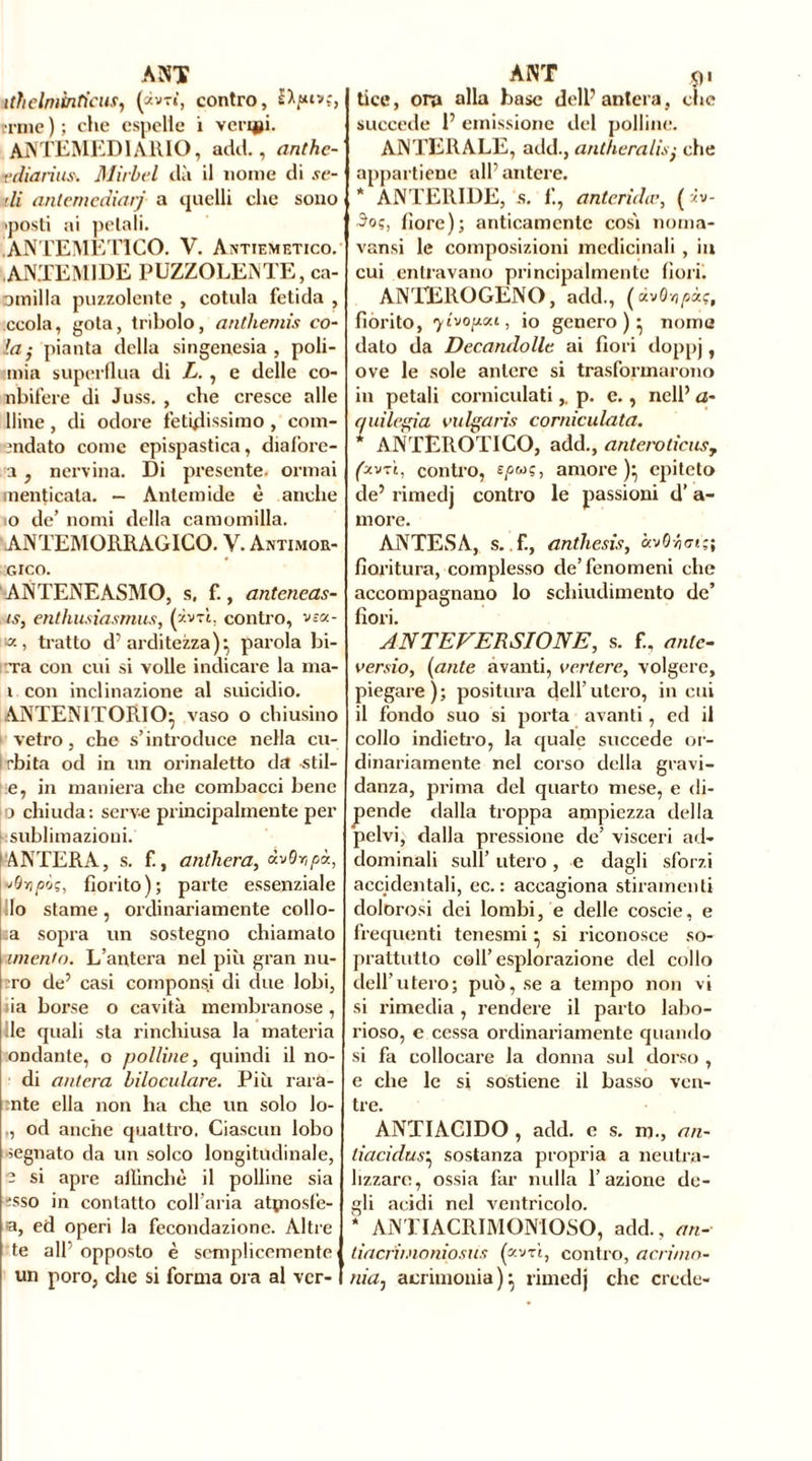 ithelmìnticus, (àv-r», contro, ernie ) ; che espelle i verini. AjVTEMEDIARIO, adii., anthe- ediarius. Mirici dà il nome di se- lli antemediarj a quelli che sono 'posti ai pelali. ANTEMET1CO. V. Antiemetico. ANTEM1DE PUZZOLENTE, ca- omilla puzzolente , cotula fetida , ccola, gota, tribolo, anthémis co- la; pianta della singenesia , poli- mia superflua di L. , e delle co- nbifere di Juss. , che cresce alle liine, di odore fetidissimo , com- andato come epispastica, diafore- a, nervina. Di presente, ormai menticata. — Antemide è anche 0 de’ nomi della camomilla. ANTEMORRAGICO. V. Antimor- GICO. ANTENEASMO, s, f., anteneas- ts, enthusìasmus, (ivxì, contro, v sa- ia, tratto d’arditezza)-, parola bi- rra con cui si volle indicare la ma- 1 con inclinazione al suicidio. ANTENlTOPiIO- vaso o chiusino vetro, che s’introduce nella cu- i rbita od in un orinaletto da -stil- e, in maniera che combacci bene o chiuda: serve principalmente per sublimazioni. ANTERA, s. f., anthera, àvQr,pò., »9ripôç, fiorito); parte essenziale Io stame, ordinariamente collo- ca sopra un sostegno chiamato imento. L’antera nel più gran nu- ro de’ casi compùnsi di due lobi, iia borse o cavità membranose, Ile quali sta rinchiusa la materia ondante, o polline, quindi il no- di antera inoculare. Più rara- :nte ella non ha che un solo lo- ,, od anche quattro. Ciascun lobo segnato da un solco longitudinale, - si apre affinchè il polline sia 'sso in contatto coll’aria atçnosfe- a, ed operi la fecondazione. Altre te all opposto è semplicemente un poro, che si forma ora al vcr- tice, ora alla base dell’antera, che succede P emissione del polline. ANTERALE, add., antheralis; che appartiene all’antere. * ANTER1DE, s. f., antcridcc, ( iv- 3oç, flore); anticamente così noma- vansi le composizioni medicinali , in cui entravano principalmente fiorii ANTEROGENO, add., (dv&ïipàç, fiorito, ylvopoa, io genero)- nome dato da Decandolle ai fiori doppj, ove le sole antere si trasformarono in petali corniculatip. e., nell’ a- quilegia vulgaris corniculata. * ANTEROTICO, add., anteroticusy (zvtì, contro, £/>wç, amore)} epiteto de’ rimedj contro le passioni d’ a- more. ANTES A, s. f., anthesisy avOÿt71;; fioritura, complesso de’fenomeni che accompagnano lo schiudimento de’ fiori. AN TE VERSI ONE, s. fi, ante- ver sio, (ante avanti, vertere, volgere, piegare); positura dell’utero, incili il fondo suo si porta avanti, ed il collo indietro, la quale succede or- dinariamente nel corso della gravi- danza, prima del quarto mese, e di- pende dalla troppa ampiezza della “pelvi, dalla pressione de’ visceri ad- dominali sull’ utero , e dagli sforzi accidentali, ec. : accagiona stiramenti dolorosi dei lombi, e delle coscie, e frequenti tenesmi • si riconosce so- prattutto coll’esplorazione del collo dell’utero; può, se a tempo non vi si rimedia, rendere il parto labo- rioso, c cessa ordinariamente quando si fa collocare la donna sul dorso , e che le si sostiene il basso ven- tre. ANTIACIDO , add. e s. m., an- tiacidus} sostanza propria a neutra- lizzare, ossia far nulla l’azione de- gli acidi nel ventricolo. ; AN'H ACRIMONIOSO, add., an- liacrimoniosus (xvzi, contro, acri/no- nia: acrimonia)} rimedj che crede-