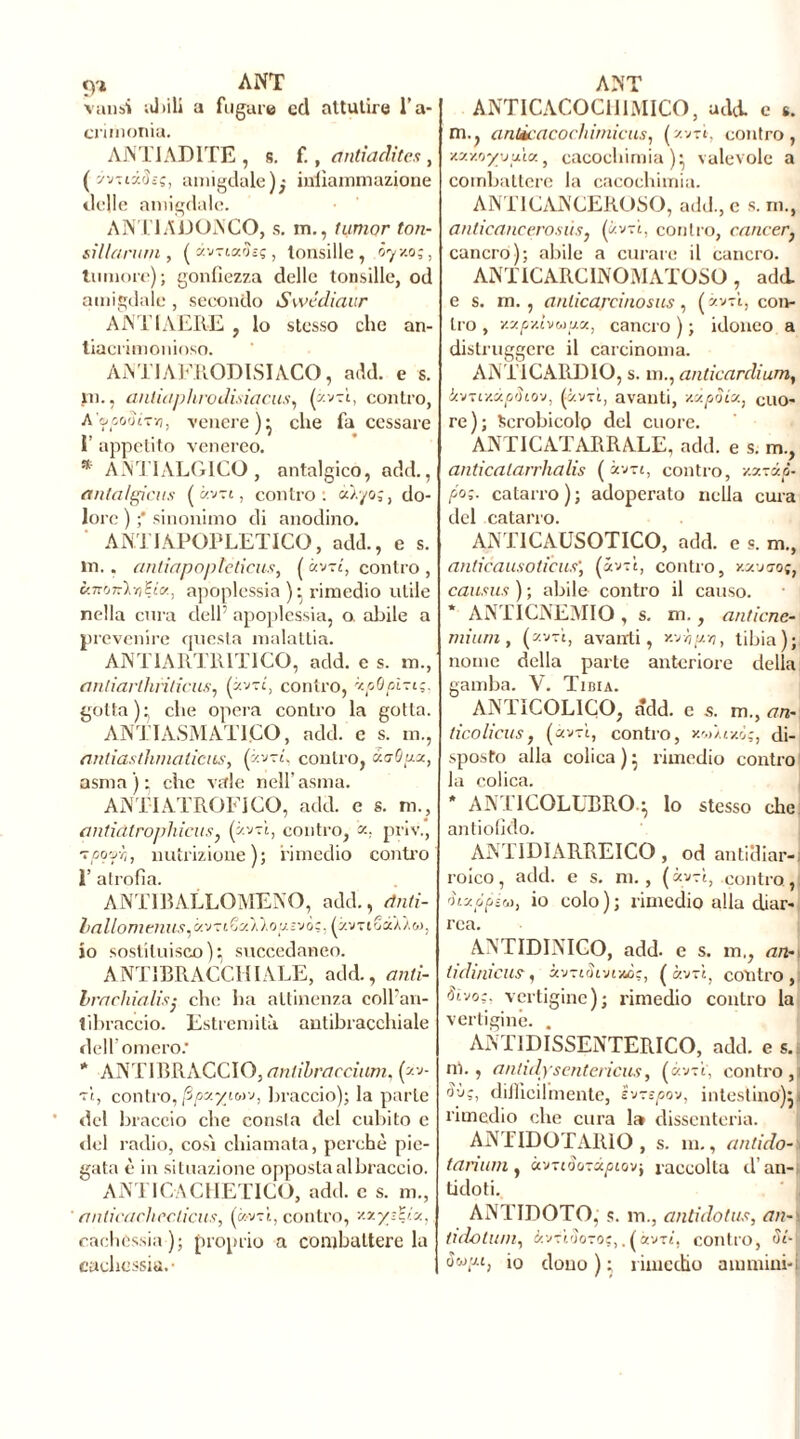 <yi ANT valisi abili a fugare ed attutire l’a- crimonia. ANTIADITE , s. f., antiadite.fi, ( yvïtâüss, amigdale); infiammazione delle amigdale. ANT1ADONCO, s. m., iunior ton- sillarurn , («vriafoç, tonsille , ôyv.o;, tumore); gonfiezza delle tonsille, od amigdale , secondo Swédiaur A ATI AERE , lo stesso che an- tiacrimonioso. AMI AFRODISIACO, add. e s. in., antiaphrodisiacus, (zv-A, contro, A'ocooltyi, venere)* che fa cessare 1’ appetito venereo. * ANT1ALGICO, antalgico, add., antalgicus ( «vt t, contro: àb/o;, do- lore ) ;* sinonimo di anodino. ANTIAPOPLETTICO, add., e s. in. . antiapoplctieus, ( àv-rt, contro , ùmnÎYiEia, apoplessia )• x-imedio utile nella cura dell’ apoplessia, a alide a prevenire questa malattia. ANTIARTR1TICO, add. e s. m., anliartliriticus, (zvtc, contro, xpOpìzi;. gotta); che opera contro la gotta. ANTIASMAT1CO, add. e s. m., anliasthmaticns, (zwt, contro, xoOux, asma); che vale nell’asma. AMI ATROFICO, add. e s. m., antidtrophicus, (avvi, contro, «, priv., tpofh, nutrizione); rimedio contro ì’ atrofia. ANTIBALLQMENO, add., cinti- lallomenus,xv-;iZx\loutvò;, (z.vtiSscÀ^w, io sostituisco)^ succedaneo. ANTIBRACCI!IALE, add., anli- brachialis■ che ha attinenza coll'an- tibraccio. Estremità autibracchiale dell’omero.* * ANTIBRACCIO,antibraccium, (av- vi, contro, fipxyiM-j, braccio); la parte del braccio che consta del cubito e «lei radio, così chiamata, perchè pie- gata è in situazione oppostaalbraccio. ANTICACHETICO, adii, c s. m., anlicachecticus, (»vri, contro, vxyztyx, cachessia ); proprio a combattere la cachessia. • ANT ANTICACOCH1MICO, add e s. ni., antìcacochimiciis, (zv-rt-, contro, xxMyyuix, cacochimia )* valevole a combattere la cacochimia. ANT1 CANCEROSO, add., c s. ni., anticancerosù.i, (avvi, contro, cancer} cancro); abile a curare il cancro. ANT IC ARC INOMATOSO , add. e s. m., a nlicareino sus , ( avvi, con- tro , xxpv.hupx, cancro ) ; idoneo a distruggere il carcinoma. ANTICARDIO, s. in., anticardium, k-snYMpSio-j, (avvi, avanti, v.xpSix, cuo- re); Scrobicolp del cuore. ANTICATARRALE, add. e s. m., anticalarrhalis ( zv-rt, contro, v.x-xà- po;. catarro); adoperato nella cura del catarro. ANT1CAUSOTICO, add. e s. m., anticausoticus', (avvi, contro, y.xvgoc, causus ) ; abile contro il causo. ANTICNEMIO , s. m., anticne- rnium, (zv-rì, avanti, y-fhyn, tibia); nome della parte anteriore della gamba. V. Tibia. ANTICOL1CO, add. e s. m.y an- tico licus, («v-ì, contro, xw/txò;, di- sposto alla colica ) • rimedio contro la colica. * ANT1COLUBRO.} Io stesso che antiofido. AN I 1DIARREICO , od anticliar-i roico, add. e s. ni. , (avvi, .contro, àixópiu, io colo); rimedio alla diar- rea. ANTIDINICO, add. e s. m,, an-< lidinicus, xv-iSlvcm;, (avvi, contro,) Sivo;, vertigine); rimedio contro la vertigine. . ANT1DISSENTERICO, add. es. ni., antidysenterìcus, («vti, contro ,| Sii?, difficilmente, ivrspov, intestino')! j| rimedio che cura 1» dissenteria. ANIIDOTARIO , s. ni., antido- < taniaii) UvriSoTàpioV) raccolta d’an-i tidoti. ANTIDOTO, s. in., antidatas, an- tidatimi, àvftSoTOç,Tàvrt, contro, SL-\ oojy.1, io dono); rimedio ainniini-i