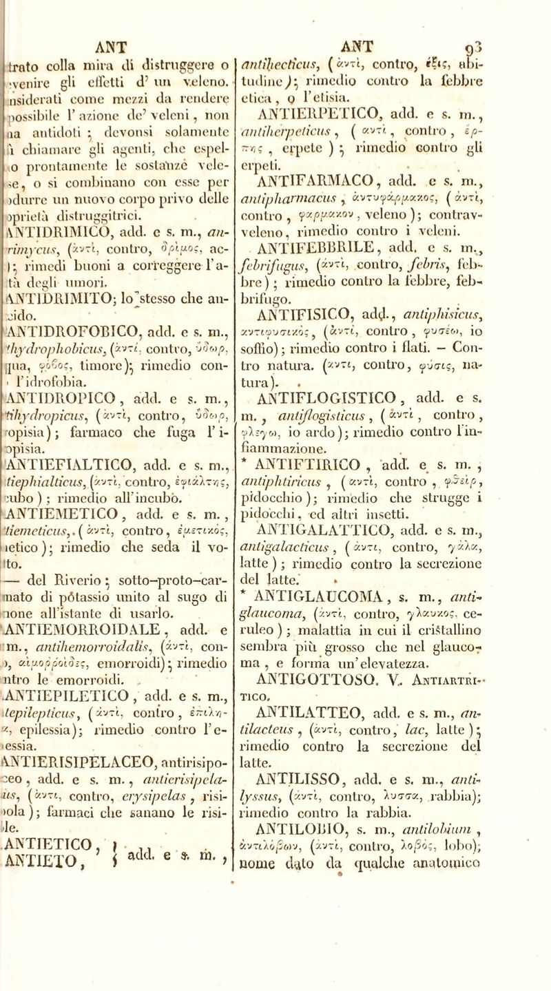 ANT ùnto colla mira ili distruggerò o îvenire gli clfetti dJ un veleno, nsiderati come mezzi da rendere possibile 1’ azione de' veleni, non uà antidoti ^ devonsi solamente ii chiamare gli agenti, che espel- lo prontamente le sostanze vole- re, o si combinano con esse per odurre un nuovo corpo privo delle pprietà distruggi trie i. ANTTDR1MICO, add. e s. m., an- rimycus, (avvi, contro, Spigo;, ac- I} rimedi buoni a correggere 1 a- tà degli umori. ANT1DRIMITO; kFstesso che an- nido. ANTIDROFOBICO, add. e s. ni., ihydrophobicus, (à»ri. contro, vtfwp, [jua, yóSo?, timore)} rimedio con- ■ l’idrofobia. ANTIDROPICO , add. e s. m., fihydropicas, («v-ri, contro, vàotp, ropisia); farmaco che fuga l’i- opisia. ANTIEFIALTICQ, add. e s. m., lieplnalticus, («vtè, contro, èytséX-ryj ç, cubo ) ; rimedio all incubò. ANTIEMETICO, add. e s. m., ‘liemeticus,. ( arri, contro, ègsTixò;, letico ) ; rimedio che seda il vo- lto. — del Riverio} sotto-proto-car- mato di pótassio unito al sugo di none all’istante di usarlo. ANTIEMORPiOIDALE, add. e m., antihemorroidalis, (zvr’t, con- ), cùgoppoiS-c, emorroidi) • rimedio ntro le emorroidi. .ANTIEPILETICO , add. e s. m., itepilepticus, (avvi, contro, èmlri- k, epilessia); rimedio contro l’c- •essia. ANT1ERISIPELACEO, antirisipo- ceo, add. e s. m., anticrisipela- ùs, (avvi, contro, erysipelas , risi- iola ) ; farmaci che sanano le risi- le. ANTIETICO ANT1ETO, ì add. e ». m. ? ANT o3 antiliectìcus, ( avvi, contro, abi- tudine^ rimedio contro la febbre etica, o l’elisia. ANTIEMETICO, add. e s. m., antilierpelicus , ( «vtì , contro , ep- ttv) ; ? erpete ) } rimedio contro gli erpeti. ANTIFARMACO, add. e s. ni., antipharmacus , àvTvyóf/aaxo?, ( avvi, contro , <fxpp.KY.ov , veleno ); contrav- veleno, rimedio contro i veleni. ANTIFEBBRILE, add. e s. im, febrifugus, (^b contro, febris, feb- bre ) ; rimedio contro la febbre, feb- brifugo. ANTIFISICO, adì)., antiphisìcus, zvrt’f'j'ny.òq, (avvi, contro, <p<ré<», io soffio) ; rimedio contro i flati. - Con- tro natura. (zvl> contro, ÿjcnç, na- tura). ANTIFLOGISTICO, add. e s. m., antiflogisticus , ( ccv~ù } contro , 'Asyo>, io ardo); rimedio contro 1 in- fiammazione. * ANTlFTfRICO , addi e s. m. , antiphtirìciis , ( cev-ì, contro, <fSeìp, pidoccliio ) ; rimedio che strugge i pidocchi, ed altri insetti. ANT1GALATTICO, add. c s. in., antìgalactìcus, ( «vu, contro, 'fòla., latte ) ; rimedio contro la secrezione del latte.’ » * ANTIGLAUCOMA, s. m., and- glaucoma, (zvtì, contro, ’yìa.v/.o;, ce- ruleo ) ; malattia in cui il cristallino sembra più grosso che nel glauco? ma , e forma un’elevatezza. ANTIGOTTOSO. V„ Antiartri- T1CO. ANTILATTEO, add. e s. m., an- tilacteus , («vtì, contro, lac, latte )* rimedio contro la secrezione del latte. ANTILISSO, add. e s. ni ., anti- lyssus, (àwi, contro, Ioggo., rabbia); rimedio contro la rabbia. ANTILOBIO, s. m., antilolùum , àvrùójSwv, (àvrt, contro, Ào/3ò;, lobo); nome dato da qualche anatomico