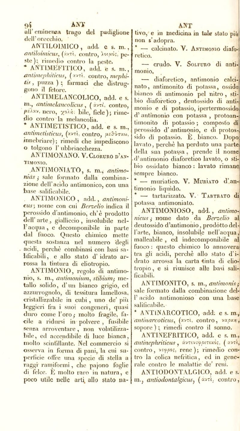 ull’ eminenza trago del padiglione dell’orecchio. ANTILQ1MICO, add. c s. m., antìloumcus, (xv-rì, contro, pe- ste)^ rimedio contro la peste. * ANTIMËF1TICO, add. e s. m., antirnephiliens, (xvrî. contro, rnephi- tis, puzza ) * farmaci che distrug- gono il fetore. ANTIMELANCOLICO, add. e s. in., antvnelancolicus , ( iwi, contro, nero, bile, fiele); rime- dio contro la melancolia. ANTIMETISTICO, add. e s. m., anlimetisticus, (p-'jrì. contro, .SÙ TX.Gl), «inebriare) ; rimedi che impediscono o tolgono f ubbriacchezza. ANTIMONANO. V. Cloruro d’an- timonio. ANTIMONIATO, s. m., antimo- niàs sale formato dalla combina- zione dell’acino antimonico, con una base salificabile. ANTIMONICO, add., antimoni- cus; nome con cui Bcrzelio indica il perossido d antimonio, eh’è prodotto dell’ arte , gialliccio , insolubile nel- l’acqua, e decomponibile in parte dal fuoco. Questo chimico mette questa sostanza nel numero degli acidi, perchè combinasi con basi sa- lificabili, e allo statò d’ idrato ar- rossa la tintura di eliotropio. ANTIMONIO, regolo di antimo- nio, s. m., ariti monium, stibiuni; me- tallo solido, d’un bianco grigio, ed azzurrognolo, di tessitura lamellosa, cristallizzabile in cubi, uno de’ più leggieri fra i suoi congeneri, quasi duro come l’oro,- molto fragile, fa- cile a ridursi in polvere , fusibile senza arroventare, non volatilizza- bile, ed accendibile di luce bianca, molto scintillante. Nel commercio si osserva in forma di pani, la cui su- perficie offre una specie di stella a raggi ramiformi, che pajono foglie di felce. É molto raro in natura, e poco utile nelle arti allo stato na- tivo, e in tnedicina in tale stalo più non s’adopra. — calcinato. V. Antimonio diafo-i retico. — crudo. V. Solfuro di anti-i monio, — diaforetico, antimonio calci-i nato, antimonito di potassa, ossida; bianco di antimonio pel nitro , sti- lilo diaforetico , deutossido di anti-i monio e di potassio, ipertermossido; d’ antimonio con potassa , protoan-i limonilo di potassio ; composto di perossido d’antimonio, e di protos-j siilo di potassio. É. bianco. Dopo: lavato, perchè ha perduto una partei della sua potassa, prende il nomei d’antimonio diaforetico lavato, o sti- lilo ossidato bianco : lavato rimane; sempre bianco. * — muriatico. V. Murìato d’an-i timonio liquido. * — tartarizzato. V. Tartrato di potassa antimonialo. ANTIMONIOSO, add., ari limo-: niellinome dato da Berzelio al deutossido d’antimonio, prodótto del - l’arte, bianco, insolubile nell’acqua,! malleabile , ed indecomponibile al fuoco : questo chimico lo annoverai tra gli acidi, perchè allo stato d’i- drato arrossa la carta «tinta di elio- tropio , e si riunisce alle basi sali-i ficchili. ANT1MONITO, s. m., antimoni.* sale formato dalla combinazione dei- fi acido antimonioso con una base salificabile. * ANTlNARCOTICO, add. c s. m., antinarco tiens, (zvtì, contro, vxpy.r,, sopore):, rimedi contro il sonno. ANTINEFRITICO, add. c s. m„ antinephritious , àvTtvc^omxò;, ( av-i, contro, rene); rimedio con- tro la colica nefritica, ed in gene- rale contro le malattie de’ reni. ANTIODONTALGICO, add. e s. m.; anliodontalgicus? («vtù contro,