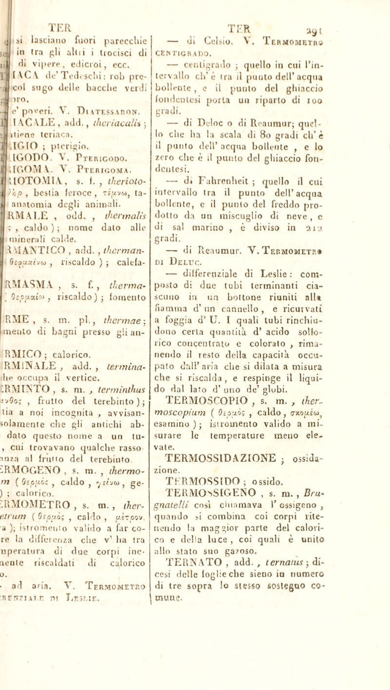 TER q si lasciano fuori parecchie ;ej in Ira pii alili i trocisci di i | di vipere, edicroi, ecc. r [\C\ de’ Tedeschi : rob pre- , col sugo delle bacclie verdi 9 ho. -J e’poveri. V. Diatessaron. li l AC \LE , add., ihcriaculi* ; :l iliene teriaca. I AGIO ; pterigio. il IGODO. A. Pterigodo. J ilGOM V. \ . Pterigoma. ( IIOTOMIA, s. f. , therioto- i )*p, bestia feroce, Tspvw, ta- i anatomia degli animali. I RM AI.E , odd. , iherwalis 1 ; , caldo ) ; nome dato alle minerali calde. TMANTICO , add. , therman- 9-puxivoj , riscaldo ) ; calefa- I RM ASM A , s. f. , thenna- \ [ } riscaldo) ; fomento RME , s. m. pi., thermae-, mento di bagni presso gli an- RMICO ; calorico. RM INA LE , add. , termina- Iip occupa il vertice. 1RMINTO , s. m. , terminthus i-jQo; , frutto del terebinto); lia a noi incognita , avvisan- solamente cite gli antichi ab- dato questo nome a un tu- , cui trovavano qualche tasso in za al frutto del terebiuto sRMOGENO , s. m. , thermo- m ( Q-puc: , caldo , , ge- ) ; calorico. sRMOMETRO , s. m. , ther- etrurn ( O-.pp.òz , caldo , p.èroov. a ); istrometito valido a far co- re la differenza che v’ ha tra nperatura di due corpi ine- irente riscaldati di calorico o. ■ ad aria. V. Termometro •REtTzi.ii r. m Leseie. TER ayt — di Celsio. V. Termometro CENTIGRADO. — centigrado ; quello in cui l’in- tcrvallo eli’è tra il punto dell’acqua bollente, c il punto del ghiaccio fondentesi porta un riparto di iuo gradi. — di Deloc o di Reaumur; quel- lo che ha la scala di Bo gradi eh’ è il punto dell’ acqua bollente , e lo zero clic è il punto del ghiaccio fon- deatesi. —• di Fahrenheit ; quello il cui intervallo tra il punto dell’acqua bollente, e il punto del freddo pro- dotto da un miscuglio di neve, c di sai marino , è diviso in aia gradi. —- di Reaumur. V. Termometri di Deluc. — differenziale di Leslie : com- posto di due tubi terminanti cia- scuno iti un bottone riuniti alla fiamma d’un cannello, e ricurvati a foggia d’U. I quali tubi rinchiu- dono certa quantità d’ acido solfo- rico concentrato e colorato , rima- nendo il resto della capacità occu- pato dall’aria che si dilata a misura che si riscalda , e respinge il liqui- do dal lato d’ uno de’ globi. TERMOSCOPIO , s. m. , ther- moscop/um ( Qipuòs , caldo, c/.opéu; esamino); istromento valido a mi- surare le temperature meno ele- vate. TERMOSSID AZIONE ; ossida- zione. TER MOSSI DO ; ossido. TERMO^SIGENO , s. m. , Bru- gnatelli cosi chiamava 1’ ossigeno , quando -.i combina coi corpi rite- nendo la maggior parte del calori- co e della luce, coi quali è unito allo stato suo gazoso. TERNATO , add. , ternaius-, di- cesi delle foglie che sieno in numero di tre sopra lo stesso sostegno co- mune.