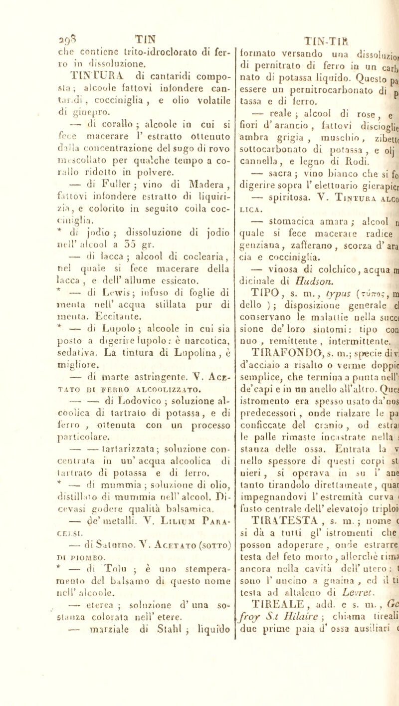 39$ TIN clic contiene trito-idroclorato di fer- ro in dissoluzione. TINTURA, di cantaridi compo- sta; alcoole fattovi infondere can- taridi , cocciniglia , e olio volatile di ginepro. — di corallo ; alcoole in cui si fece macerare 1’ estratto ottenuto dilla concentrazione del sugo di rovo tn< scollato per qualche tempo a co- rallo ridotto in polvere. — di Fuller ; vino di Madera , fattovi infondere estratto di liquiri- zia, e colorito in seguito colla coc- ciniglia. * di jodio ; dissoluzione di jodio nell’ alcool a 55 gr. — di lacca; alcool di coclearia, nei quale si fece macerare della lacca , e dell’ allume essicato. * — di Lewis; infuso di foglie di menta nell’ acqua stillata pur di menta. Eccitante. * — di Lupolo ; alcoole in cui sia posto a digerii e lupolo : è narcotica, sedativa. La tintura di Lupolina , è migliore. — di marte astringente. V. Ace- tato DI FERRO ALCOOLIZZATO. — — di Lodovico ; soluzione al- coolica di laitrato di potassa, e di ferro , ottenuta con un processo particolare. — —tartarizzata ; soluzione con- centrata in un’ acqua alcoolica di Imitalo di potassa e di ferro. * — di mummia ; soluzione di olio, distillato di mummia nell’alcool. Di- cevasi godere qualità balsamica. — de’ metalli. AT. Lilium Para- cei.si. — di Saturno. X. Acetato (sotto) m PIOMBO. * — di Tolti ; è uno stempera- mento del balsamo di questo nome nell’ alcoole. — eterea ; soluzione d’ una so- stanza colorata nell’etere. — marziale di Slahl ; liquido TIN-TIR formalo versando una dissoluto, di pernitrato di ferro iu un cari), nato di potassa liquido. Questo pa essere un pernitrocarbonato di p, lassa c di ferro. — reale ; alcool di rose, e fiori d’arancio, fattovi discioglie ambra grigia, muschio, zibetu sottocarbonato di potassa , e olj cannella, e legno di Prodi. — sacra ; vino bianco che si fe( digerire sopra 1’ eleltoario gierapicr — spiritosa. V. Tintura alco lica. — stomacica amara ; alcool n quale si fece macerate radice genziana, zafferano , scorza d’ara eia e cocciniglia. — vinosa di colchico, acqua m dicinale di Hudson. TIPO, s. m., typus (tür-oî, ra dello ) ; disposizione generale cl conservano le malattie nella succi sione de’loro sintomi: tipo con nuo , remittente , intermittente. TIR AFONDO, s. ui.; specie divi d’acciaio a risalto o verme doppio semplice, che termina a punta nell’i de’capi c in un anello all’altro. Ques istromcnto era spesso usato da’nos predecessori , onde rialzare le pa conficcate del cranio, od estrai le palle rimaste incastrate nella : stanza delle ossa. Entrata la v nello spessore di questi corpi sti nieri , si operava in su i’ ane tanto tirandolo direttamente, quar impegnandovi l’estremità curva 1 fusto centrale dell’ elevalojo triploi TIRVTESTA , s. m. ; nome c si dà a tutti gl’ istromeuti che posson adoperare , onde estrarre testa del feto morto , allorché rima ancora nella cavità dell’utero: t sono 1’ uncino a guaina , ed il ti lesta ad altaleno di Levret. TI RE A LE , add. e s. ni., Oc froy S.t Hilaire ; chiama tireali due prime paia d’ ossa ausiliari 1