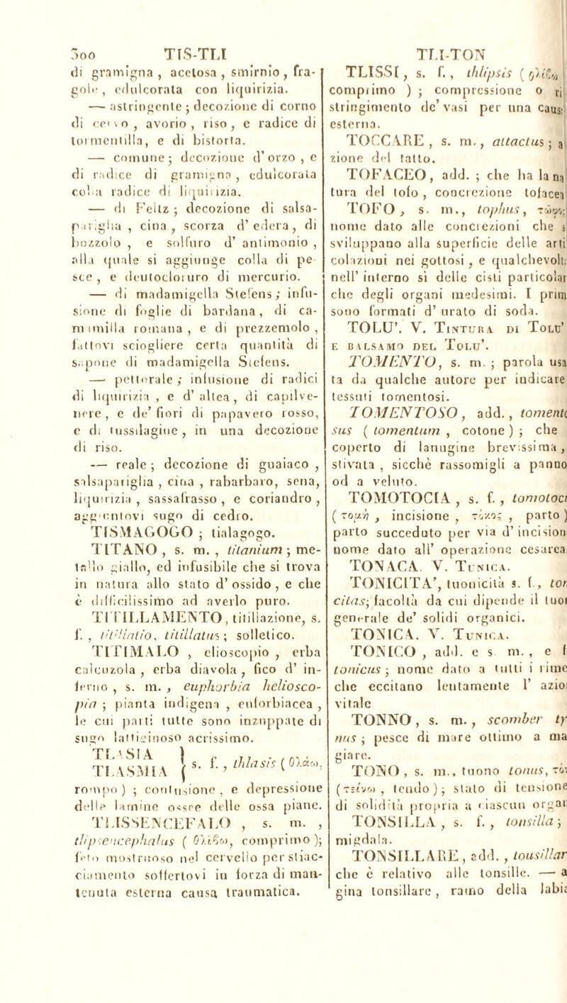 di gramigna, acetosa , smirnio , fra- gole, edulcorata con liquirizia. —- astringente ; decozione di corno di ceno, avorio, riso, e radice di lormentilla, e di bistorta. — comune 5 decozione d’ orzo , e di radice di gramigna , edulcorata col a radice di liquirizia. — di Fellz ; decozione di salsa- pariglia , cina , scorza d’edera, di bozzolo , e solfuro d’ antimonio , alla ((naie si aggiunge colla di pe sce , e deutocloiuro di mercurio. — di madamigella Steléns; infu- sione di foglie di bardana, di ca- ni umilia romana , e di prezzemolo , fattovi sciogliere certa quantità di Sapone di madamigella Stefens. — pettorale ; infusione di radici di liquirizia , e d’altea, di capilve- nere, e de’ fiori di papavero rosso, e di tussilagiue, in una decozione di riso. — reale ; decozione di guaiaco , salsapariglia , cina , rabarbaro, sena, liquirizia , sassairasso , e coriandro , aggmntovi sugo di cedro. TfSMAGOGO ; tialagogo. TITANO , s. m. , titanium -, me- tallo giallo, ed infusibile che si trova in natura allo stato d’ossido, e che è difficilissimo ad averlo puro. Tl i ILLAMENTO , titillazione, s. fi. , l!t: Uni io, titillatili; solletico. Tl LIMALO , elioscopio , erba caicuzola , erba diavola , fico d’ in- ferno , s. in. , eupliorbia heliosco- pia ; pianta indigena , euforbiacea , le cui parti tutte sono inzuppate di sugo lattiginoso adissimo. TL \ SIA ) c j i . /n, ■ Tj \SM l \ | ^ * • ? tuia sis ( rompo) ; contusione, e depressione delle lamine ossee delle ossa piane. TLISSENCEFALO , s. m. , tìiptencephalus ( comprimo ); fieli» mostruoso nel cervello per stiac- ciamento soffertovi in forza di man- tenuta esterna causa traumatica. TLISSI, s. fi, thlipsis (I compì imo ) j compressione o tj stringimento de’ vasi per una causi esterna. TOCCARE, s. m., attactus; a zione del tatto. TOFACEO, add. ; che ha lana tura del lofo , concrezione tofacei TOFO , s. in., tophus, tw a»; nome dato alle conciezioni che s sviluppano alla superficie delle arti colazioni nei gottosi, e qualchevolt; nell’ interno sì delle cisti particolai che degli organi medesimi. I prira sono formati d’ orato di soda. TOLU’. V. Tintura di Tolu’ E BALSAMO DEL Tolu’. TOMENTO, s. m. ; parola usa ta da qualche autore per indicare tessali tomentosi. TOMENTOSO, add., tomenti sus ( tomentum , cotone ) ; che coperto di lanugine brevissima, stivata , sicché rassomigli a panno od a veluto. TOMOTOCIA , s. fi , tornatoci ( toui] , incisione , tìxoì , parto ) parto succeduto per via d’incision nome dato all’ operazione cesarea TONACA V. Tunica. TONICITÀ’, luonicità a. fi, tor, citas-, facoltà da cui dipende il tuoi generale de’ solidi organici. TONICA. V. Tunica. TONICO , add. c s m., e f lonicus • nomo dato a tutti i rime clic eccitano lentamente 1’ azioi vitale TONNO, s. m., scomber ty nus ; pesce di mare ottimo a ma giare. TONO, s. m., tuono tonus, rèa (Tstvw , tendo)} stalo di tensione di solidità propria a ciascun orgai TONSILLA , s. fi, tonsilla ; migdala. TONSILLARE, add. , tousillar clic è relativo alle tonsille. — a gina tonsillare, ramo della labi: