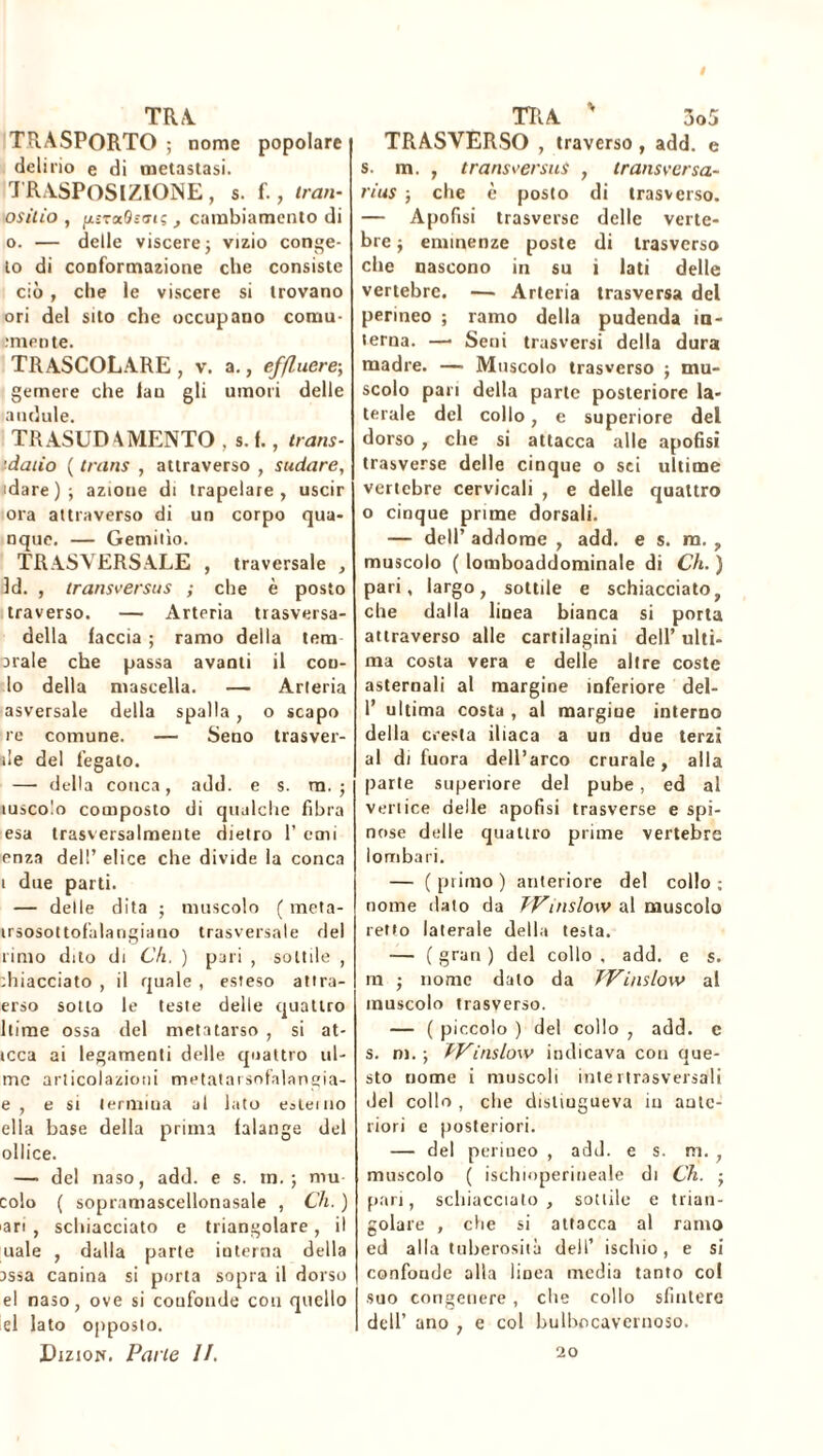 TRA TRASPORTO ; nome popolare delirio e di metastasi. TRASPOSIZIONE , s. f., tran- ositio , Ui-raOsT»; , cambiamento di o. — delle viscere} vizio conge- lo di conformazione che consiste ciò, che le viscere si trovano ori del sito che occupano comu- ■mente. TRASCOLARE , v. a., effluere-, gemere che lan gli umori delle acidule. TRASUDAMENTO , s. f., trans- ’daiio ( trans , attraverso , sudare, 'dare); azione di trapelare, uscir ora attraverso di un corpo qua- nque. — Gemitìo. TRASVERSALE , traversale , ld. , transversus ; che è posto traverso. — Arteria trasversa- della faccia ; ramo della tem arale che passa avanti il con- io della mascella. — Arteria asversale della spalla, o scapo re comune. — Seno trasver- ile del legato. — della cotica, add. e s. m. ; iusco!o composto di qualche fibra esa trasversalmente dietro 1’ orni enza dell’ elice che divide la conca t due parti. — delle dita ; muscolo ( meta- irsosot tofalangiauo trasversale del rimo dito di Ch. ) pari , sottile , ihiacciato , il quale , esteso attra- evo sotto le teste delle quattro Rime ossa del metatarso , si at- tcca ai legamenti delle quattro ul- mc articolazioni metatarsofalangia- e , e si termina al lato esterno ella base della prima falange del ollice. —■ del naso, add. e s. in.; mu colo ( sopramascellonasale , Ch. ) ari , schiacciato e triangolare, il uale , dalla parte interna della assa canina si porta sopra il dorso el naso, ove si confonde con quello el lato opposto. Dizion. Parte li. TRA ' 3o5 TRASVERSO , traverso , add. e s. m. , transversus , transversa- rius ; che è posto di trasverso. — Apofisi trasverse delle verte- bre ; eminenze poste di trasverso che nascono in su i lati delle vertebre. — Arteria trasversa del perineo ; ramo della pudenda in- terna. —• Seni trasversi della dura madre. — Muscolo trasverso ; mu- scolo pan della parte posteriore la- terale del collo, e superiore del dorso , che si attacca alle apofisi trasverse delle cinque o sei ultime vertebre cervicali , e delle quattro o cinque prime dorsali. — dell’ addome , add. e s. m. , muscolo ( loniboaddominale di Ch. ) pari, largo, sottile e schiacciato, che dalla linea bianca si porta attraverso alle cartilagini dell’ ulti- ma costa vera e delle altre coste asternali al margine inferiore del- 1’ ultima costa , al margine interno della cresta iliaca a un due terzi al di fuora dell’arco crurale, alla parte superiore del pube, ed al verliee delle apofisi trasverse e spi- nose delle quattro prime vertebre lombari. — ( primo ) anteriore del collo ; nome dato da TVinslow al muscolo retto laterale della testa. — ( gran ) del collo , add. e s. ra ; nome dato da Winslow al muscolo trasverso. — ( piccolo ) del collo , add. c s. ni. ; TV inslow indicava con que- sto nome i muscoli intei trasversali del collo , che distingueva in ante- riori e posteriori. — del perineo , add. e s. m. , muscolo ( ischioperineale di Ch. ■ pari, schiaccialo, sottile e trian- golare , che si attacca al ramo ed alla tuberosità dell’ ischio, e si confonde alia linea media tanto col suo congenere , che collo sfintere dell’ ano , e col bulhocavcrnoso. 20