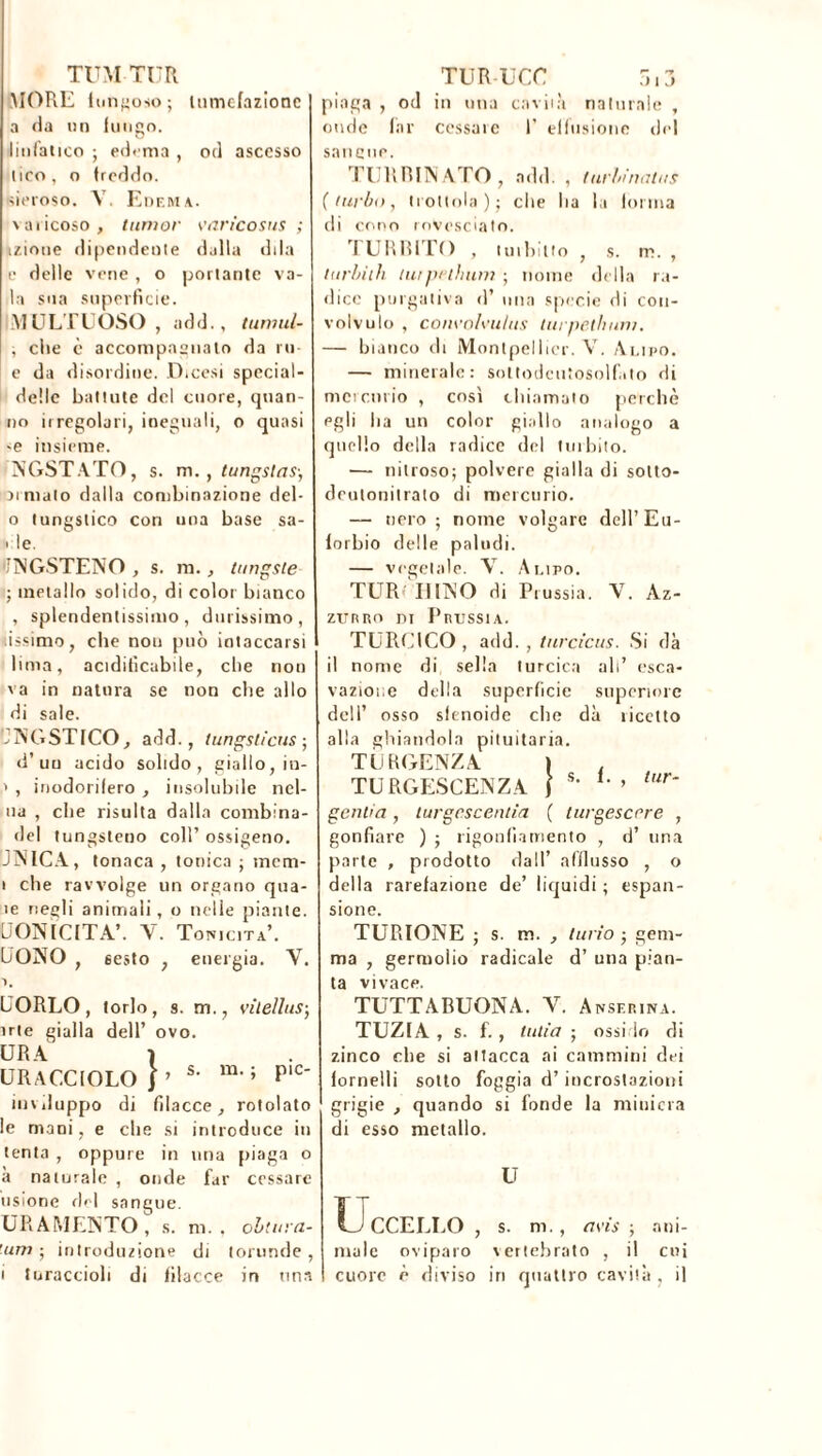 TUM TUR MOPxE fungoso; tumefazione a ria un fungo, linfatico ; edema , od ascesso lico, o freddo, sieroso. V. Edema. varicoso, iunior varicosus ; kzioue dipendente dalla di la e delle vene , o portante va- ia sua superficie. MULTE OSO , add. , tuniul- , che è accompagnato da m e da disordine. Dicesi special- delie battute del cuore, quan- no irregolari, ineguali, o quasi ■e insieme. NGSTATO, s. m. , tungstas-, ai maio dalla combinazione del- o tungstico con una base sa- ' le. •JNGSTENO , s. in., tungste ; metallo solido, di color bianco , splendentissimo, durissimo, tissimo, che non può intaccarsi lima, acidifìcabile, che non va in natura se non che allo di sale. JNGSTICO, add., tungsticus ; d’un acido solido , giallo, in- > , inodorifero , insolubile nel- ua , che risulta dalla combina- del tungsteno coll’ ossigeno. JNICA, tonaca , tonica ; mem- i che ravvolge un organo qua- le negli animali, o nelle piante. UONÏCITA’. Y. Tonicità’. CONO , sesto ; energia. Y. PORLO, torlo, s. m., vitellus-, irte gialla dell’ ovo. ERA ì URACCIOLO j ’ s‘ m#» PIC inviluppo di filacce, rotolato le mani, e che si introduce in tenta , oppure in una piaga o a naturale , onde far cessare usione del sangue. URAMENTO , s. ni. , obliaiz- ’um ; introduzione di lorunde , i turaccioli di filacce in una TUR-UCC 513 piaga , od in una cavità naturale , onde far cessale 1’ effusione del sancite. TURRINATO, add. , turbinatus (turbo, trottola); che ha la loi ina di cono rovesciato. rI URBITO , turbino , s. m. , turbilii twpelhum ; nome della ra- dice purgativa d’ mia specie di con- volvulo , convolvulits turpethuni. — bianco di Montpellier. V. Alido. — minerale: soltodcutosolfato di mercurio , così chiamato perchè egli ha un color giallo analogo a quello della radice del turbilo. — nitroso; polvere gialla di solto- deutonitralo di mercurio. — nero ; nome volgare dell’Eu- forbio delle paludi. — vegetale. V. Alido. TLTR II INO di Prussia. V. Az- zurro di Prussia. TURC1CO , add. , turcicus. Si dà il nome di sella turcica ali’ esca- vazior.e della superficie superiore dell’ osso sfenoide che dà ricetto alla ghiandola pituitaria. TERGENZA ) . TURGESCENZA f *’ 1- » lur* gentia, turgescentia ( turgescrre , gonfiare ) ; rigonfiamento , d’ una parte , prodotto dall’ afflusso , o della rarefazione de’ liquidi ; espan- sione. TURIONE ; s. m. , turio ; gem- ma , germotio radicale d’ una pian- ta vivace. TUTTABUONA. Y. Ansfrina. TUZfA , s. f., tulio ; ossido di zinco che si attacca ai cammini dei fornelli sotto foggia d’incrostazioni grigie , quando si fonde la miniera di esso metallo. U Uccello , s. m. , avis ; ani- male oviparo vertebrato , il cui cuore è diviso iri quattro cavità , il