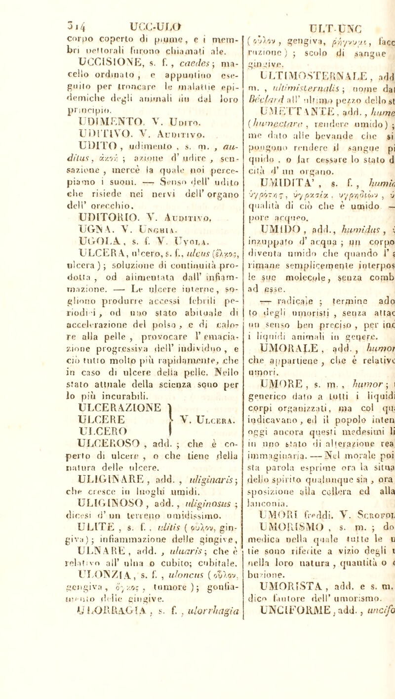314 UCC-ULO corpo coperto di piume, e i mem- bri uettorali lurotio dii,innati ale. UCCISIONE, s. f. , caede.s ; ma- cello ordinato , e appuntino ese- guilo per troncare le malattie epi- demiche degli animali liti dal loro principio. UDÌ MENTO. V. Uni rò. UDITIVO. V. Auditivo. UDITO , udimeiito , s. ni. , au- dii wì , dy.r/i ; azione d’ udire , sen- sazione , mercé la quale noi perce- piamo i suoni. — Senso dell’ udito che risiede nei nervi dell’ organo dell’ orecchio. UDITORIO. V. Auditivo, UGN \. \T. Unghia. UGOLA, s. f. V. Uvoua. ULCER A, ulcero, s. ulcus ('sly.o:, ulcera); soluzione di continuità pro- dotta , od alimentata dall’ infiam- mazione. — Le ulcere interne, so- gliono produrre accessi febei li pe- riodi i , od uno stato abituale di accelerazione del polso , e di calo- re alla pelle , provocare l’emacia- zione progressiva dell’ individuo , e ciò tulio molto più rapidamente, .che in caso di ulcere delta pelle. Nello srato attuale della scienza sono per lo più incurabili. ULCERAZIONE 1 ULCERE \ V. Ulcera. ULCERO 1 ULCEROSO , add. ; che è co- perto di ulcere , o che tiene della natura delle ulcere. ULIGIN ARE , add., nfigùiaris-, che cresce in luoghi umidi. ULIGINOSO, add., uliginosits ; dicesi d’un terreno umidissimo. ULITE , s. f. , iiLitis ( ov/.ov, gin- giva); infiammazione delle gingive, ULNARE, add. , uluaris-, che è relativo all’ ulna o cubito; cubitale. ULONZI A, s. f. , uloncus ( 'jZ'i.o'j. gengiva, oy/.o; f tumore); gonfia- mento (Ielle gingive. U LORRAGIA . S. f. . ulorrhagia Ur.TUNC (o’ò.y, gengiva, pfr/wu, face raziono ) ; scolo di sangue gin .uve. LLTIMOSTERNALE, add m. , uhimisternaUs ; nome dai Hòclmd all’ ultimo pezzo dello st L M L I T \ N TE, add., hume ( hn’n&/cl<irc. , rendere umido); me dato alle bevande clic si pongono rendere tl sangue pi quido . o lar cessare lo stato d ciIà d’ un organo. U VII DITA’ , s. f. , li uni io jyp'j~ri i, vypv.7Ìy.. ir/p-flOiiyj , -j qualità di ciò che è umido — pore acqueo. UMIDO, add., hwm'diii, { inzuppato d’ acqua ; pii corpo diventa umido che quando 1’ s limane semplicemente interpos le sue molecole, senza comb ad esse. — radicale ; termine ado to degli umoristi , senza attac un senso ben preciso , per ine i liquidi animali in genere. UMORALE , add. , huniot che appartiene , che è relative muori. UMORE, s. m., h unì or ; i generico dato a tutti i liquidi corpi organizzati, ma col qui indicavano , ed il popolo inten oggi ancora questi medesimi li in imo slato di alterazione rea immaginaria.—Nel inorale poi sta parola esprime ora la situa dello spirito qualunque sia , ora .sposizione alla celierà cd alla ] anconia. UMORI freddi. V. Scrofpe UMORISMO , s. m. ; do medica nella quale tutte le u tie sono riferite a vizio degli i nella loro natura , quantità o r bu /ione. UMORISTA , add. e s. ni. dico fautore dell’ umorismo. UNCIEORME ; add., uncifo