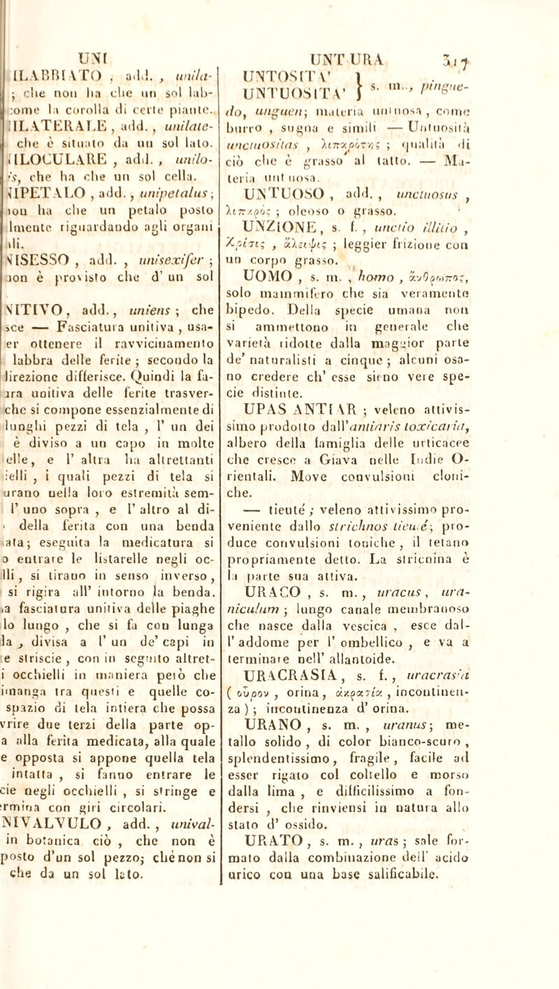 UNT ILABBIATO . ad!., unila- ; che non lia die un sol lab- eome la corolla cli certe piante- li!.. ATERALE , add. , unilaie- clie è situato da un sol lato. MLOCUL.ARE , add. , urtilo- ’S, che ha che un sol cella. APETALO , add., unipetalus ; iou ha che un petalo posto latente riguardando agli organi ali. s [SESSO , add. , unlsexìfer ; aon è pro'isto che d’un sol ATTIVO, add., unìens ; che >ce — Fasciatura unitiva , usa- ci- ottenere il ravvicinamento labbra delle ferite ; secondo la lirezionc differisce. Quindi la fa- na unitiva delle ferite trasver- che si compone essenzialmente di lunghi pezzi di tela , 1’ un dei è diviso a un capo in molte elle, e 1’ altra lui altrettanti ielli , i rjtiali pezzi di tela si urano uella loro estremità sem- 1’ uno sopra , e 1’ altro al di- ■ della ferita con una benda ala; eseguita la medicatura si 0 entrare le listarelle negli oc- lli, si tirano in senso inverso, si rigira all’ intorno la benda. j3 fasciatura unitiva delle piaghe lo lungo , che si fa cou lunga la divisa a l’ un de’ capi in e slriscie , con in seguito altret- 1 occhielli in maniera pelò che imanga tra questi e quelle co- spazio di tela intiera che possa vrire due terzi della parte op- a alla ferita medicata, alla quale e opposta si appone quella tela intatta , si fanno entrare le eie negli occhielli , si stringe e irmina con giri circolari. NIVALVULO, add., univai in botanica ciò , che non è posto d’un sol pezzo; chénonsi che da un sol lato. UNT UR A au j UNTOSIT V 1 UNTUOSITÀ’ J *' PinSne- do, ungitcn; materia uni uosa , come burro , sugna e simili — Untuosità uncuiosiias , iurxpLrYiç ; qualità di ciò che è grasso al tatto. — Ma- teria unt uosa. UNTUOSO, add., tmcitiosiis , hn/.yò; ; oleoso o grasso. UNZIONE, s. f. , tinello il/ìlio , Zpfoi; , ZXsnpi; ; leggier frizione cou un corpo grasso. UOMO , s. m. , homo , mQqwrog, solo mammifero che sia vera mento bipedo. Della specie umana non si ammettono in generale che varietà lidolte dalla maggior parie de’ naturalisti a cinque ; alcuni osa- no credere eli’ esse sirno vere spe- cie distinte. UPAS A NT! \R ; veleno attivis- simo prodotto 6nWantinris loxicariit, albero della famiglia delle urticacee che cresce a Giava nelle Indie O- rientali. Move convulsioni cloni- che. — tieuté ; veleno attivissimo pro- veniente dallo slriclinos tieu é; pro- duce convulsioni toniche , il lelano propriamente detto. La stricnina è la paite sua attiva. URACO , s. m., uracus, ura- niculum ; lungo canale membranoso che nasce dalla vescica , esce da ! - l’addome per I’ orabellico , e va a terminare nell’ allantoide. URACRASIA, s. f. , uracras'n ( ovoov , orina, ùxpaTi'g , incontinen- za ) ; incontinenza d’ orina. UPiANO , s. m. , uranus; me- tallo solido , di color bianco-scuro , splendentissimo, fragile, facile ad esser rigato col coltello e morso dalla lima , e difficilissimo a fon- dersi , che rinviensi in uatura allo stato d’ ossido. URATO, s. m. , liras; sale for- mato dalla combinazione dei 1 acido urico cou una base salificabile.