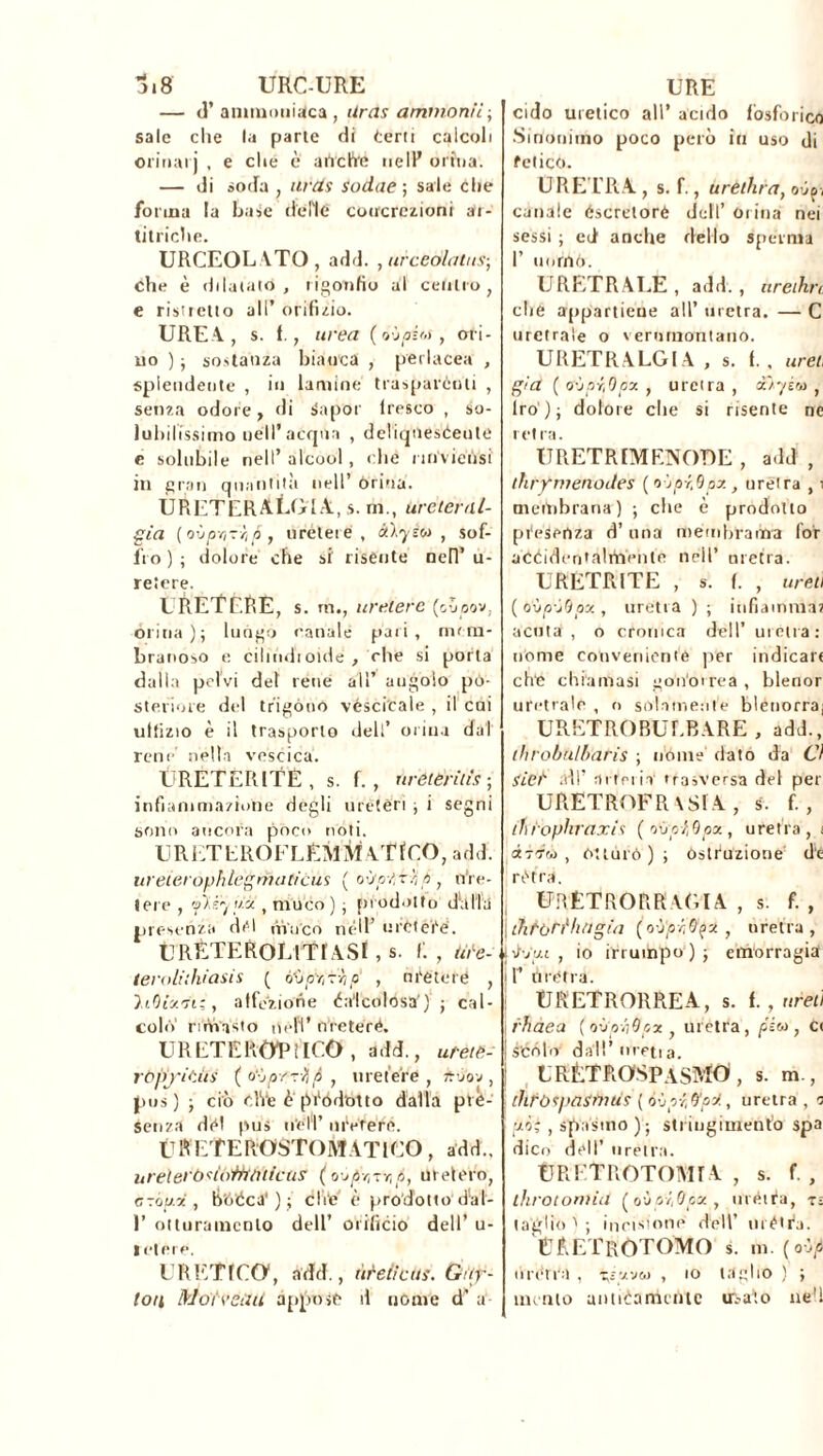 0.8 URC-URE — (T ammoniaca , tiras ammonii., sale che la parte di Certi calcoli orinali , e che è airche nell’ orina. — di soda , urds Sodae ; sale die forma la Base delie concrezioni ar- titriche. URCEOL VTO , add. , urceólatus-, che è dilatalo, rigonfio al cenilo, e ristretto all’ orificio. UREA., s. 1., urea ( o-jpit,s, ori- no ) • sostanza biacca , perlacea , splendente , in lamine trasparènti , senza odore, di Sapor tresco , so- lubilissimo nell’acqua , deliqneséeute e solubile nell’ alcool, che nnviensi in gran quantità nell’ òrina. URETERALgIA.s. in., ureter/li- gia ( ovpr,zr<p , uretere , àlyèu , sof- fro ) ; dolore che si risente nell’ u- reiere. LRETERE, s. m., uretere (oooov, orina); luogo canale pari, mem- branoso e ciliódioide , che si porta dalla pelvi del rene all’ augoìo po- steriore del trigono véscicale , il cai ultizio è il trasporlo dell’ orina dal rene nella vescica. URETERITE, s. f., ùrèteritis ; infiammazione degli uretèri ; i segni sono ancora poco noti. URETLROFLEMMATfCO, add. ureierophlegmaficus ( où/p-psi, p, n're- tere , jiïèyüâ , muco) ; prodotto db Ila presenza del trinco nell’ uretere. URÈTEROLlTf ASl , s. f. , Ute- teroliihiasis ( ù'jpv,r->ip , n reteiè , h.QU'ji;, al fez ione Calcolosa') ; cal- colo rimasto nell’ nreteré. URETEROTlICO , add., utète- ròpyitiis ( o‘-jpr-r/j/i , uretere, ftó'ov , pus) ; ciò che è péódotto dalla prè- seti zò dèi pus nell’ niVrerfi. Ùli E'fEROSTOMATICO , add., ureìerbsló'tttàìicas (o-jpr,-;r,p, melerò, a sopii, b'oèca') ; che è prodotto d'al- 1’ otturamento dell’ orificio dell’ ta- le! e re. ERETICO1, add., urei!eus. Car- toli Mote etili appose il nome d’ a URE cido uretico all’ acido fosforico Sinonimo poco però in uso di felice. URETRA , s. f., aretina, oùpj canale éscretoré dell’ Orina nei sessi ; ed anche dello sperma I’ nomò. URETRALE, add., ureihrc che appartiene all’ uretra. — C uretrale o vernmontano. URETRALGl A , s. 1. , urei già (o'jpr,Opy., uretra, i'iyi'o, Irò); dolore che si risente ne ietra. URETR[MENOT)E , add , thrfmenoiles (o jpr.Qpx, uretra , i membrana) ; che è prodotto presenza d’ una membrama for accidentalmente nell’ uretra. URETRITE , s. f. , ureti ( ovp'-jQpx , uretra ) ; infiamma, acuta, o cronica dell’ uretra: nome conveniente per indicare ch‘e chiamasi gon'orrea , blenor uretrale , o sólamente blenorraj URETROBUEBARE , add., ihrobu/baris ; nóme dato da Ci Siet sdì’ arteria trasversa del per URETROFR \Sl A , s. f. , thìophraxis ( ovptQpa., uretra, t ctTT’à , òttùrò ) ; Ostruzione de l'ètra, URÊTRORRAGIA , s. f. , , littori1 liti gin (o-j'p-t&fA , uretra, jiGat , io irrumpo); emorragia ir Ùrètra. URETRORREA, s. f., ureti rhaea (oùph&px , uretra, /ssw , cc | scólo dall’ irretì a. LRETROSPaSMÒ , s. m , ihròtpaSOUiS ( 6\jpr,&pï, uretra , a pi; , spasmo ); stringimento spa dico dèli’ uretra. URFTROTOMFA , s. f. , throtoniid (o•jpi.Qox, ùrètra, n taglio t ; incisione dell’ métra. UÈETRÒTOMO s. m. (où/i urén'a , tgw&j , io taglio ) ; mento anticamente urlato nèh
