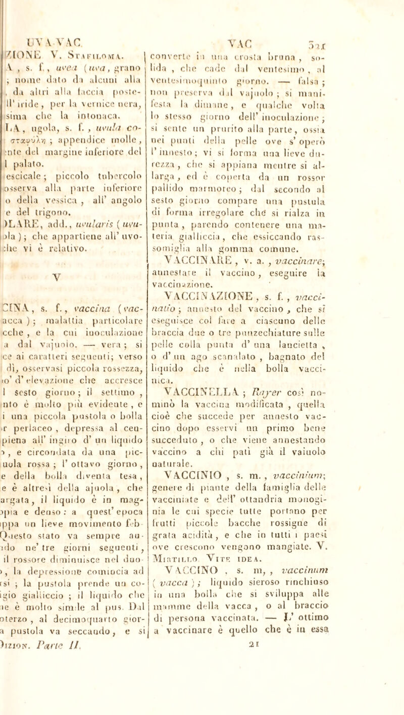 UY V VAC K [O NE V. SlMFlI.OMA. | V , s. f., uvea (m'a, grano ; nome dato di alcuni alla , da alni alla taccia postc- 11 ' iride , per la vernice nera, siina clic la intonaca. E A, ugola, s. f. , avida cn- ffraaùÀyj ; appendice molle, ntc del margine inferiore del 1 palato. escicale ; piccolo tubercolo osserva alla parte inferiore 0 della vessica , all’ angolo e del trigono. ILARE, add., uvularis («cu- oia); clic appartiene ali’uvo- :he vi è relativo. V GIN Y, s. f., vaccina ( vac- acca ) ; malattia particolare oche , e la cui inoculazione a dal vajuoio. — vera ; si ce ai caratteri seguenti; verso dì, osservasi piccola rossezza, to’ d’ elevazione che accresce 1 sesto giorno ; il settimo , nto è multo più evideute , e i una piccola pustola o bolla *r perlaceo , depressa al ceu- piena all’ingii o d’ un liquido ■>, e circondala da una pic- uola rossa; l’ottavo giorno, e della bolli diventa tesa, e è altresì della apiola , che argata, il liquido è in mag- lina e denso : a quest’ epoca ippa un lieve movimento feb Questo stato va sempre au nlo ne’ tre giorni seguenti, j il rossore diminuisce nel duo ! >, la depressione comincia ad rs> ; la pustola prende uu co- igio gialliccio ; il liquido clic >e è molto simile al pus. Dal oterzo , al decimoquarto gior- a pustola va seccando, e sij )izio.\\ Parie II VA C 5u converte in una crosta bruna , so- lida , clic cade dal ventesimo , al ventesimoquinio giorno. — falsa ; non preserva dd vajuoio ; si mani- lesta la dimane, e qualche volta lo stesso giorno dell’ inoculazione ; si sente un prurito alla parte, ossia nei punti della pelle ove s’ operò l’innesto; vi si (orma una lieve du- rezza , che si appiana mentre si al- larga , ed è coperta da un rossor pallido marmoreo; dal secondo al sesto giorno compare una pustula di forma irregolare che si rialza in punta , parendo contenere una ma- teria gialliccia, che essiccando ras- somiglia alla gomma comune. A A.CCIN V1AE , v. a. , vaccinare; annestare il vaccino, eseguire ìa vaccinazione. VACCINAZIONE , s. f. , vacci- natio ; annesto del vaccino , che s? eseguisce coi fare a ciascuno delle braccia due o tre puuzechiature sulle pelle colla punta d’ una lancietta , o d’ un ago scanalato , bagnalo del liquido che è nella bolla vacci- nici. Y ACCI NELL A ; Rnj-er così no- minò la vaccina modificata , quella cioè che succede per annesto vac- cino dopo esservi un primo bene succeduto , o che viene annestando vaccino a chi patì già il vaiuolo aaturale. VACCINIO , s. m. , vaccinium; genere di piante della famiglia delle vacciniate e dell’ oltandria monogi- nia le cui specie tutte portano per fruiti piccole bacche rossigne di grata acidità, e che in tutti i paesi ove crescono vengono mangiate. Y. Mirtillo Vite idea. V A CONO , s. m, , vaccinimi (vacca); liquido sieroso rinchiuso in una bolla che si sviluppa alle mamme della vacca , o al braccio di persona vaccinata. — li ottimo a vaccinare è quello che è in essa 21