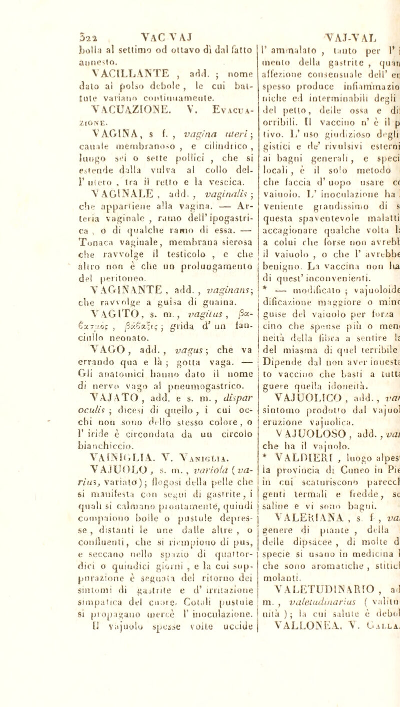 52î VaC VA.J hall i al settimo od ottavo dì dal (atto annesto. VACILLANTE , add. ; nome dato ai polso debole , le cui bat- tute variano continuamente. V AGITAZIONE. V. Evacua- zione. VAGINA, s f. , vagina uteri-, can ile membranoso , e cilindrico , Illudo sei o sette pollici , che si estende dalla vulva al collo del- 1’ utero , tra il retto e la vescica. VAGINALE, add., vagina/ì'i ; che appartiene alla vagina. — Ar- teria vaginale, ramo dell’ipogastri- ca , o di qualche ramo di essa. — Tonaca vaginale, membrana sierosa che ravvolge il testicolo , c che altro non è che un prolungamento del peritoneo. VACCINANTE, add., vaginans-, che ravvolge a guisa di guaina. VAGITO, s. m., vagii, us , jS«- 6xt /.ôç , /3«Ça'f(ç ; grida d’ un lan- cinllo neonato. VAGO, add., vagus ; che va errando qua e là ; gotta vaga. — Gli anatomici hanno dato il nome di nervo vago al pneumogastrico. VAIATO , add. e s. ni., dispar oculis ; dicesi di quello , i cui oc- chi non sono chilo stesso colore, o 1’ iride è circondata da uu circolo bianchiccio. VA IN Kì LI A. V. V aniglia. VAIUOLO , s. m., variala {va- riai, variato)} flogosi della pelle che si manifesta con segui di gastrite, i quali si calmano pioulameute, quindi compaiono bolle o pustule depres- se , distanti le une dalle altre , o confluenti, che si riempiono di pus, e seccano nello spazio di quattor- dici o quindici giorni , e la cui sup- purazione è segnata del ritorno dei sintomi di gastrite e d’ irritazione simpatica del cuore- Colali pustole si propagano mercè 1’ inoculazione. Il vajuolo spesse voile uccide VAI-VAL F ammalato , tanto per F i mento della gastrite , quan affezione consensuale dell’ eri spesso produce infiamma zio niche ed interminabili degli del petto, delle ossa e dii orribili. Il vaccino n’ è il p (ivo. L’ uso giudizioso degli gistici e de’ rivulsivi esterni ai bagni generali, e speci locali , è il solo metodo che faccia d’ uopo usare cr vainolo. L’ inoculazione ha . veniente grandissimo di s questa spaventevole maiatti accagionare qualche volta I; a colui che (orse non avrebl i! vaiuolo , o che F avrebbe benigno. La vaccina non lu di quest’ inconvenienti. * — modificato ; vajuoloide dificazione maggiore o mine guise del vaiuolo per forza cino che spense più o meni neità della fibra a sentire Ir del miasma di quel terribile j Dipende dal non aver innesti to vaccino che basti a tutt; gueie quella idoneità. VAIUOLICO , add., rat sintomo prodot'o dal vajuol eruzione vajuolica. V AIUOLOSO , add., vai che ha il vajuolo. * VALDIERI , luogo alpesi ia provincia di Cuneo in Pie in cui scaturiscono pareccf genti termali e fredde, se saline e vi sono bagni. VALERIANA, s f , va, genere di piante , della delle dipsacee , di molle d specie si usano in medicina ì che sono aromatiche , stilici molanti. VALETUDINARIO , ad m. , valeiudmarius ( valim I nità ) ; la cui salute è debbi