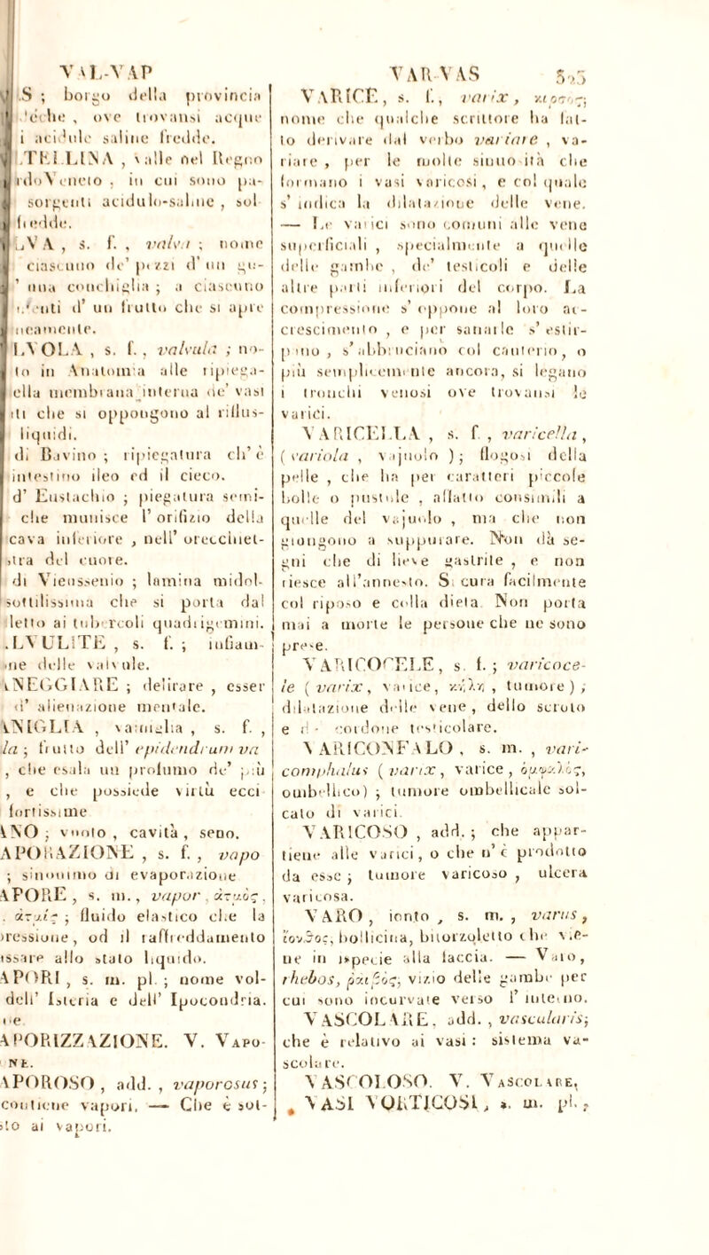 V -NL-VA.P î| .S ; borgo della provincia ' 'echi; , ove trovami acque J i acidule saline freddo, ijj TELLINA , 'alle nel Regno i rdoYcneio , in cui sono pu- i solventi acidalo-saluie , sol i (livide. i LV A , s. f. , vaiv i ; nome J ciascuno de’[uzzi d’un gu- J 1 una conchiglia ; a ciascuno I udenti d’ un fruito clic si apre i ucamcnle. I V OLA , s. f. , valvula ; no- lo in Anatomia alle ripiega- ella membrana Interna oc’ vasi ili che si oppongono al ri Un s- liquidi. di D ivino ; ripiegatura eli’è iniesiino ileo cd il cieco, d’ Eustachio ; piegatura semi- che munisce 1’ orifìzio della cava inferiore , nell’ oreccluet- >tra dd cuore. di Vieussenio ; lamina midol- I sottilissima che si porta dal letto ai tubercoli quadiigcmini. .LV ELITE, s. 1. ; incarn- ine delle valsole. ALEGGIARE ; delirare , esser d’ alienazione mentale. ATS LOLLA , \anuglia , s. f. , la ; flutto dell' epidrndruniva , che esala un profumo de’ più , e che possiede virtù ecci fortissime ^ NO ; vuoto , cavità , seno. A PO lì AZIONE , s. f. , va pò ; sinonimo di evaporazione APODE , s. m., vapor . d-uùç, . dzj.l-r -, fluido elastico che la iressiune, od il raffreddamento issare allo stato liquido. APODI , s. m. pi ; nome vol- dcll’ I stcria e dell’ Ipocondria. I m APORIZZAZIONE. V. Vapo- Nfc. APOROSO, add. , vaporosut ; contiene vapori. —- Che è sol- ito ai vapori. YARVAS 5r> VARICE , S. 1., vai ix , Xt Offoe; nome che qualche scrittore ha lat- to derivare dal verbo variale , va- riare , per le molle siuuo ita che formano i vasi varicosi, e col quale s’ indica la dilatazione delle vene. — Le varici sono comuni alle vene superficiali , specialmente a quelle delle gambe , de’ testicoli e delle altre parli inferiori del corpo. La compressione s’ oppone ni loro ac- crescimento , e per sanai Ic s’estir- pino, s’abbi licitino col cauterio, o più semplicemente ancora, si legano i tronchi venosi ove trovatisi io varici. VARICELLA, s. f , varicella, (variala , v.ijnolo ); (logori della pelle , che ha per caratteri piccole bolle o pustole , allatto consimili a quelle de! vajurdo , ma che non giungono a suppurare. Non dà se- gni che di lieve “astrile , e non tiesce all’annevto. Sicura facilmente col riposo e colla dieta Non porta mai a morte le persone che ne sono pre>e. V ARICOCELE, s f. ; vari'coce- te (varix, vai ice, v.r,\r, , tumore); dilatazione delle vene, dello scroto e d • cordone testicolare. V ARI CON F A LO , s. m. , vari' comphalui (varix, varice, épfS'.iiç, ombellico) ; tumore ombellicale sol- cato di varici. VARICOSO , add. ; che appar- tieni1 alle varici, o che »’ c prodotto da esse ; tumore varicoso , ulcera varicosa. VARO, ionto , s. m. , varus, tov^oç, bollicina, bitorzqletto che vie- ne m ispeue alla faccia. — Vaio, rhebos, patfiôç, vizio delie gambe per cui sono incurvate verso 1’ tulemo. vascolare, add., vascolari*-, che è relativo ai vasi : sistema va- scola re. V ASCOLOSO. V. Vascolche, t VASI VORTICOSI, ». ut. ph ,