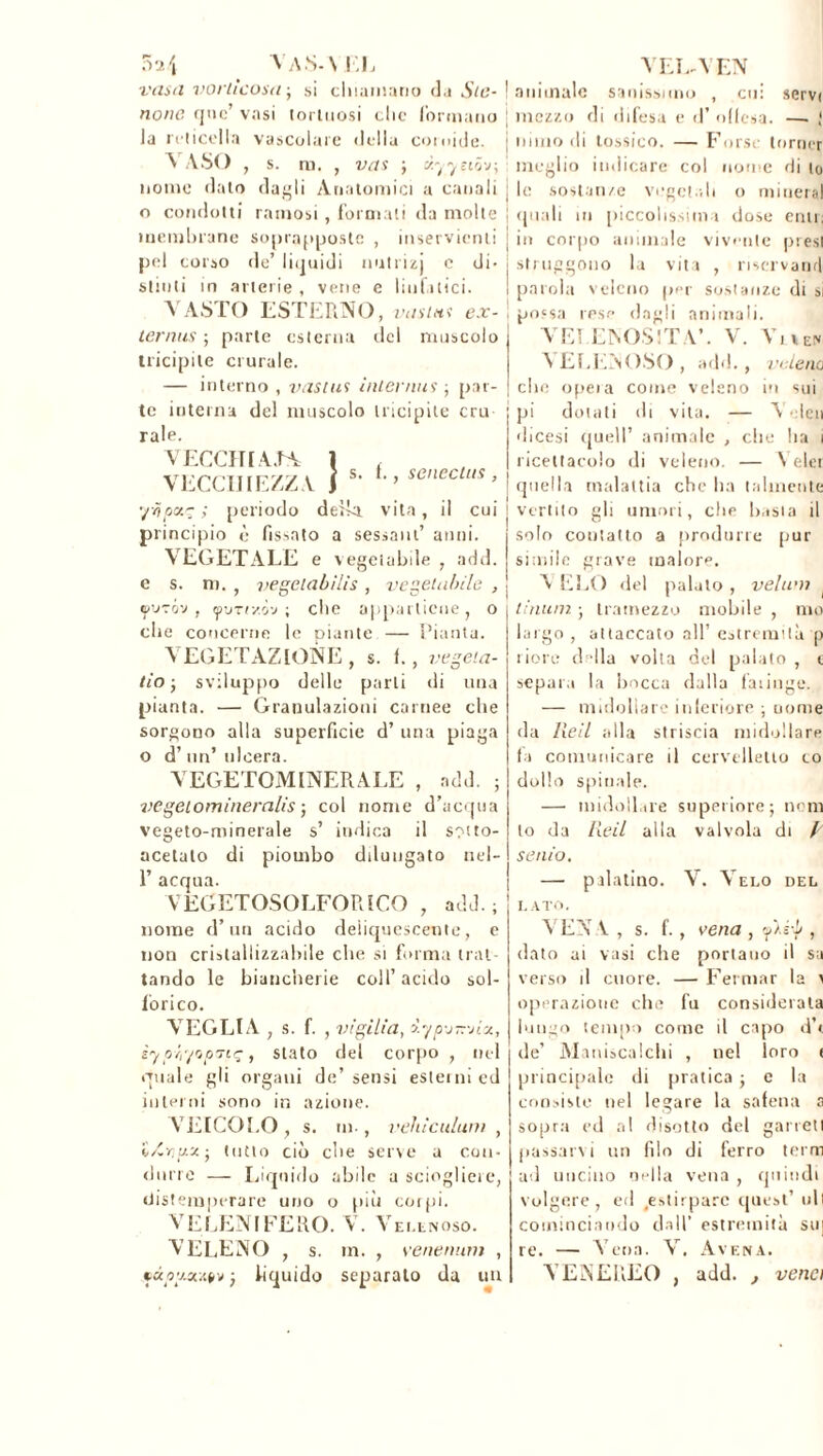 5 2 \ va s. \ 1,1, veliti vorticosa ; si eliminano da Ste- llone que’ vasi tortuosi clic (ormano la reticella vascolare della coroide. VASO , s. m. , vas ; cì.yyeió'j-, nome dato dagli Anatomici a canali o condotti ramosi , formati da molte membrane soprappostc , inservienti pel corso de’ liquidi nutrizj c di- stinti in arterie, vene e linfatici. VASTO ESTERNO, vasitts ex- tern us ; parte esterna del muscolo tricipite crurale. — interno , vastus intérims ; par- te interna del muscolo tricipite cru raie. VECCHI AJA 1 , VECCHIEZZA 1 s’ > seneclus > ’/òpxy ; periodo della, vita, il cui principio è fissato a sessant’ anni. VEGETALE e vegetabile , add. e s. m. , vegelabilìs , vegetabile , e/’JTov tpvTiv.ò'j ; ebe appartiene j o che concerne le piante — Pianta. VEGETAZIONE , s. f., vegeta- tio • sviluppo delle parli di una pianta. — Granulazioni carnee che sorgono alla superficie d’ una piaga o d’un’ulcera. VEGETOMINERALE , add. ; vegeiomineralis ; col nome d’acqua vegeto-minerale s’ indica il sotto- acetato di piombo dduugato nel- 1’ acqua. VEL-VEN aimnalc sanissimo , cui servi mezzo di difesa e d’ offesa. —■ ! niino di tossico. — Forse lorner meglio indicare col nome di to le sostanze vegetali o minerai quali in piccolissima dose enti; in corpo animale vivente presi struggono la vita , riservami parola veleno ppr sostanze di si possa lese dagli animali. VELENOSITÀ’. V. Vu®, A ELENOSO , add., veleno clic opeia come veleno in sui pi dotali ili vita. — Vcleri 'licesi quell’ animale , che ha i ricettacolo di veleno. — \ elei quella malattia che ha talmente vertito gli umori, che b.isia il solo contatto a produrre pur simile grave malore. A ELO del palalo , velimi tinum ; tramezzo mobile , mo lari attaccato all’ estremità p riore della volta del palato , e separa la bocca dalla faringe. — midollare inferiore ; nome da Reil alla striscia midollare fa comunicare d cervelletto co dolio spinale. —• midollare superiore; noni to da Reil alla valvola di A senio. — palatino. \T. Aelo del VEGETOSOLFORICO , add. ; nome d’un acido deliquescente, e non cristallizzabile che si forma trat- tando le biancherie coll’ acido sol- forico. ATEGLIA ; s. f. , vigilia, &ypernia, iypéi'/opTtç, stato del corpo , nel quale gli organi de’sensi esterni ed interni sono in azione. VEICOLO, s. in-, vehìculum , ì/Crigx ; tutto ciò che serve a con- durre — Liquido abile a sciogliere, distemperare uno o più coi pi. VELENIFERO. V. Velenoso. A LLENO , s. in. , venenum , çàtfv.îufrv ; liquido separato da un LATO. VEN V , s. f., vena , fié-b , dato ai vasi che portano il sa verso il cuore. — Fermar la > operazione che fu considerata lungo tempo come il capo d’t de’ Maniscalchi , nel loro ( principale di pratica ; e la consisto nel legare la safena a sopra ed al disotto del garrell passare i un filo di ferro terni ad uncino nella vena , quindi volgere, ed .estirpare quest’ irli cominciando dall’ estremità su] re. — à eoa. V. Avena. A E AEREO , add. , vena