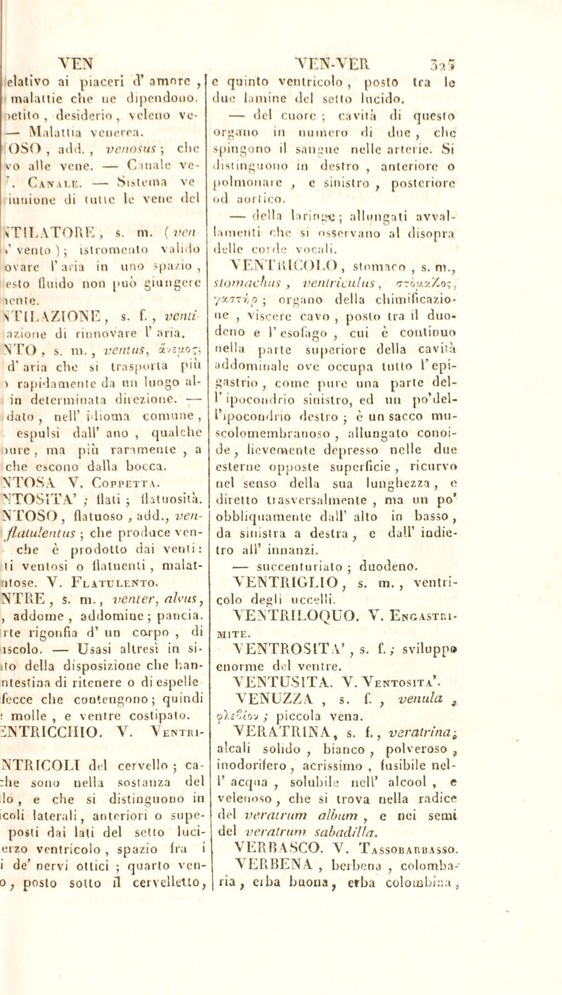 YEN elativo ai piaceri d* amore , malattie che uè dipendono, ìctito , desiderio , veleno vo- — Malattia venerea. OSO, add. , venosus ; clic vo alle vene. — Canale ve- J. Canale. — Sistema ve milione di tutte le vene del tfTlLATORE, s. m. ( ven /vento); istromento valido ovaie l’aria in uno spazio, esto (lindo non può giungete lente. STILLAZIONE , s. f. , venti azione di rinnovare 1’ aria. STO , s. m. , ventes, biuo-, d’ aria che si trasporla piu a rapidamente da un luogo al- iti determinata direzione. -— dato , nell’ idioma connine , espulsi dall’ ano , qualche iure , ma più raramente , a che escono dalla bocca. \TOSA V. Coppetta. NTOSITA’ ; llati ; flatuosità. NTOSO , Untuoso , add., ven- flatulentus ; che produce veri- die c prodotto dai venti: ti ventosi o flatuenti, malat- ntose. Y. Flatulento. NTRE , s. ni., venter, nlvus, , addome , addomiue ; pancia, i te rigonfia d’ un corpo , di uscolo. — Usasi altresì in si- ilo della disposizione che han- ntestina di ritenere o di espelle fecce die contengono; quindi t molle , e ventre costipato. ìNTRICCIIIO. Y. Yentri- NTRICOLI del cervello; ca- che sono nella sostanza del lo , e che si distinguono in icoli laterali, anteriori o supe- posti dai lati del setto luci- erzo ventricolo , spazio Ira i i de’ nervi ottici ; quarto ven- o; posto sotto il cervelletto, YEN-VER 3o.S e quinto ventricolo , posto tra le due lamine del setto lucido. — del cuore ; cavità di questo organo in numero di due , che spingono il sangue nelle arterie. Si distinguono in destro , anteriore o polmonaie , e sinistro , posteriore od aortico. — della laringi; allungati avval- lamenti che si osservano al disopra delle corde vocali. VENTRICOLO, stomaco , s. m., stomachiti , venlriculus, ttók.zZo;, yxvzrip ; organo della chimificazio- ne , viscere cavo , posto tra il duo- deno e P esofago , cui è continuo nella parte superiore della cavità addominale ove occupa lutto l’epi- gastrio , come pure una parte del- 1 ipocondrio sinistro, ed un po’del- Pipocondrio destro ; è un sacco mu- scolomembranoso , allungato conoi- de , lievemente depresso nelle due esterne opposte superficie , ricurvo nel senso della sua lunghezza, e diretto tiasversalmenle , ma un po’ obbliquamente dall’ alto in basso, da sinistra a destra , e dall’ indie- tro all’ innanzi. — succenturiato ; duodeno. VENTRIGLIO, s. m. , ventri- colo degli uccelli. VENTRILOQUO. Y. Engastri- MITE. VENTROSlTA’, s. f. ; sviluppo enorme del ventre. VENTOSITÀ. Y. Ventosità’. VENUZZA , s. f. , venula , tflzZlvj ; piccola vena. VERATRINA, s. f., vera-trina alcali solido , bianco , polveroso , inodorifero , acrissimo , fusibile nel- I’ acqua , solubile nell’ alcool , e velenoso , che si trova nella radice del veratrum album , e nei semi del veratrum sabadilla. VERRA SCO. Y. Tassobarbasso. VERBENA , berbena , colomba- ria , ciba buona, erba colombina,