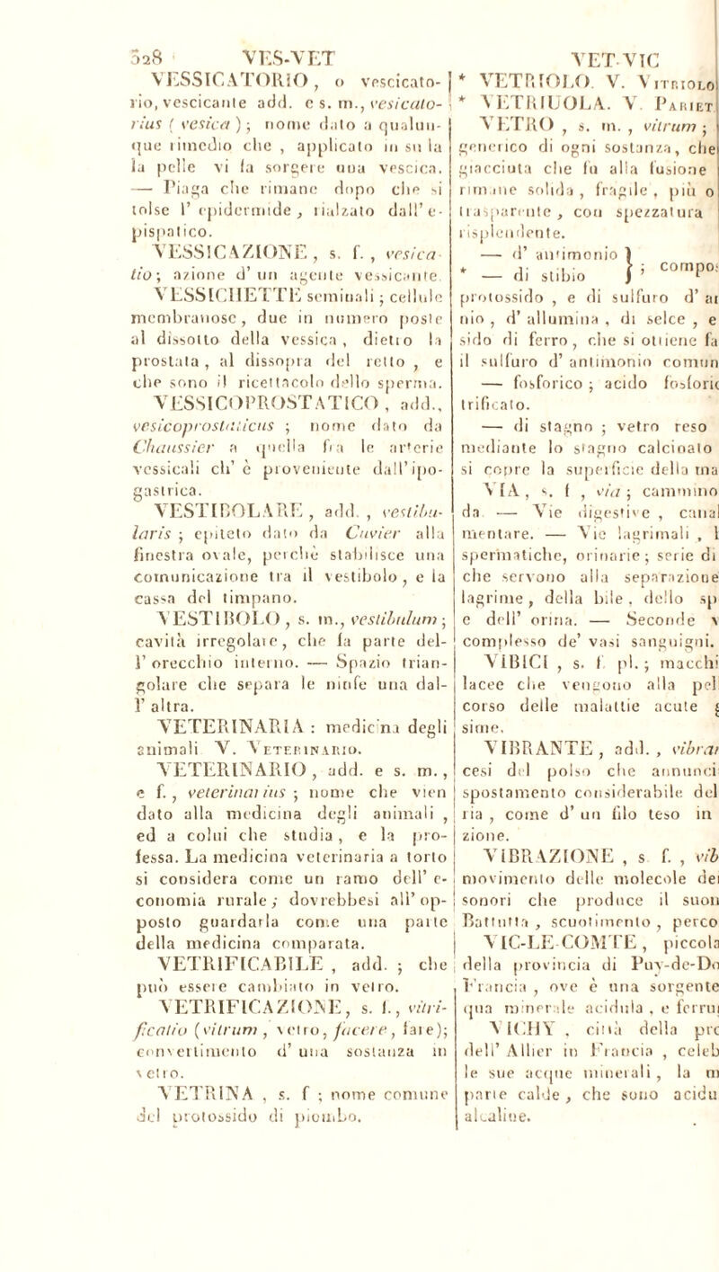 5a8 VES-VET VESSICATORIO, o vescicato- rio, vescicante add. c s. m., vesicato- rius ! vesicct ) ; nome dato a qualun- que lunedio che , applicato insula ia pelle vi fa sorgere una vescica. — Piaga che rimane dopo che si tolse l’epidermide, Calzato dall’e- pispatico. VESSICAZIONE, s. f. , vesica- tìo\ anione d’un agente vescicante. VESSICIIETTE seminali ; cellule membranose, due in numero poste al dissotto della vcssica , dietio la prostata, al dissopra del retto , e che sono ì! ricettacolo dello sperma. VESSICOPROSTATICO , add., vesLCoproshuicus ; nome dato da Chemisier a quella fra le ar'erie vcssicali eh’ è proveniente dall’ipo- gastrica. VESTIBOLARE, add., vestibu- laris ; epiteto dato da Cuvier alla finestra ovale, perchè stabilisce una comunicazione tra il vestibolo, e la cassa del timpano. VESTIBOLO, s. in., veslibulum ; cavità irrcgolaie, che la parte del- 1’ orecchio interno. — Spazio trian- golare che separa le ninfe una dal- 1’ altra. VETERINARIA : medie na degli animali V. Veterinario. VETERINARIO, add. e s. m., e fi, veterincn ius ; nome che vìen dato alla medicina degli animali , ed a colui che studia, e la piro- fessa. La medicina veterinaria a torto si considera come un ramo dell’ e- conomia rurale; dovrebbesi all’op- posto guardarla come una pane della medicina comparata. VETRIFICABILE , add. ; che può essere cambiato in vetro. VETRIFICAZIONE, s. fi, vini- ficatio (vilrum , vetroì tacere, lare); converlimento d’ una sostanza in v et i o. VETRINA , s. f ; nome comune del protossido di piiomLo. VET VIC VETRIOLO. V. V ITRIOLo! \* \ P.TUILOTA. V. Parjet A LTRO , s. m. , vìirum ; generico di ogni sostanza, che giacciuta che fu alla fusione rim ine solida , fragile , più o tiasparente , con spezzatura risplendente. — d’ antimonio I * di stililo } ’ COmP°; protossido , e di sulfuro d’ ai ilio , d’ allumina , di selce , e sido di ferro, che si ottiene fa il sulfuro d’ antimonio comnn — fosforico ; acido fosforò trificaio. —• di stagno ; vetro reso mediante lo stagno calcinalo si copre la superficie della ina VIA s. f 1 via ; cammino da — A’ie digestive , canal mentare. — A ie lagrimali , l spermatiche, orinarie ; serie di che servono alla separazione lagrime , della bile , dello sp e d<U’ orina. — Seconde v complesso de’ vasi sanguigni. VIBICI , s. I pi.; macchi Iacee che vengono alla pel corso delle malattie acute £ sime, VIBRANTE, add., vibrar cesi del polso che annunci spostamento considerabile del ria , come d’ un filo teso in zione. VIBRAZIONE , s fi , vib movimento delle molecole dei sonori che produce il suoli Battutta , scuotimento , perco I A IC-LE COMTE , piccola i della provincia di Puy-de-Do P lancia , ove c una sorgente qua minerale acidula , e fornii A ICIiY . città della prc dell’ Allier in Ciancia , celeb le sue acque minerali, la ni parie calde , che sono acidu akaliue.
