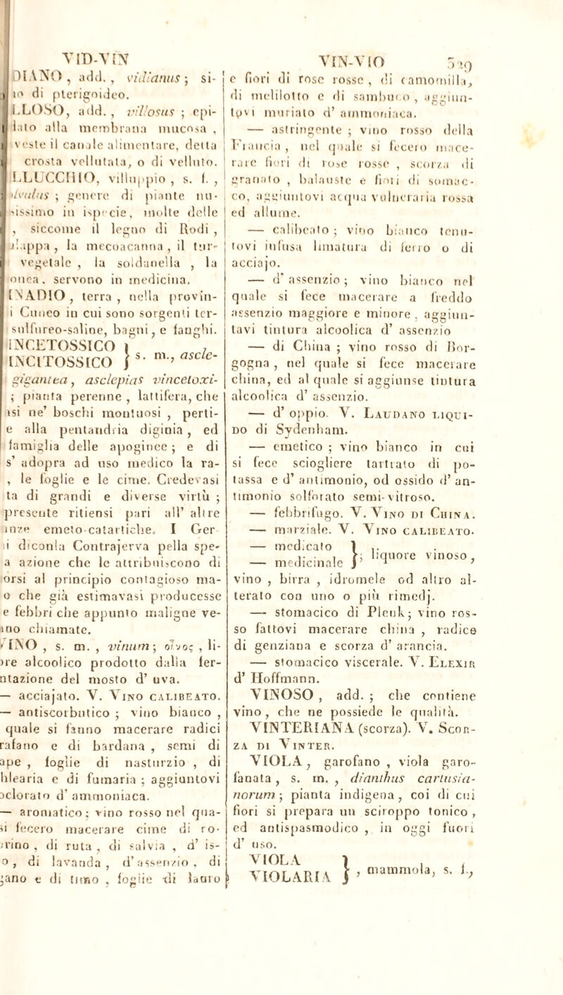 VlD-VIN DIANO, a del. , v’ idi'anus ; si- io di pterigoideo. LLOSO, add. , villosus ; epi- i.ito alla membrana mucosa , veste il canale alimentare, detta crosta vellutata, o di velluto. LLUCCfllO, villuppio , s. f. , (>Ivulns ; genere di niante nu- gissimo in ispecie, multe delle , siccome tl legno di Rodi , -nappa, la mecoacanna , il tur- vegetale , la soldanella , la tonea, servono in medicina, INADIO, terra, nella provin- i Cuneo in cui sono sorgenti tcr- isnlfureo-saline, bagni, e langhi. iNCETOSSICO I , > s. m., asctc- IN CI TOSSICO gisant ta , asclcpias vinceloxi- ; pianta perenne, lattifera, elic- isi ne’ boschi montuosi , perti- e alla pentandria diginia, ed famiglia delle apogince ; e di s’ adopra ad uso medico la ra- , le foglie e le cime. Credevasi ta di grandi e diverse virtù ; presente ritiensi pari all’ altre in?e emeto catartiche, I Ger i eliconia Contrajerva pella spe- a azione che le attribuiscono di orsi al principio contagioso ma- li che già estimavasi producesse e febbri che appunto maligne ve- rno chiamate. V INO , s. m. , vimini-, oì-jo; , li- ne alcoolico prodotto dalla fer- ntazione del mosto d’ uva. — acciajato. V. Vino calibeato. — antiscorbutico ; vino bianco , cpiale si fanno macerare radici rafano c di bardana , semi di ape , foglie di nasturzio , di Idea ria e di fumaria ; aggiuntovi adorato d’ ammoniaca. — aromatico; vino rosso nel qua- si fecero macerare cime di ro- dino , di ruta , di salvia , d’ is- o, di lavanda, d’assenzio, di ;ano e di timo , fogiie ili lauro VIN-VIO 5tiQ c fiori di rose rosse, di camomilla, di melilotto e di sambuco, aggiun- tavi ninnato d’ ammoniaca. — astringente ; vino rosso della Francia , nel quale si fecero mace- rare fiori di rose rosse , scorza di granato , balauste e fimi di somuc- co. aggiuntovi acqua vulneraria rossa ed allume. — calibeato ; vino bianco tenu- tovi infusa limatura di ferro o di acciajo. — d'assenzio; vino bianco nel quale si fece macerare a freddo assenzio maggiore e minore , aggiun- tavi tintura alcoolica d’ assenzio — di China ; vino rosso di Bor- gogna , nel quale si fece macerare china, ed al quale si aggiunse tintura alcoolica d’ assenzio. — d’ oppio. V. Laudano liqui- do di Sydenham. — emetico ; vino bianco in cui si fece sciogliere tari iato di po- tassa e d’ antimonio, od ossido d’ an- timonio solforato semi-vitroso. — febbrifugo. V. A mo di China. — marziale. V. Vino calibeato. — medicato 1 — medicinale y vino , birra , idromele od altro al- terato con uno o più rimedj. — stomacico di Plenk; vino ros- so fattovi macerare china , radice di genziana e scorza d’ arancia. — stomacico viscerale. AT. Elexip. d’Hoffmann. VINOSO , add. ; che contiene vino, che ne possiede le qualità. AUSTERI AN A (scorza). V. Scor- za di A’inter. ÀIÒLÀ, garofano , viola garo- fanata , s. in. , dianthus cariusia- norum ; pianta indigena, coi di cui fiori si prepara un sciroppo tonico , ed antispasmodico , in oggi fuori d’ uso. liquore vinoso, VIOLA VIOLARLA } , mammola, s. 1.,