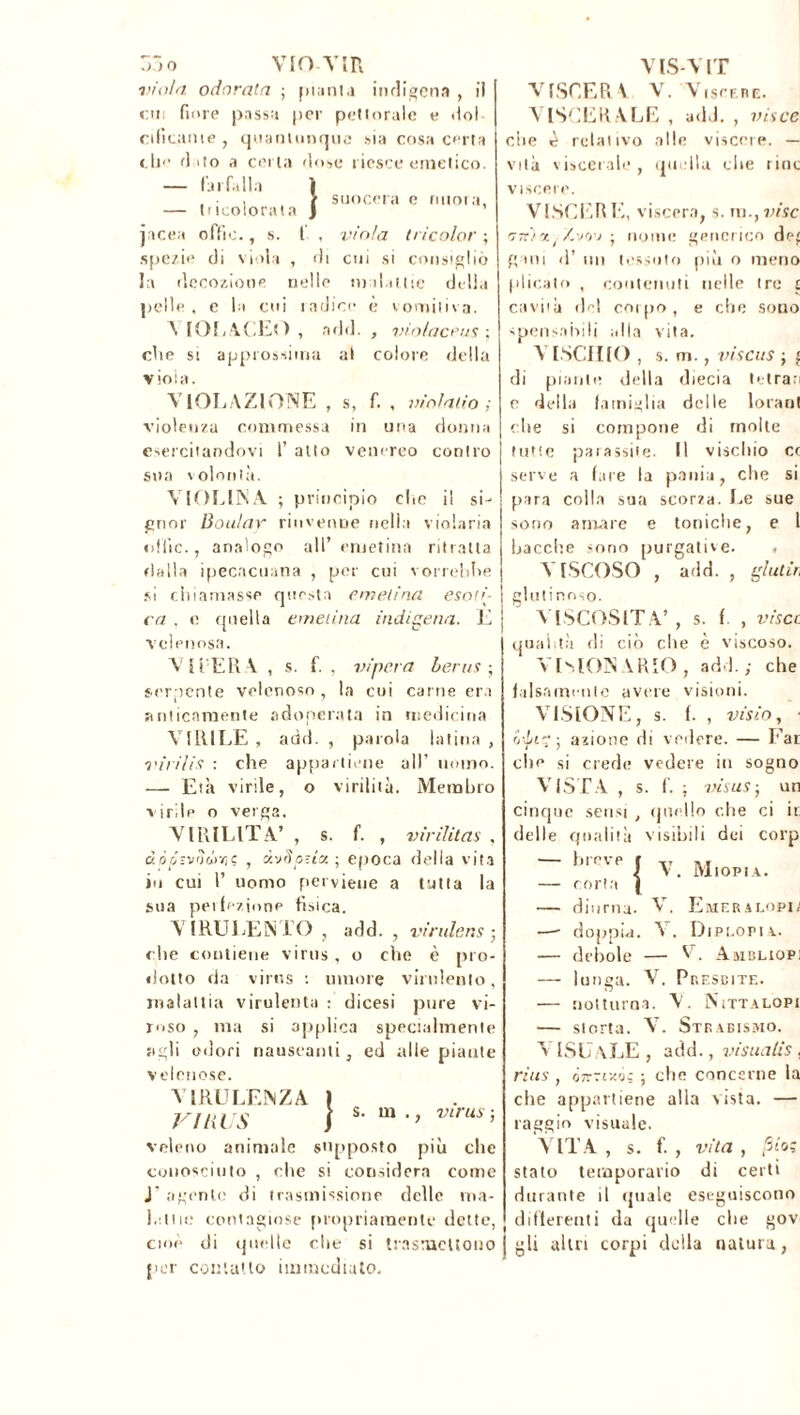 s, f. , violatio ; in una donna venereo contro 55o VIO TIR viola odorata ; pianta indigena , i! cm fiore passa por pettorale e dol cificanie , quantunque sia cosa certa che d uo a certa dose riesce emetico. — farfalla ì , > suocera c nuora, — Incolonna } * picea offie., s. f , viola tricolor ; spezie di viola , di cui si consigliò la decozione nelle malattie delia pelle , e la cui radice è vomitiva. \ IOLACEO , add. , violacene ; che si approssima al colore della viola. VIOLAZIONE , violenza commessa esercitandovi 1’ atto sua volontà. VIOLINA ; principio che il si- gnor Boulay rinvenne nella violaria «ifiìc., analogo all’ eruetina ritratta dalla ipecacuana , per cui vorrebbe si chiamasse questa emelina esoti- ca . e rptella emelina indigena. E velenosa. VITERA , s. f. , vipera berus ; serpente velenoso , la cui carne era anticamente adoperata in medicina VIRILE, add. , parola latina, viri/is : che appartiene all’ uomo. — Età virile, o virilità. Membro virile o verga. VIRILITÀ’ , s. f. , v ir Hit as , dò ri-v<ì dr/)<; , ivSpztx ; epoca della vita io cui P uomo perviene a tutta la sua pei lezione fisica. VIRULENTO , add. , virulens ; che contiene virus, o che è pro- dotto da virus : umore virulento, malattia virulenta : dicesi pure vi- roso , ma si applica specialmente agli odori nauseanti, ed alle piante velenose. VIRULENZA I VIRUS j veleno animale supposto più che conosciuto , che si considera come J' agente di trasmissione delle ma- lattie contagiose propriamente dette, cioè di quelle che si trasmettono per contatto immediato. s. m VIS-VIT ATSCER \ V. Viscere. VISCERALE , add. , vis ce che è relativo alle viscere. — vita viscerale, quella che rioc viscere. VINCER E, viscera, s. m., vise '7tc')%i Zvov j nome generico de' gani d’ un tessuto più o meno plicato , contenuti nelle tre £ cavila del coipo, e che sono spensabili alla vita. visais ; £ VISCHIO, s. m di piante della diecia tetran e della famiglia delle lorant che si compone di molte tutte paiassite. Il vischio cc serve a fare la pania, clic si para colla sua scorza. Le sue sono amare e toniche, e I bacche sono purgative. , VISCOSO , add. , glutir, glutinoso. VISCOSITÀ’, s. f. , visa qualità di ciò che è viscoso. VUION \RI0 , add.; che falsamente avere visioni. VISIONE , s. f. , visio, ' ri-Lir; j azione di vedere. — Far clic si crede vedere in sogno VISTA , s. f. ; visus-, un cinque sensi , quello che ci ir delle qualità visibili dei corp 111 r v e j y jyj|0piA> — corta | — diurna. V. Emeralopia — doppia. V. Diplopia.. — debole — V. Ambliopi — lunga. V. Presbite. — notturna. V. Nittalopi — storta. AL Strabismo. A ISU aLE , add., visualis, rius, ÓTrrrz'j; ; che concerne la che appartiene alla vista. — raggio visuale. ATTA , s. f. , vita , fiio; stato temporario di certi durante il quale eseguiscono i differenti da quelle che gov j gli altri corpi della natura,