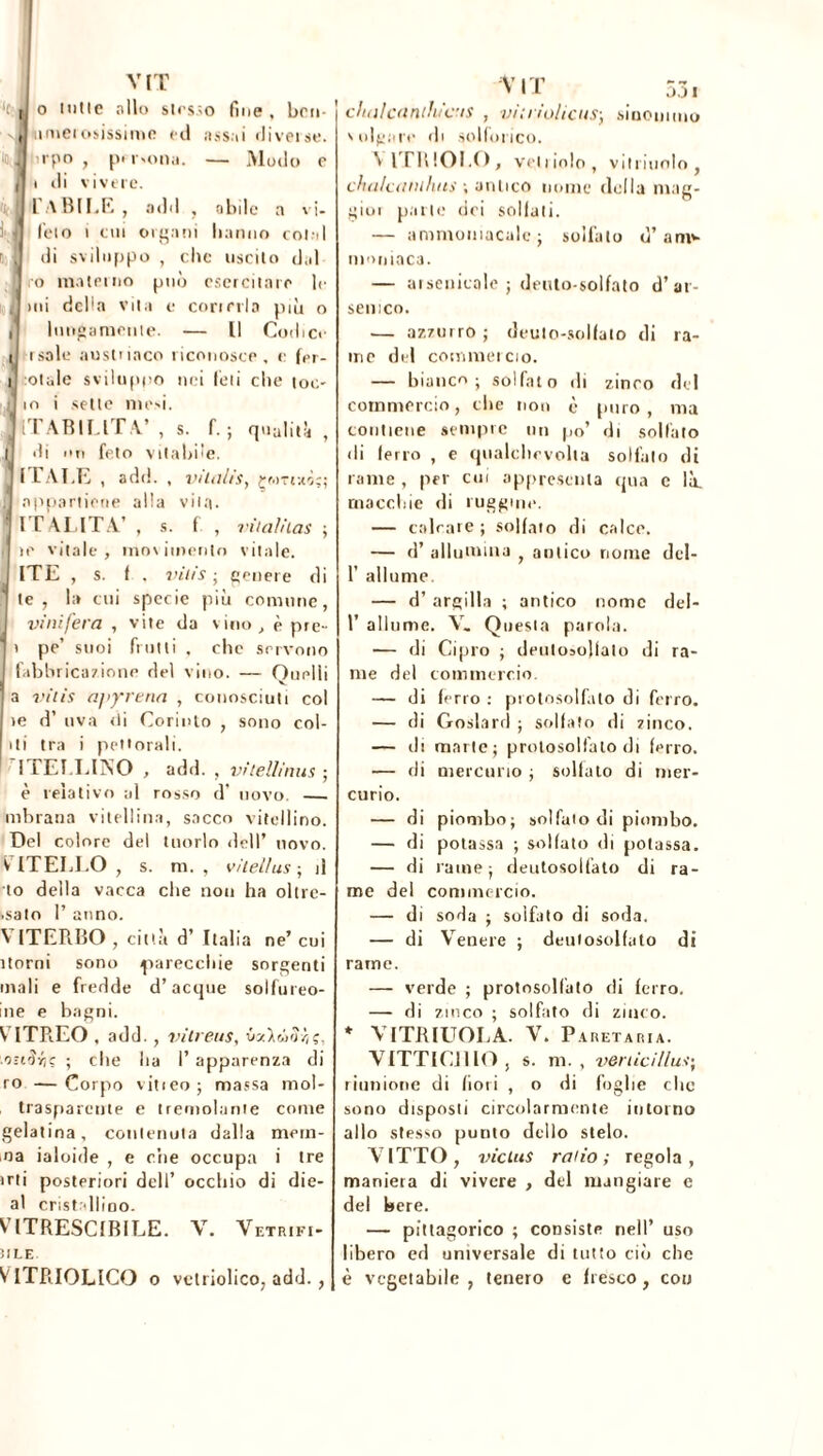 11 ■J VIT '( tj o lutte allo stesso fine, bru (Uiniei osissime rei assai rii ver se. lirpo , p» r*ona. — Modo r t rii vivere. LABILE , adii , abile a vi- feto i cui organi hanno colai di sviluppo , che uscito dal ro materno può esercitare Ir >ni della vita e correrla più o lungamente. — [I Codice i isole austriaco riconosce, r fer- ii otale svilu(>|io nei feti che toc- d io i sette mesi. JlTABILlTV , s. f.; qualità , |J di un feto viabile, y ITALE , adii. , vilnlis, çwTtaô;; I appartiene alla vita. IT ALITA’ , s. fi , vitaìnas ; re vitale, movimento vitale. ITE , s. f , vilis ; genere di te, la cui specie più comune, vinifera , vite da vino, è pre- | i pe’ suoi frutti , che servono I fabbricazione del vino. — Quelli a vitis apjrrena , conosciuti col re d’ uva rii Corinto , sono col- iti tra i pettorali. ITELLINO , add. , vìtellìnus ; è relativo al rosso d* novo. - mbrana vitellina, sacco vitellino. Del colore del tuorlo dell* novo. V ITELLO , s. m. , vìlellus ; il to della vacca che non ha oltre- .sato P anno. V ITERBO , città d’ Italia ne’ cui itomi sono parecchie sorgenti inali e fredde d’acque solfureo- ine e bagni. VITREO , add. , vitreus, .o-iSfa ; elle ha P apparenza di ro —Corpo video; massa mol- traspareute e tremolarne come gelatina, contenuta dalla mem- oa ialoide , e che occupa i tre irti posteriori dell’ occhio di die- al cristallino. VITRESCIRILE. V. Vetrifi- iile V ITRIOLICO o vetriolieo, add., chalcanthìcis , viti iolicus; sinonimo v ulgare di solforico. V ITRIOI.O, veliiolo, vitriuolo , chulcanthus ; antico nome della mag- gior parte dei sellali. — ammoniacale; solfato d’am*- m<>niac3. — arsenicale ; dento-solfato d’ar- senico. — azzurro ; deulo-sollato di ra- me del commercio. — bianco; solfato di zinco del commercio, che non è puro , ma contiene sempre un po’ di solfato di ferro , e qualclievolla solfato di rame , per cui appressila qua c là. macchie di ruggine. — calcare ; solfato di calce. — d’ allumina f antico nome del- P allumo — d’ argilla ; antico nome del- P allume. V. Questa parola. — di Cipro ; deutosojlato di ra- me del commercio. — di ferro : protosolfato di ferro. — di Goslard ; solfato di zinco. — di marte; prolosolfato di ferro. — di mercurio ; solfato di mer- curio. — di piombo; solfalo di piombo. — di potassa ; solfato di potassa. — di rame; deutosolfato di ra- me del commercio. — di soda ; solfato di soda. — di Venere ; deutosolfato di rame. — verde ; prolosolfato rii ferro. — di zinco ; solfato di zinco. * VITJRIUOLA. V. P ARET ARIA. V1TTIC11IO , s. m. , veniciìlu-t; riunione di fiori , o di foglie clic sono disposti circolarmente intorno allo stesso punto dello stelo. VITTO, viclus ratio; regola, maniera di vivere , del mangiare e del bere. — pitagorico ; consiste nell’ uso libero ed universale di tutto ciò che è vegetabile, tenero c fresco, con