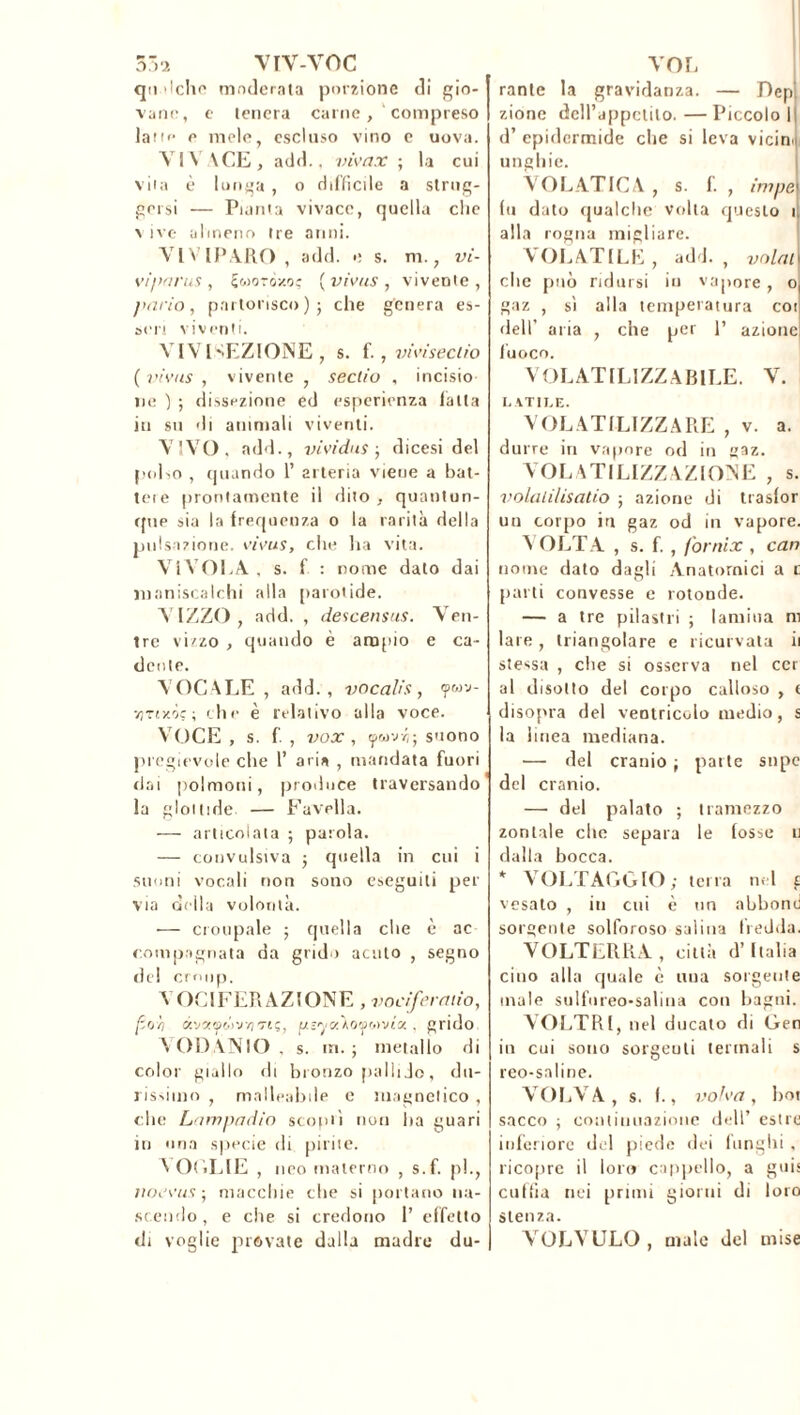 ?>-■>. vrv-voc qn alche moderata porzione di gio- vane, e tenera carne, compreso lane e mele, escluso vino e uova. VIVACE, add., vivax ; la cui vita è lunga , o difficile a strug- gersi — Pianta vivace, quella clic vive almeno tre anni. VIVIPARO, add. e s. m., vi- viparus , Sworôsraç [vivus , vivente, parto, partorisco); che genera es- seri viventi. VIVISEZIONE , s. f., vivisectio ( vivus , vivente , sectio , incisio ne ) ; dissezione ed esperienza latta in su di ammali viventi. VIVO, add., vividus ; dicesi del pol>o , (piando 1’ arteria viene a bat- tete prontamente il dito , quantun- que sia la frequenza o la rarità della pulsazione, vivus, che ha vita. VlVOEA , s. f : nome dato dai maniscalchi alla parotide. A IZZO, add. , descensus. Ven- tre vizzo , quando è ampio e ca- dente. VOCALE, add., vocali’s, <pwv- vjtixÒc ; che è relativo alla voce. VOCE , s. f. , vox , ywvz; suono pregevole che 1’ aria , mandata fuori dai polmoni, produce traversando la glottide — Favella. — articolata ; parola. — convulsiva ; quella in cui i suoni vocali non sono eseguiti per via della volontà. •— croupale ; quella che è ac compngnata da grido acuto , segno del croup. VOCIFERAZIONE, vociferano, [ioli ek'j‘xyó>vi7'reç, ps'ya^oy&ma . grido VODANIO , s. in.; metallo di color giallo di bronzo pallido, du- rissimo , malleabile c magnetico , che Lampadio scoprì non ha guari in una specie di pirite. VOGLIE , neo materno , s.f. p!., naevus-, macchie che si portano na- scendo, e che si credono 1’ effetto di voglie provate dalla madre du- VOL rante la gravidanza. — Dep zione deH’appctilo. — Piccolo 1 d’ epidermide clie si leva vicina unghie. VOLATICA , s. f. , impe fu dato qualche volta questo 1 alla rogna migliare. VOLATILE, adì. , volai clic può ridursi in vapore , o gaz , sì alla temperatura coi dell’ aria , che per 1’ azione fuoco. VOLATILIZZA BILE. V. UTILE. VOLATILIZZARE , v. a. durre in vapore od in gaz. VOLATILIZZAZIONE , s. volalilisatio ; azione di trasfor un corpo in gaz od in vapore. VOLTA , s. f. , (ornix , can nome dato dagli Anatomici a c parti convesse e rotonde. — a tre pilastri ; lamina ni lare , triangolare e ricurvata il stessa , die si osserva nel cer al disotto del corpo calloso , e disopra del ventricolo medio, s la linea mediana. — del cranio ; parte snpc del cranio. — del palato ; tramezzo zonlale che separa le fosse 11 dalla bocca. * VOLTAGGIO; terra nel £ vesato , in cui è un abbonii sorgente solforoso salina fredda. VOLTERRA, città d’Italia cino alla quale è uua sorgente inale sulfureo-salina con bagni. VOLTRl, nel ducato di Gen in cui sono sorgeuti termali s reo-saline. VOLA A, s. I., volva, boi sacco ; con t umazione dell’ est re inferiore del piede dei funghi , ricopre il loro cappello, a guis cuffia nei primi giorni di loro stenza. VOLVULO , male del mise