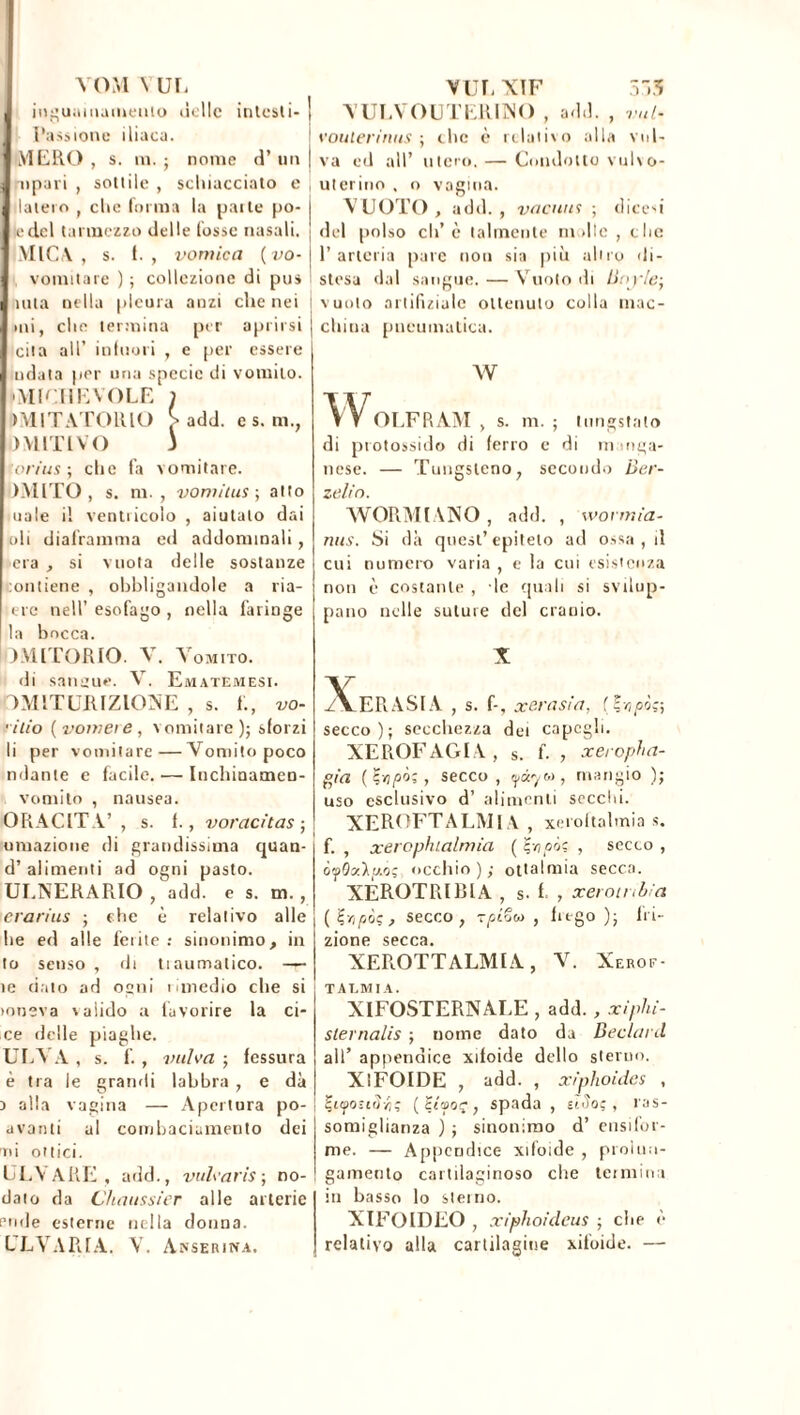 VOM N UL inguainamenlo delle intesti- ] Passione iliaca. MERO , s. in. ; nome d’ un j npari , sottile , schiacciato e daterò , clic forma la pai te po- j edcl tarmezzo delle fosse nasali. ; MIC V s. f. , vomica (vo- \ vomitare ) ; collezione di pus iuta nella pleura anzi che nei mi, clic termina per aprirsi cita all’ infuori , e per essere ridata per una specie di vomito. ■ MICIlEVOLE ) >\1ITA TORIO ^ add. e s. m., DMITIVO J ori us-, che fa vomitare. DMITO , s. m. , vomitai ; atto uale il ventricolo , aiutalo dai oli diaframma ed addominali, era , si vuota delle sostanze lontiene , obbligandole a ria- erc nell’ esofago , nella faringe la bocca. LVllTORIO. V. Vomito. di sangue. V. Ematemesi. TMITURIZIOXE , s. 1., vo- •ilio (vomeie, vomitare); sforzi li per vomitare—Vomito poco ndante e facile. — Iuchinamen- vomito , nausea. OR AC ITA’ , s. f., voracitas ; umazione di grandissima quan- d’ alimenti ad ogni pasto. ULNERARIO , add. e s. m. , crarius ; che è relativo alle lie ed alle ferite : sinonimo, in to senso , di tiaumalico. — ìe dato ad ogni lunedio che si lonsva valido a favorire la ci- ce «ielle piaghe. ULVA , s. f. , vulva ; fessura è tra le grandi labbra , e dà > alia vagina — Apertura po- avanti al combaciamento dei ni ottici. LEVARE, add., vulvaris ; no- dale da Chaussier alle arterie rude esterne nella donna. LEVARLA. V. Aterina. YUL'XIF 531 VULVOUTERENO , add. , vul- voulerinus ; che è relativo alla vul- va ed all’ utero. — Condotto vulvo- uterino , o vagina. VUOTO, add., vacuai ; dicevi del polso eli’è talmente molle, clic l’arteria pare non sia più altro «li- stesa dal sangue. — Vuoto di lioyle; vuoto artifizialc ottenuto colla mac- china pneumatica. W WOLFRAM , s. m. ; liingstnlo di protossido di ferro e di manga- nese. — Tungsteno, secondo Ber- zelio. WORMIANO , add. , wormia- nus. Si dà quest’epiteto ad o^sa , d cui numero varia , e la cui esistenza non è costante , le quali si svilup- pano nelle suture del cranio. X Xerasia , s. f-, x crasi a, (?vj pò?-, secco); secchezza dei capcgli. XEROFAGIA, s. f. , xeropha- gia ( Ç>j pòi, secco , yàr/to, mangio ); uso esclusivo d’ alimenti secchi. XEROFTALMIA , xeroltalmia s. f. , xerophialmia ( , secco , òrpQzlp'); occhio); ottalmia secca. XÉROTRIBIA , s. f , xerotnbia (?/,/sic, secco, T^tow , frego); fri- zione secca. XEROTTALMIA, V. Xerof- T ALMI A. XIFOSTERNALE , add. , xiphi- slernalis ; nome dato da Beclard all’ appendice xiloide dello sterno. XlFOIDE , add. , xiphoidcs , , spada , uSoç, ras- somiglianza ) ; sinonimo d’ ensifor- me. — Appendice xifoide , prolun- gamento cartilaginoso che termina in basso lo sterno. XIFOIDEO , xiphoideus ; che è relativo alla cartilagine xiloide. —