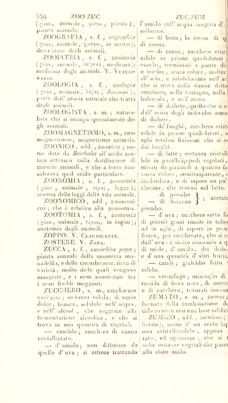 ZOO ZUG anim ile , <pj~ov ( ÇW0V , V, piaula animale. ZOOGR \F IA ZUC-ZUM pianta); 1* amido coll’acqua inagritaci’ S solforico. f. , .. , zographia ypoc?f» , io scrivo); desi nzione degli animali. ZOOIATRÌA., S. f. — di bieta ; lo sicsso di ( Çwov, animale canna ; zuccheio crisi zooiatria ( çùov , animile, ixzpiv.'o , medicina l • medicina degli animali. V. Alteri* NAR IO. ZOOLOGIA , s. f. , zoologia ( çwov , animale , ió^o; , discorso ) ; parie dell’ istoria natuiale che traila degli animali. ZOOLOGISTA , s. m. ; natura- lista che si occupa specialmente de- gli animali. ZOOMAGNETISMO, s. m., zoo- magneiisrnu.fi magnetismo animale. ZOONICO , add. , zoonicus ; no- me dato da Berthold all’acido ace- tico ottenuto colla distillazione di materie animali, e ciie a torto con- siderava qual acido particolare. ZÜONOMIA , s. 1. , zoonomia ( çmov , animale , uòpo;, legge); scienza delle leggi delia vita animale, j ZOONOMICO , adii , zooao,ai- j eus ; che è relativo alla zoouomia. di canna — di zahile in prismi quadrilateri . esaedri, terminanti a punte di o triedre, senza colore, mailer all’ a ia , e solubilissimo nell’ ac che si trova nella canna detta zucchero, nella castagna, nella babicola , e ned’ acero. — di diabete ; quello che si e dall’ orina degli individui arum di diabete. — de’ lunghi ; zucchero cristi '/abile iu prismi quadrilateri , o aghi setolosi finissimi die si es dai funghi. — di latte ; sostanza cristalli bile in pnrallclipipedi regolari, minati da piramidi a quattro fa senza colore, semitrasparente, c inodoritela, e di sapore un po’ che trovasi nel latte, di piombo Saturno acetato ZOOTOMIA , s. f. , zootomia ( £<àov , animale, tìuvu, io taglio); anatomia degli animali. ZOPPO. V. Claudicante. ZOSTERE. V. Zona. ZUCCA , s. f. , cucurbita pepo ; pianta annuale della monoecia tno- nadelfia, e delle cucurbbacee, ricca di ! varietà ; molte deile (piali vengono mangiate , e i semi annoverati tra j i semi freddi maggiori. ZUCCHERO , s. m., saccharum gt;.Zy.pj'j ; sostanza solida, di sapor dolce , bianca , solubile nell’ acqua , <• nell’ alcool , c lei mediazione alcoolica — di piombo. — d’ uva ; zucchero sotto fo di piccoli gialli riuniti in tubei J in aghi , di sapore in pn fresco, poi zuccherato, clic si e: dati’ uva : è inolio consimile a qi di miele , d’ amido , dei diabe soggiace alla e die si e d’una quantità d’altri frutti. — candì ; giulebbo fatto 1 solido. — vermifugo ; miscuglio di tossido di feiro nero , di merci e di zuccheio , ti durali insi cm ZUM \TO , s. in. , zurnas ; formato dalla combinazione de cido zìi mi' o coli una base salifier ZUM ICO , add., zuniicui ( I levito ); nome d’ un acido l.iq trova in una quantità di vegetali. — candido ; zucchero (li canna non cristallizzabile , appena ciistallizzato. | rato , ed agiisimp , che si t — d’amido; non differisce da nelle sostanze vegetali che passa quello d’ uva ; si ottiene trattando allo staio acido.