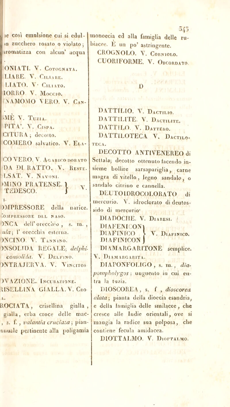 ie così emulsione cui si cdul- m zucchero rosato o violato ; uomatizza con alcun’ acqua ONlATI. V. Cotognata. LIARE. V. Ciliare. CIATO. V* Cimato. IORRO V. Moccio. LNAMOMO VERO. V. Can- MÈ V. Tuzia. PIT W Y. Cispa. CITURA; detono. COMERO salvatico. V. Ela- CO VERO. \ . Ag irico dor \to DA DI RATTO. V. Reste. LS AT. V. Navoni. • MINO PRATENSE. X v TEDESCO. J • i. )MPRESSORE della narice. ÌOMPRESSORE DEL NASO. ANCA dell’orecchio , s. m. , ala-, 1’ orecchia esterna. ONCI NO. V. Tannino. ONSOLIDA REGALE; delphi- consolirfa. Y. Delfino. DNTRAJERYA. Y. Vincitos )VAZIONE. Incubazione. AISELLINA GIALLA. V. Cro A. R.OCIATA, crisellina gialla, eialla, erba croce delle mac- , s. f. , valantia cruciala ; pian- miuale pertinente alla poligamia 345 monoecia cd alla famiglia delle ru- hiacee. È un po’ astringente. CROGNOLO. V. Corniolo. CUORIFORME. V. Obcordato D DAT I ILIO. A . Dactilio. ILA I 1 ILI LE. V. Dactilite. DATTILO. V. Dattero. DATTILOTECA V. Dactilo- TECA. DECOTTO ANTIVENEREO di Sellala; decotto ottenuto facendo in- sieme bollire sarsapariglia, carne inagra di vitello , legno sandalo, o sandalo citriiio e cannella. DEUTOIDROCOLORATO di mercurio. V. idroclorato di deutos- sido di mercurio' DI A DOGI! E. V. D I A RESI. 1 DIAFENICONI DIAFINICO \ Y. Diafi NICO. DI AFINICON j DI A M A RG A R ITONE semplice. Y. Diamargarita. DI APONFOLIGO , s. m., dia- pompholygos ; unguento in cui en- tra la tuzia. DIOSCOREA, s. f , dioscorea alata-, pianta della dioccia esandria, e della famiglia delle smilacee, che cresce alle Indie orientali, ove si mangia la radice sua polposa, che contiene fecula amidacea. DIOTTALMO. V. Dioftat.mo.