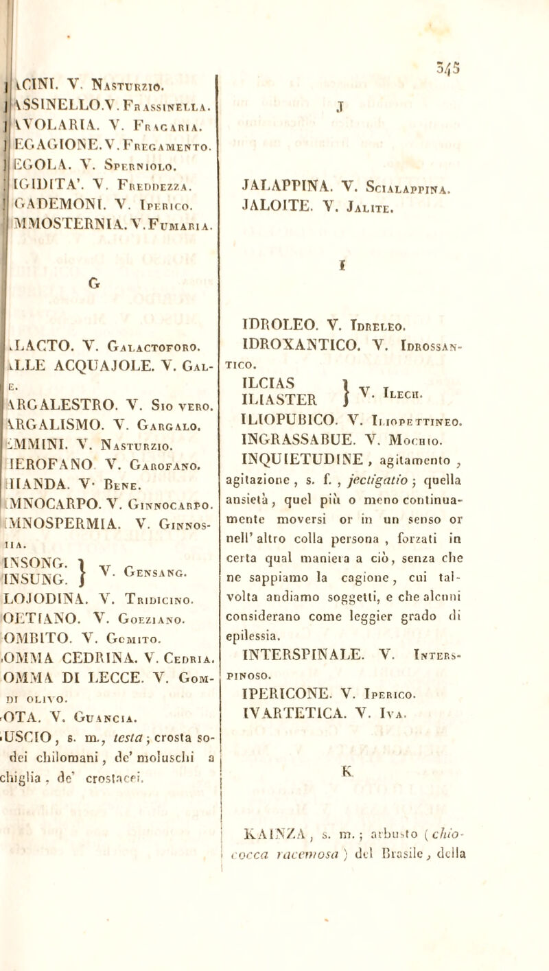 | tClNI. V. Nasturzio. |l VSSINELLO.V.Frassinella. ] V\OLARLY. V. Fracìria. ] RG AG ION E. V F KECAMENTO. ] EGOLA. A. Spf.rniolo. I IGIDITA’. V. Freddezza. j GADEMONT . V. Iperico. i MMOSTERNIA.V.Fumaria. J JALAPPINA. V. SciALAPPINA. JALOITE. V. Jaute. G I I.LAGTO. Y. Galactoforo. iLLE ACQUA J OLE. Y. Gal- E. YRGALESTRO. V. Sio vero. YRGALISMO. Y. Gargalo. EMMINI. Y. N ASTURZIO. JEROFANO V. Garofano. ilIANDA. V- Bene. lMNOCARPO. V. Ginnocarpo. AINOSPERMIA. V. Ginnos- II A. l.NSONG. I ,, „ INSUNG. J A ‘ Gensang- LOJODINA. V. Tridicino. OETIANO. V. Goeziano. OMBITO. V. Gomito. •OMMA CEDRINA. V. Cedria. OMMA DI LECCE. V. Gom- Dl OLIVO. ■ OTA. Y. Guancia. ■ USCIO, s. m., testa -, crosta so- dei chilomani, de’ moiuschi a chiglia , de’ crostacei. IDROLEO. V. Tdrf.leo. IDROXANTICO. Y. Idrossan- TICO. ILCIAS 1 t ILI ASTER J V lLECn- ILIOPUB1CO. Y. Il.IOPE TTINEO. INGRASSARLE. Y. Mochio. INQUIETUDINE, agitamento , agitazione , s. f. , jectigatio ; quella ansietà, quel più o meno continua- mente moversi or in un senso or nell’ altro colla persona , forzati in certa qual maniera a ciò, senza che ne sappiamo la cagione, cui tal- volta andiamo soggetti, e che alcuni considerano come leggier grado di epilessia. INTERSPINALE. Y. ïnters- PINOSO. IPERICONE. V. Iperico. IV ARTETICA. Y. Iva. K : KAINZA , s. m. ; arbusto ( ciao■ i cocca racemosa ) del Brasile, della