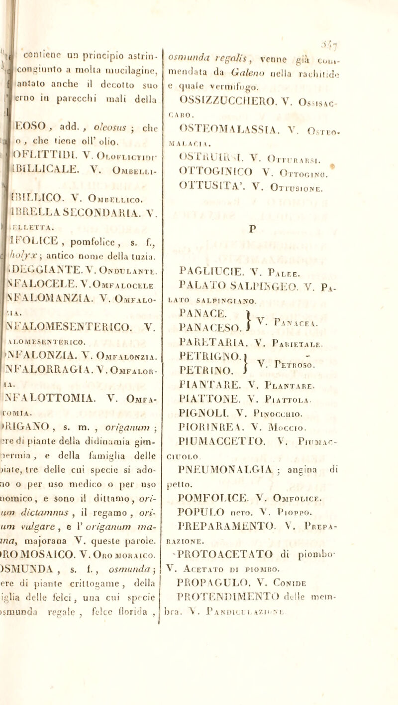 I K contiene un principio astrin- congiunto a molla mucilaginc, | antalo anche il decollo suo 1 orno in parecchi mali della I EOSO, add., oleosus -, che a o , che tiene oli’ olio, i 'Oh LI TI IDI. V. OcoKLicrinr ! I > ì ELICALE. A. Ombelli- ■ I [dii.LICO. Y. Ombellico. IBRELLASECONDARLI. V. I .ELLETTA. 1FOLICE , pomfolicc , s. f., è holyx; antico nome della luzia. ■ DEGGlANTE. V. Ondt jlante. SFALOCELE. V.Omf . LOCELE St ALOMANZIA. V. Omfalo- ’.IA. N EALOMESEN TE R ICO. Y. \ I.0MESENTEH1C0. 'Ni A LONZI A. A . Omfalonzia. NT’ ALORRAGIA. Y . Omfalor- I IA. NFALOTTOMIA. V. Omfa- roMtA. •RIGANO , s. m. , origanum ; ?redi piante della didinamia gim- aermia, e della famiglia delle .naie, tre delle cui specie si ado- no o per uso medico o per uso nomico, e sono il dittamo, o ri- unì dictamnus , il legamo , ori- uni bulgare , e 1’ origanum ma- ina, majorana Y. queste parole. •ROMOSAICO. Y. Oromoraico. )SMUNDA , s. 1., osmiinda -, ere di piante crittogame , della iglia delie felci, una cui specie ismundu regale, felce florida , osmunda regaìis, venne già com- mendata da Galeno nella rachitide e quale vermifugo. OSSIZZUCCIIERO. Y. Osusac CARO. OSTEOM A LASSI A. Y. Os rto. MAI AC| \. OS.L liLIR I, \ . Otturarsi. OTTOG1NICO V. Ottoc.ino. O il USI L A’. V. Otiusione. P PAGLIUCIE. V. Palee. PALATO SALPINOLO. V. Pv- Pan ACE V. LATO SALPINO!ANO. PAN ACE. PANACE PARETAIO A. Y . Parietale. PETRIGNO. I „ Y. Petroso. ACE. . A CESO. J PETRINO. PIANTARE. Y. Plantare. PIATTONE. V. Piattola. PIGNOLI. V. Pinocchio. PIOR1N RE Y Moccio. PI UM ACCETTO. V. Piumao- C1TJOLO PNEUMON ALCrTA angina di petto. POMFOLICE. V. Omfolice. POPULO nero. V. Pioppo. PREPARAMENTO. V. Prepa- razione. -PROTOACETATO di piombo- AT. Acetato di piombo. PROPAGULO. V. Conide PROTENDI MENTO delle mem- bra. A. PaNDH LE AZIONE