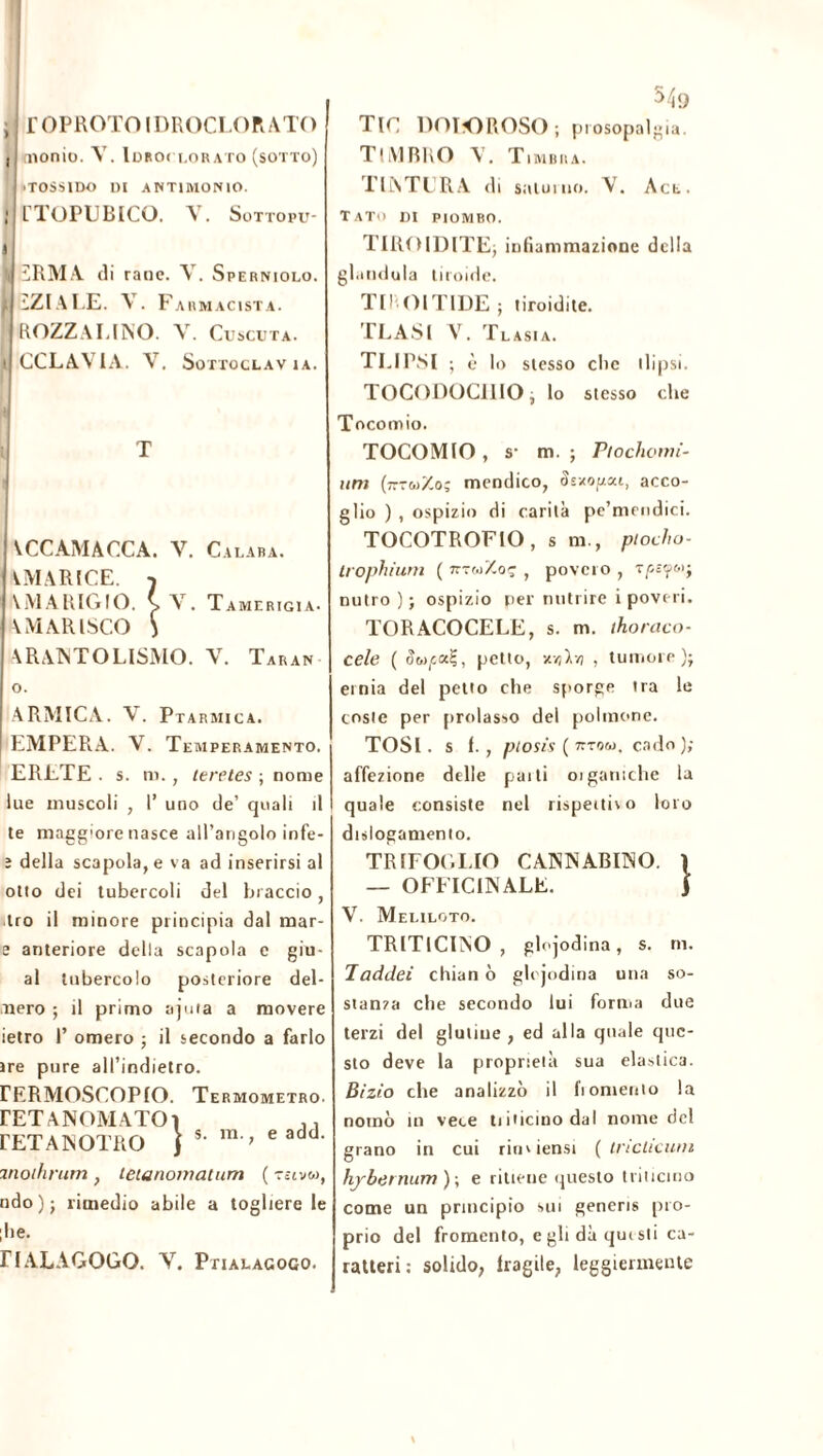 i l’OPROTOIDROCLORATO , dionio. V. Idroclorato (sotto) 'TOSS1DO DI ANTIMONIO. ; TTOPUBICO. Y. Sottopu- I I 2RMA di rane. Y. Sperniolo. i ZZI A LE. V. Farmacista. ROZZALINO. V. Cuscuta. ! CCLAVIA. Y. Sottoclav IA. i T VCCAMACCA. Y. Calaba. VMARtCE. 7 \MARIGIO. (Y. T A M E RIG1A • AMARISCO } ARANTOLISMO. Y. Taran o. ARMICA. Y. Ptarmica. EMPERA. V. Temperamento. ERETE . s. ro., teretes ; nome lue muscoli , 1’ uno de’ quali il te maggiore nasce aU’angolo infe- ì della scapola, e va ad inserirsi al otto dei tubercoli del braccio, tro il minore principia dal mar- e anteriore della scapola e gin- ai tubercolo posteriore dei- nero ; il primo ajuta a movere ietro 1’ omero ; il secondo a farlo ire pure all’indietro. rERMOSCOPIO. Termometro. rETANOMATOì ,, rETANOTRO }s-m;eadd- moihrum , leianomatum ( T£tv«, ndo)j rimedio abile a togliere le ;he. riALAGOGO. V. Ptialagogo. TIC DOTO ROSO ; prosopalgia. TIMBRO Y. Timbra. TINTERA di saturilo. Y. Act. Tato di piombo. TIROIDITEj infiammazione della gianduia tiroide. TI! OlTIDE; tiroidite. TLASl V. Tlasia. TLIPSI ; è lo stesso clic tlipsi. TOCODOCIllOj lo stesso che Tocomio. TOCOMIO , s- m. ; Ptochomi- uni (7tt6)Xo; mendico, Setopou, acco- glio ) , ospizio di carità pc’mendici. TOCOTROFIO, s m., ptocho- Irophium ( jttcoXoç , povero , nutro ); ospizio per nutrire ipoveri. TORACOCELE, s. m. thoraco- cele ( (leccai;, petto, xvjlm , tumore )j ernia del petto che sporge tra le coste per prolasso del polmone. TOSI .si., ptosis ( nrrtto, cado ); affezione delle pai ti 01 gamelle la quale consiste nel rispettivo loro dislogamento. TRIFOGLIO CANNABINO. 1 — OFFICINALE. j V. Meliloto. TRITlCINO , glojodina, s. rn. Taddei chian ò glojodina una so- stanza che secondo lui forma due terzi del glutine, ed alla quale que- sto deve la proprietà sua elastica. Bizio che analizzò il fi omento la nomò in vece tiihcinodal nome del grano in cui rimiensi ( iricUcum hjrbernum)\ e ritieue questo trincino come un principio sui generis pro- prio del fromento, eglidàqutsti ca- ratteri : solido, Iragile, leggiermente