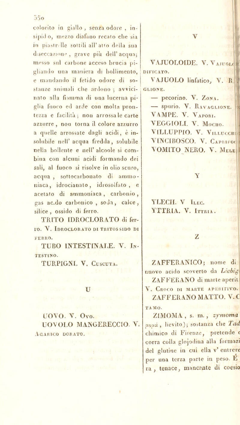 colorito in giallo , senza odore , in- in piastr- Ile sottili all’atto della sua dtseccazione , grave piu dell’ acqua; messo sul carbone acceso brucia pi- gliando una maniera di bollimento, e mandando il fetido odore di so- stanze animali che ardono ; avvici- nato alla fiamma rii una lucerna pi- glia fnoro ed arde con molta pron- tezza e facilità; non arrossa le carte azzurre , non torna il colore azzurro a quelle arrossate dagli acidi, è in- solubile nell’ acqua fredda, solubile nella bollente e nell’ alcoole si com- bina con alcuni acidi formando dei sali, al fuoco si risolve in olio scuro, acqua , sottocarbonato di ammo- niaca, idrocianato, idrosolfato, e acetato di ammoniaca , carbonio , gas ac.do carbonico , soda, calce, silice , ossido di ferro. TRITO IDROCLORATO di fer- ro. Y. Idroclorato ditritossido di FERRO. TUBO INTESTINALE. V. In- testino. TURPIGNI. V. Cuscuta. U UOVO. V. Ovo. UOVOI.O MANGERECCIO. V. Agarico dorato. VAJUOLOIDE. V. VajuoJI D1FICAT0. VAIUOLO linfatico, V. R } GLIONE. — pecorino. V. Zona. — spurio. V. Ravaglione. t VAMPE. V. Vapori. VEGGIOLI. V. Mocho. VILLUPPIO. V. Vilucchi!, VINCIBOSCO. V. Capri, om VOMITO NERO. V. Mele | Y YLECH. V Ilec. YTTRIA. V. Ittria. Z ZAFFERANNO; nome di nuovo acido scoverto da Liebig| ZAFFERANO di marte aperii | V. Croco di marte aperitivo. ZAFFERANO MATTO. V.C TAMO. ZIMOMA, s. ni., zymoma , lievito); sostanza che Tad chimico di Firenze, pretende c corra colla glojodina alla formazi del glutine in cui ella v’ entrere per una terza parte in peso. E ra , tenace, mancante di coesio