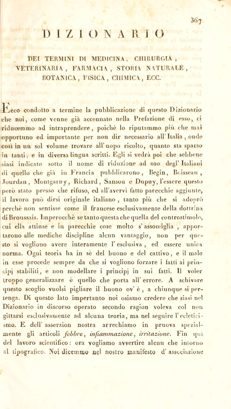 3(i 7 REI TERMINI DI MEDICINA., CHIRURGIA, VETERINARIA, FARMACIA, STORIA NATURALE, BOTANICA, FISICA, CHIMICA, ECC. liceo condotto a termine la pubblicazione di questo Dizionario ebe noi, come venne già accennato nella Prefazione di esso, ci riducemmo ad intraprendere, poiché lo riputammo più che mai opportuno ed importante per non dir necessario all' Italia , onde così in un sol volume trovare all’uopo ricollo, quanto sta sparso in tanti, e in diversa lingua scritti. Egli si vedrà poi che sebbene siasi indicato sotto il nome di riduzione ad uso degl’ Italiani di quello che già in Francia pubblicarono, Begin, Boisseau, Jourdan, Montgainy, Richard, Sansou e Dupuy, l’essere questo però stato presso che rifuso, ed all’avervi fatto parecchie aggiunte, il lavoro può dirsi originale italiano , tanto più che si adoprò perchè non sentisse come il francese esclusivamente della dottrina diBroussais. Imperocché se tanto questa che quella del controstimolo, cui ella attinse e in parecchie cose molto s’assomiglia , appor- tarono alle mediche discipline alcun vantaggio, non per que- sto si vogliono avere interamente l’esclusiva , ed essere unica norma. Ogni teoria ha in sé del buono e del cattivo, e il male in esse procede sempre da che si vogliono forzare i fatti ai prin- cipi stabiliti, e non modellare i principi in sui fatti. Il voler troppo generalizzare è quello che porta all’ errore. A schivare questo scoglio vuoisi pigliare il buono ov’ è , a chiunque si per- tenga. Di questo lato impertanto noi osiamo credere che siasi nel Dizionario in discorso operato secondo ragion voleva col non gittarsi esclusivamente ad alcuna teoria, ma nel seguire 1’ecletici- smo. E dell asserzion nostra arrechiamo in pruova spezial- mente gli articoli febbre, infiammazione, irritazione. Fin qui del lavoro scientifico: ora vogliamo avvertire alcun che intorno al tipografico. Noi dicemmo nçl nostro manifesto d’ associazione
