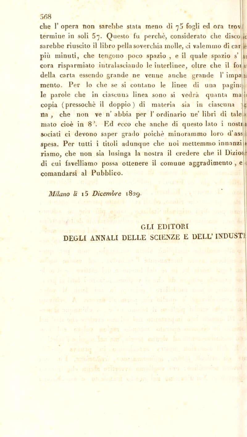 che 1’ opera non sarebbe stala meno di 75 fogli ed ora trov termine in soli 5]. Questo fu perchè, considerato che disco sarebbe riuscito il libro pella soverchia molle, ci valemmo di car più minuti, che tengono poco spazio , e il quale spazio s’ cora risparmiato intralasciando le interlinee, oltre che il foi della carta essendo grande ne venne anche grande 1’ irnpa mento. Per lo che se si contano le linee di una pagin; le parole che in ciascuna linea sono si vedrà quanta ma copia (pressoché il doppio) di materia sia in ciascuna na , che non ve n’ abbia per 1’ ordinario ne’ libri di tale mato cioè in 8 ’. Ed ecco che anche di questo lato i nosti sodati ci devono saper grado poiché minorammo loro d’ass spesa. Per tutti i titoli adunque che noi mettemmo innanzi riamo, che non sia lusinga la nostra il credere che il Dizioi di cui favelliamo possa ottenere il comune aggradimento , e comandarsi al Pubblico. le Milano li i5 Dicembre 1829 GLI EDITORI DEGLI ANNALI DELLE SCIENZE E DELL’ INDUSTI