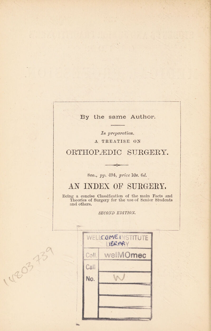 \ By the same Author. In preparation. A TREATISE ON ORTHOPAEDIC SURGERY. 8w., pp. 494, price 10s. Grf. AN INDEX OF SURGERY. Being a concise Classification of the main Facts and Theories of Surgery for the use of Senior Students and others. SECOND EDITION.