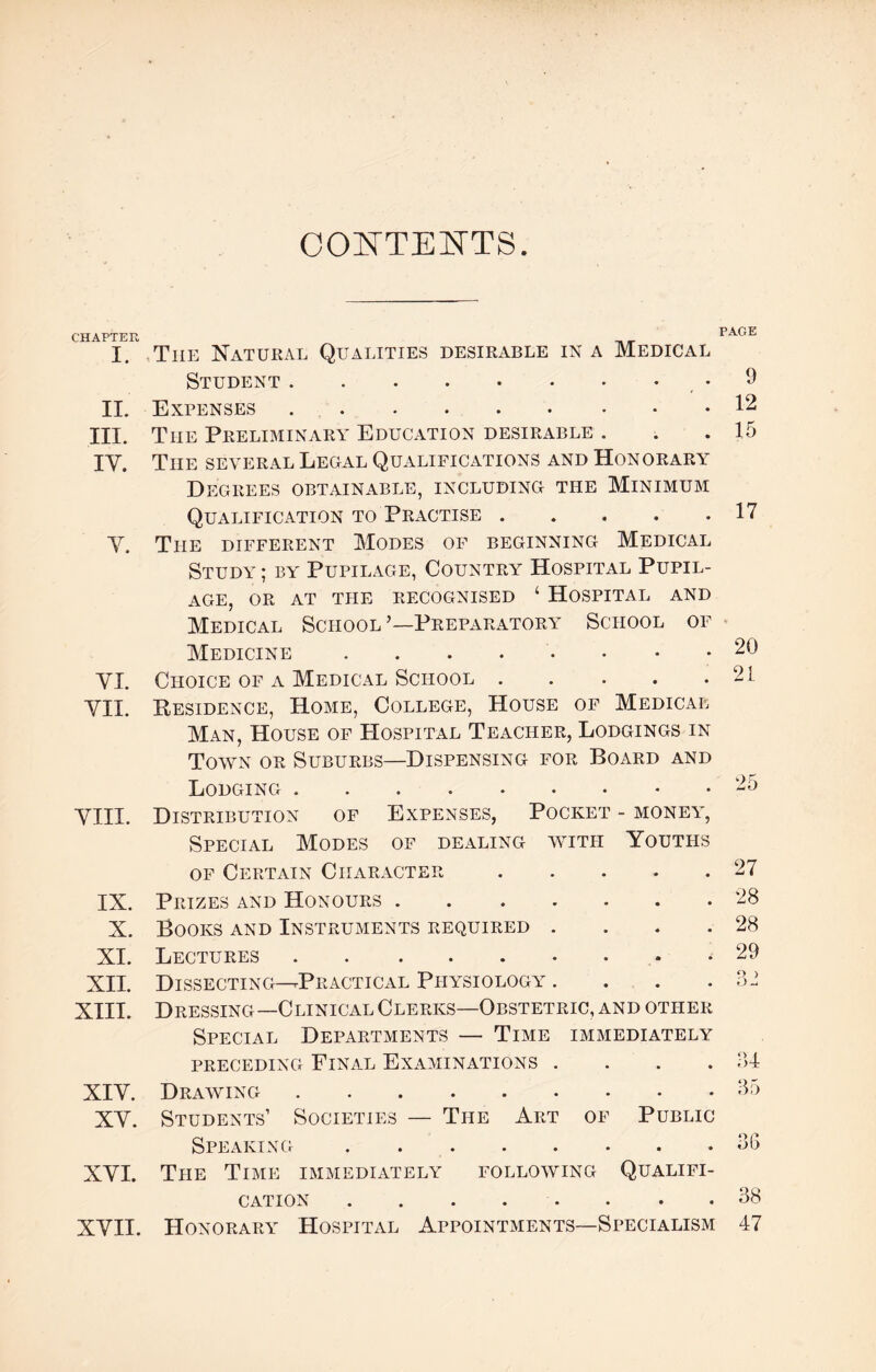 CONTENTS. CHAPTER r aue. I. Tiie Natural Qualities desirable in a Medical Student. 9 II. Expenses.12 III. The Preliminary Education desirable . . .15 IV. The several Legal Qualifications and Honorary Degrees obtainable, including the Minimum Qualification to Practise.17 Y. The different Modes of beginning Medical Study ; by Pupilage, Country Hospital Pupil¬ age, OR AT THE RECOGNISED ‘ HOSPITAL AND Medical School ’—Preparatory School of Medicine YI. Choice of a Medical School. YII. Residence, Home, College, House of Medical Man, House of Hospital Teacher, Lodgings in Town or Suburbs—Dispensing for Board and Lodging. YIIL Distribution of Expenses, Pocket - money, Special Modes of dealing with Youths of Certain Character.27 IX. X. XI. XII. XIII. XIY. XY. XYI. XVII. Prizes and Honours. Books and Instruments required . Lectures . .. Dissecting—-Practical Physiology . Dressing—Clinical Clerks—Obstetric, and other Special Departments — Time immediately preceding Final Examinations . Drawing. 28 28 29 34 35 Students’ Societies — The Art of Public Speaking . 56 The Time immediately following Qualifi¬ cation .38 Honorary Hospital Appointments—Specialism 47