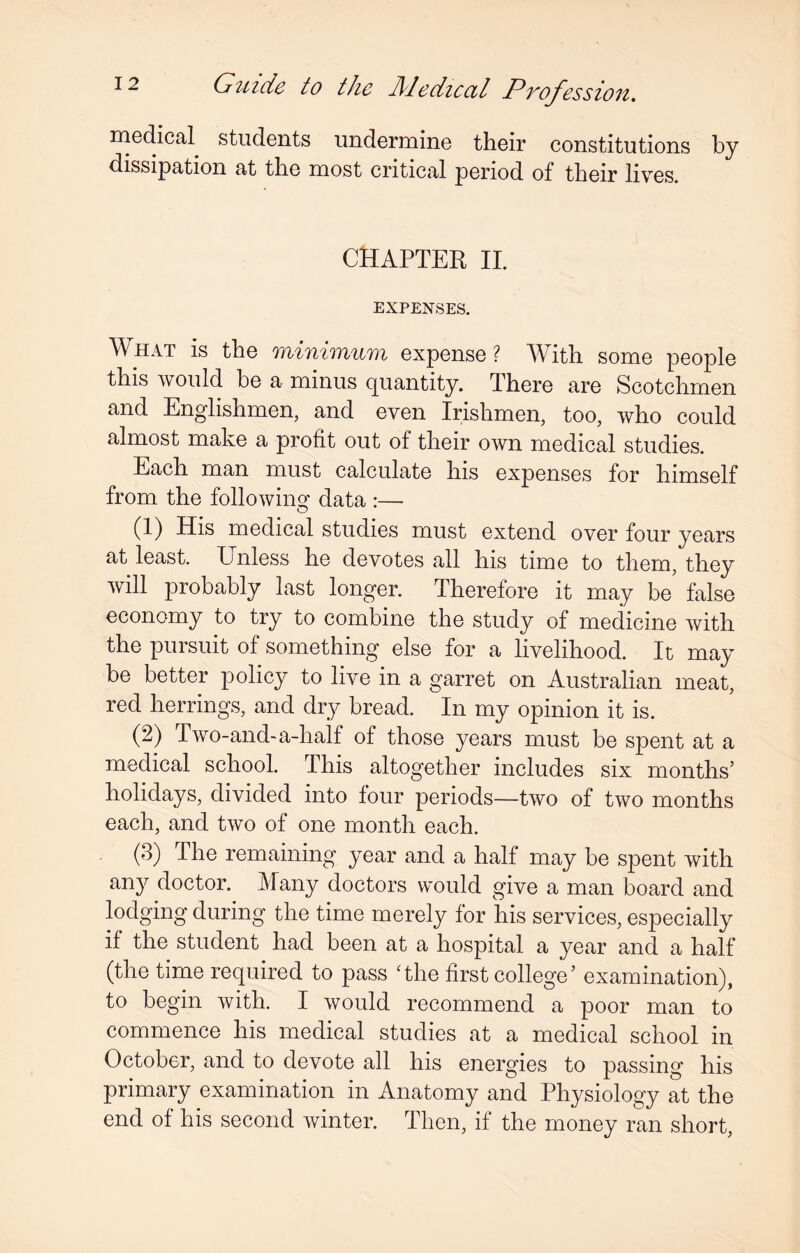 medical students undermine their constitutions by dissipation at the most critical period of their lives. CHAPTER II. EXPENSES. What is the minimum expense? With some people this would be a minus quantity. There are Scotchmen and Englishmen, and even Irishmen, too, who could almost make a profit out of their own medical studies. Each man must calculate his expenses for himself from the following data :—- (1) His medical studies must extend over four years at least. Unless he devotes all his time to them, they will probably last longer. Therefore it may be false economy to try to combine the study of medicine with the pursuit of something else for a livelihood. It may be better policy to live in a garret on Australian meat, red herrings, and dry bread. In my opinion it is. (2) Two-and-a-half of those years must be spent at a medical school. This altogether includes six months’ holidays, divided into four periods—two of two months each, and two of one month each. (3) The remaining year and a half may be spent with any doctor. Many doctors would give a man board and lodging during the time merely for 'his services, especially if the student had been at a hospital a year and a half (the time required to pass The first college’ examination), to begin with. I would recommend a poor man to commence his medical studies at a medical school in October, and to devote all his energies to passing his primary examination in Anatomy and Physiology at the end of his second winter. Then, if the money ran short,