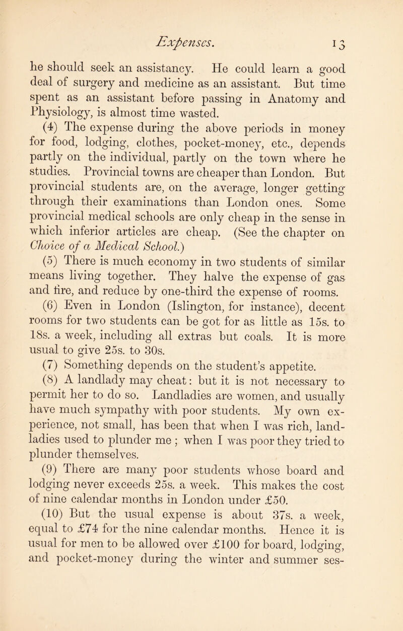 lie should seek an assistancy. He could learn a good deal of surgery and medicine as an assistant. But time spent as an assistant before passing in Anatomy and Physiology, is almost time wasted. (4) The expense during the above periods in money for food, lodging, clothes, pocket-money, etc., depends partly on the individual, partly on the town where he studies. Provincial towns are cheaper than London. But provincial students are, on the average, longer getting through their examinations than London ones. Some provincial medical schools are only cheap in the sense in which inferior articles are cheap. (See the chapter on Choice of a Medical School.) (5) There is much economy in two students of similar means living together. They halve the expense of gas and lire, and reduce by one-third the expense of rooms. (6) Even in London (Islington, for instance), decent rooms for two students can be got for as little as 15s. to 18s. a week, including all extras but coals. It is more usual to give 25s. to 30s. (7) Something depends on the student’s appetite. (8) A landlady may cheat: but it is not necessary to permit her to do so. Landladies are women, and usually have much sympathy with poor students. My own ex¬ perience, not small, has been that when I was rich, land¬ ladies used to plunder me ; when I was poor they tried to plunder themselves. (9) There are many poor students whose board and lodging never exceeds 25s. a week. This makes the cost of nine calendar months in London under £50. (10) But the usual expense is about 37s. a week, equal to £74 for the nine calendar months. Hence it is usual for men to be allowed over £100 for board, lodging1 and pocket-money during the winter and summer ses-