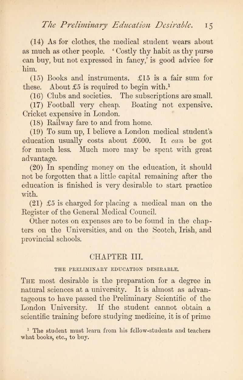 (14) As for clothes, the medical student wears about as much as other people. ‘ Costly thy habit as thy purse can buy, but not expressed in fancy,’ is good advice for him. (15) Books and instruments. £15 is a fair sum for these. About £5 is required to begin with.1 (16) Clubs and societies. The subscriptions are small. (17) Football very cheap. Boating not expensive. Cricket expensive in London. (18) Railway fare to and from home. (19) To sum up, I believe a London medical student’s education usually costs about £600. It can be got for much less. Much more may be spent with great advantage. (20) In spending money on the education, it should not be forgotten that a little capital remaining after the education is finished is very desirable to start practice with. (21) £5 is charged for placing a medical man on the Register of the General Medical Council. Other notes on expenses are to be found in the chap¬ ters on the Universities, and on the Scotch, Irish, and provincial schools. CHAPTER III. THE PRELIMINARY EDUCATION DESIRABLE. The most desirable is the preparation for a degree in natural sciences at a university. It is almost as advan¬ tageous to have passed the Preliminary Scientific of the London University. If the student cannot obtain a scientific training before studying medicine, it is of prime 1 The student must learn from his fellow-students and teachers what books, etc., to buy.