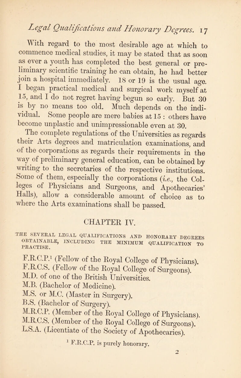 TV ith regard to the most desirable age at which to commence medical studies, it may be stated that as soon as ever a youth has completed the best general or pre¬ liminary scientific training he can obtain, he had better join a hospital immediately. 18 or 19 is the usual age. I began practical medical and surgical work myself at 15, and I do not regret having begun so early. But 30 is by no means too old. Much depends on the indi¬ vidual. Some people are mere babies at 15 : others have become unplastic and unimpressionable even at 30. The complete regulations of the Universities as regards their Arts degrees and matriculation examinations, and ot the corporations as regards their requirements in the way of preliminary general education, can be obtained by writing to the secretaries of the respective institutions. Some of them, especially the corporations (i.e., the Col¬ leges of Physicians and Surgeons, and Apothecaries’ Halls), allow a considerable amount of choice as to where the Arts examinations shall be passed. CHAPTER IY. THE SEVERAL LiiGAL QUALIFICATIONS AND HONORARY DEGREES OBTAINABLE, INCLUDING THE MINIMUM QUALIFICATION TO PRACTISE. F.R.C.l d (Fellow of the Royal College of Physicians). F.R.C.S. (bellow of the Royal College of Surgeons). M.D. of one of the British Universities. M.B. (Bachelor of Medicine). M.S. or M.C. (Master in Surgery). B.S. (Bachelor of Surgery). M.R.C.P. (Member of the Royal College of Physicians). M.R.C.S. (Member of the Royal College of Surgeons). B.S.A. (Licentiate of the Society of Apothecaries). 1 F.R.C.P. is purely honorary.