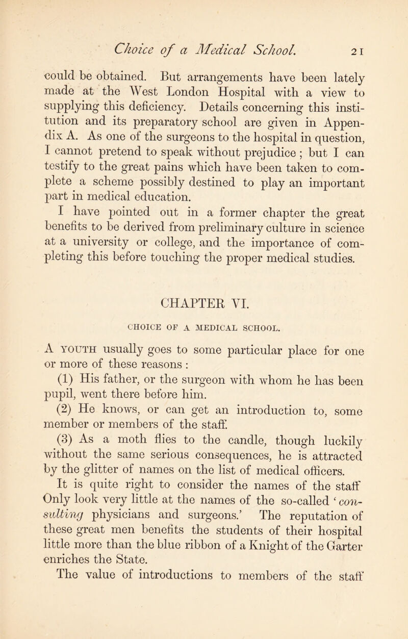 could be obtained. But arrangements have been lately made at the West London Hospital with a view to supplying this deficiency. Details concerning this insti¬ tution and its preparatory school are given in Appen¬ dix A. As one of the surgeons to the hospital in question, I cannot pretend to speak without prejudice; but I can testify to the great pains which have been taken to com¬ plete a scheme possibly destined to play an important part in medical education. I have pointed out in a former chapter the great benefits to be derived from preliminary culture in science at a university or college, and the importance of com¬ pleting this before touching the proper medical studies. CHAPTER VI. CHOICE OF A MEDICAL SCHOOL. A youth usually goes to some particular place for one or more of these reasons : (1) His father, or the surgeon with whom he has been pupil, went there before him. (2) He knows, or can get an introduction to, some member or members of the staff*. (3) As a moth flies to the candle, though luckily without the same serious consequences, he is attracted by the glitter of names on the list of medical officers. It is quite right to consider the names of the staff Only look very little at the names of the so-called ‘ con¬ sulting physicians and surgeons.’ The reputation of these great men benefits the students of their hospital little more than the blue ribbon of a Knight of the Garter enriches the State. The value of introductions to members of the staff*